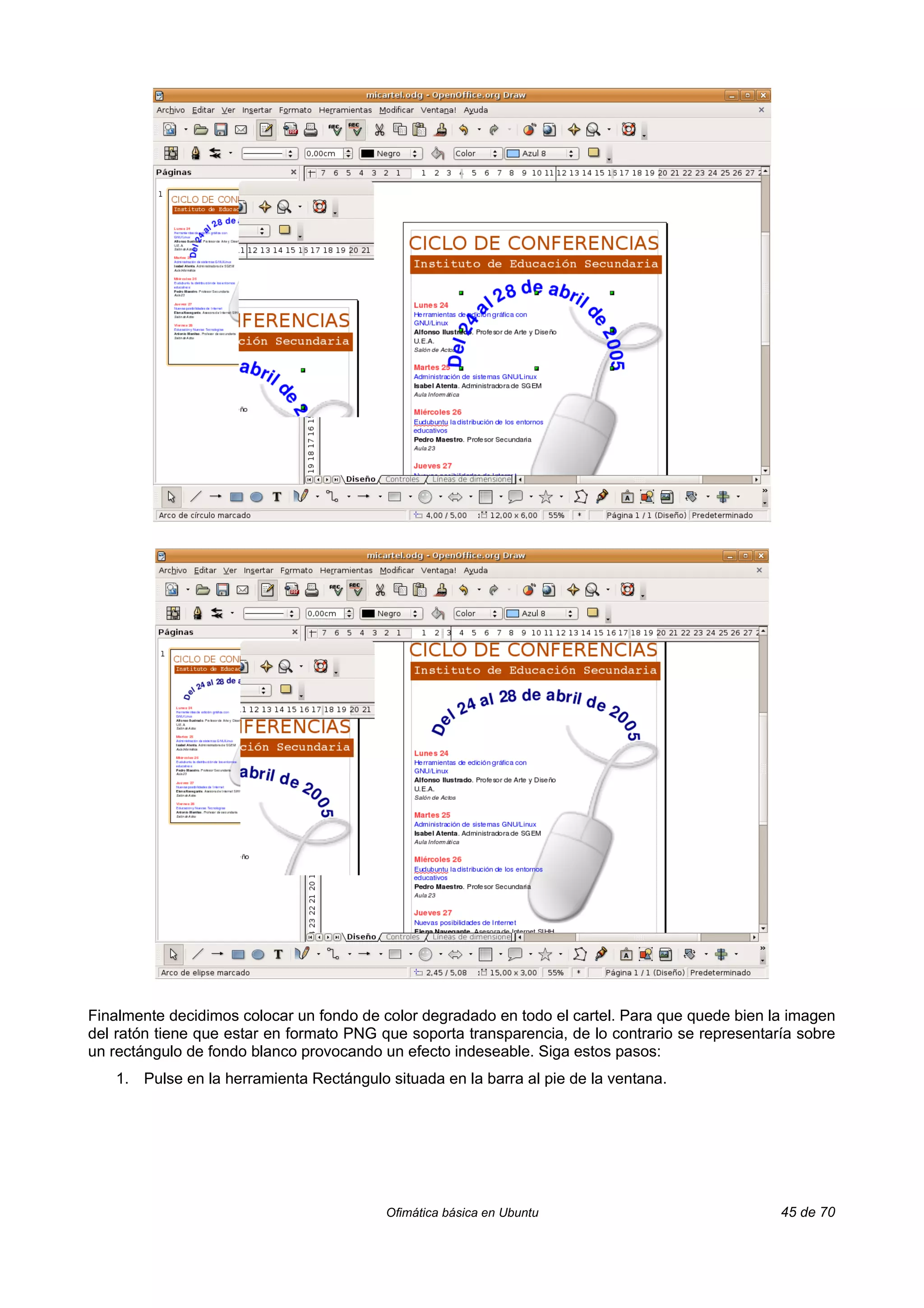 Finalmente decidimos colocar un fondo de color degradado en todo el cartel. Para que quede bien la imagen
del ratón tiene que estar en formato PNG que soporta transparencia, de lo contrario se representaría sobre
un rectángulo de fondo blanco provocando un efecto indeseable. Siga estos pasos:
   1. Pulse en la herramienta Rectángulo situada en la barra al pie de la ventana.




                                          Ofimática básica en Ubuntu                              45 de 70
 