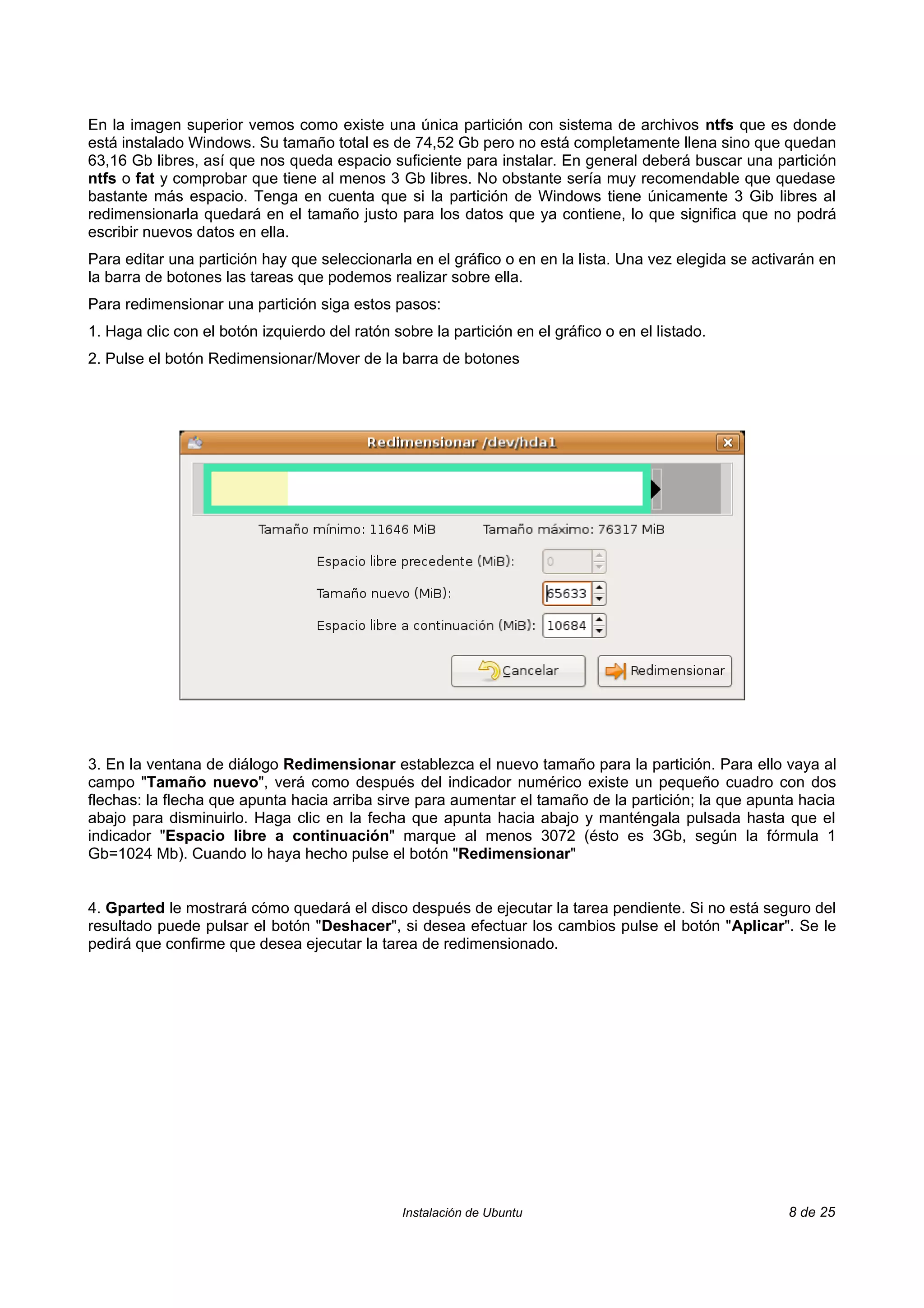 En la imagen superior vemos como existe una única partición con sistema de archivos ntfs que es donde
está instalado Windows. Su tamaño total es de 74,52 Gb pero no está completamente llena sino que quedan
63,16 Gb libres, así que nos queda espacio suficiente para instalar. En general deberá buscar una partición
ntfs o fat y comprobar que tiene al menos 3 Gb libres. No obstante sería muy recomendable que quedase
bastante más espacio. Tenga en cuenta que si la partición de Windows tiene únicamente 3 Gib libres al
redimensionarla quedará en el tamaño justo para los datos que ya contiene, lo que significa que no podrá
escribir nuevos datos en ella.
Para editar una partición hay que seleccionarla en el gráfico o en en la lista. Una vez elegida se activarán en
la barra de botones las tareas que podemos realizar sobre ella.
Para redimensionar una partición siga estos pasos:
1. Haga clic con el botón izquierdo del ratón sobre la partición en el gráfico o en el listado.
2. Pulse el botón Redimensionar/Mover de la barra de botones




3. En la ventana de diálogo Redimensionar establezca el nuevo tamaño para la partición. Para ello vaya al
campo "Tamaño nuevo", verá como después del indicador numérico existe un pequeño cuadro con dos
flechas: la flecha que apunta hacia arriba sirve para aumentar el tamaño de la partición; la que apunta hacia
abajo para disminuirlo. Haga clic en la fecha que apunta hacia abajo y manténgala pulsada hasta que el
indicador "Espacio libre a continuación" marque al menos 3072 (ésto es 3Gb, según la fórmula 1
Gb=1024 Mb). Cuando lo haya hecho pulse el botón "Redimensionar"


4. Gparted le mostrará cómo quedará el disco después de ejecutar la tarea pendiente. Si no está seguro del
resultado puede pulsar el botón "Deshacer", si desea efectuar los cambios pulse el botón "Aplicar". Se le
pedirá que confirme que desea ejecutar la tarea de redimensionado.




                                                Instalación de Ubuntu                                  8 de 25
 
