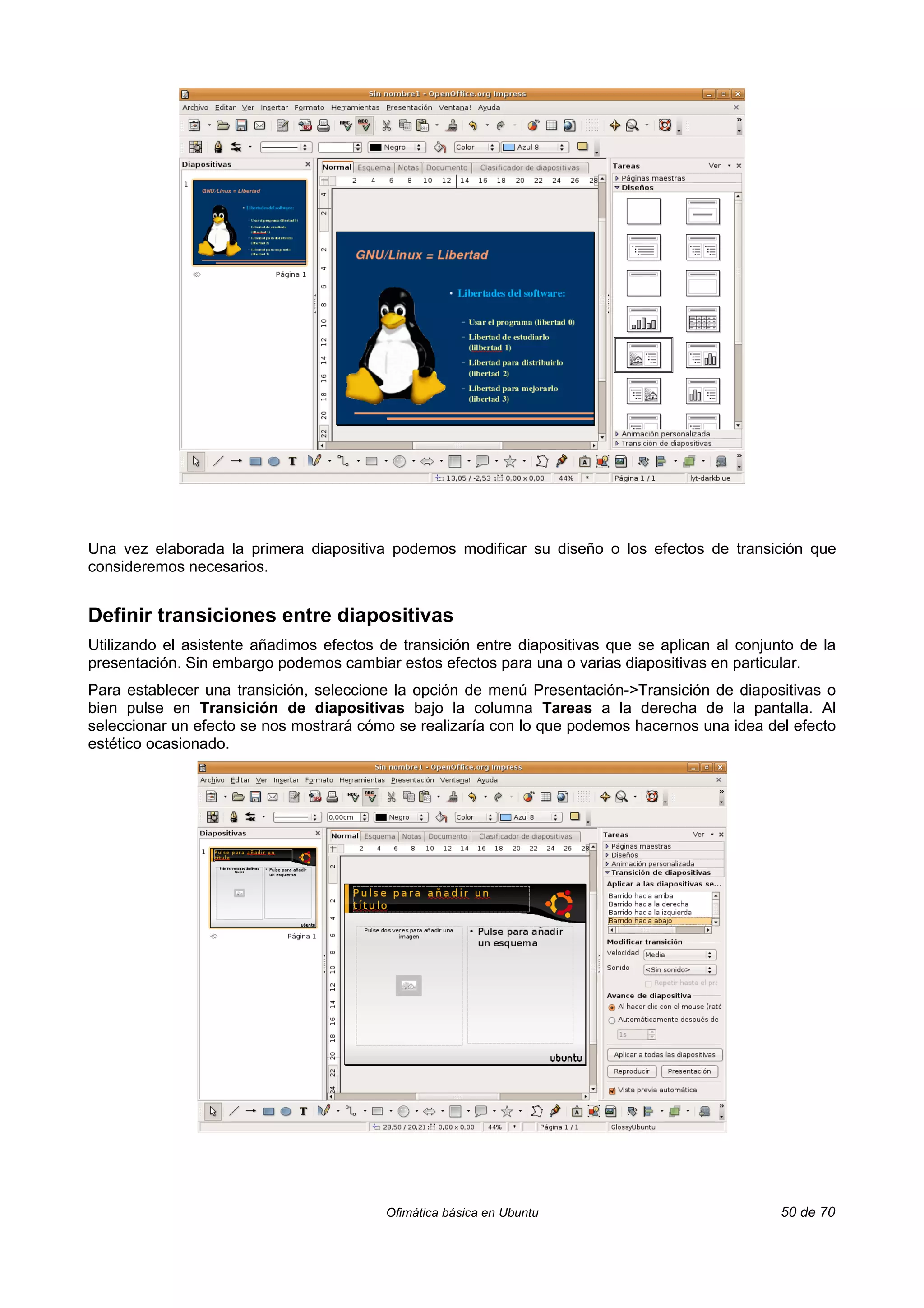 Una vez elaborada la primera diapositiva podemos modificar su diseño o los efectos de transición que
consideremos necesarios.


Definir transiciones entre diapositivas
Utilizando el asistente añadimos efectos de transición entre diapositivas que se aplican al conjunto de la
presentación. Sin embargo podemos cambiar estos efectos para una o varias diapositivas en particular.
Para establecer una transición, seleccione la opción de menú Presentación->Transición de diapositivas o
bien pulse en Transición de diapositivas bajo la columna Tareas a la derecha de la pantalla. Al
seleccionar un efecto se nos mostrará cómo se realizaría con lo que podemos hacernos una idea del efecto
estético ocasionado.




                                          Ofimática básica en Ubuntu                              50 de 70
 