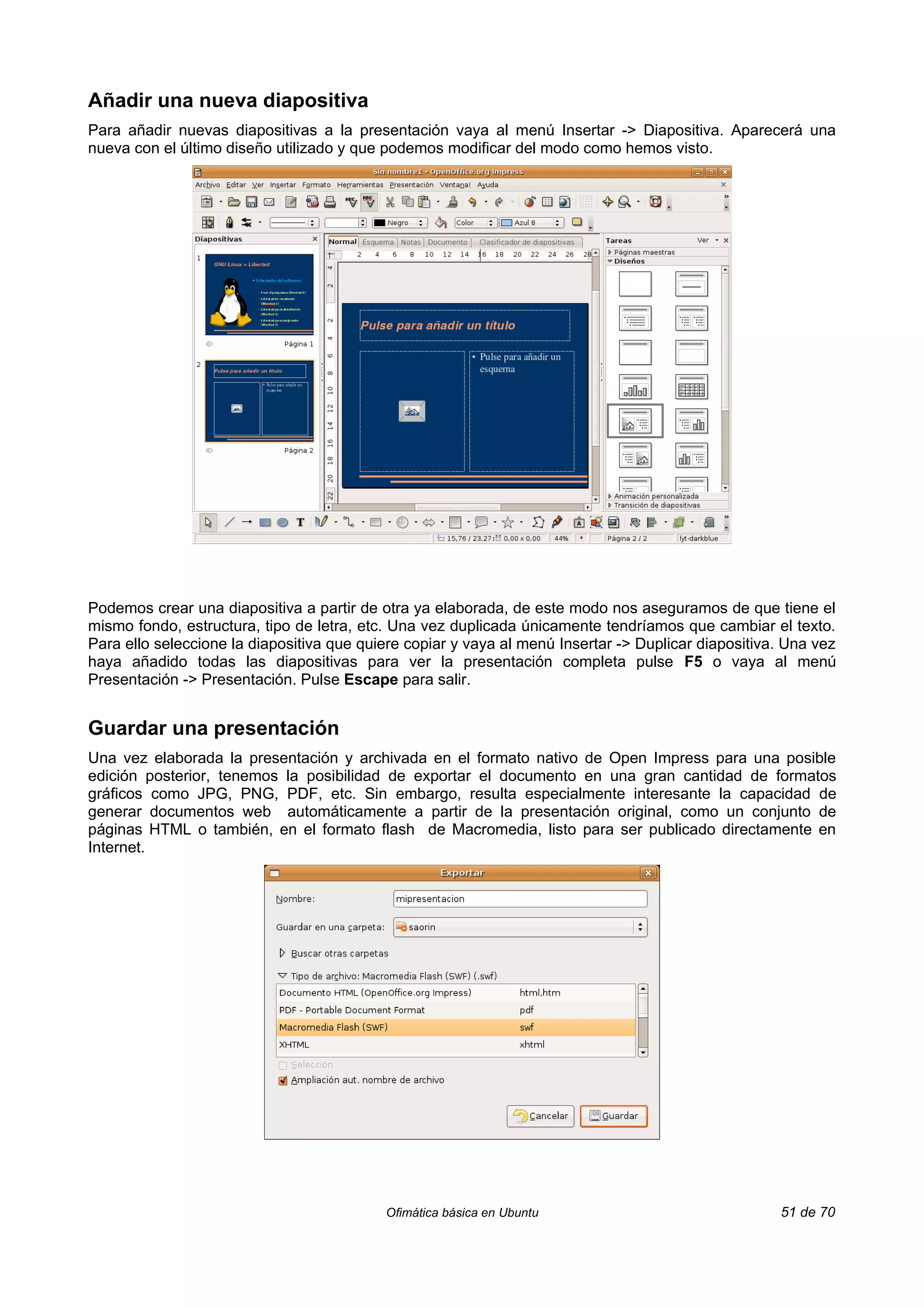 Añadir una nueva diapositiva
Para añadir nuevas diapositivas a la presentación vaya al menú Insertar -> Diapositiva. Aparecerá una
nueva con el último diseño utilizado y que podemos modificar del modo como hemos visto.




Podemos crear una diapositiva a partir de otra ya elaborada, de este modo nos aseguramos de que tiene el
mismo fondo, estructura, tipo de letra, etc. Una vez duplicada únicamente tendríamos que cambiar el texto.
Para ello seleccione la diapositiva que quiere copiar y vaya al menú Insertar -> Duplicar diapositiva. Una vez
haya añadido todas las diapositivas para ver la presentación completa pulse F5 o vaya al menú
Presentación -> Presentación. Pulse Escape para salir.


Guardar una presentación
Una vez elaborada la presentación y archivada en el formato nativo de Open Impress para una posible
edición posterior, tenemos la posibilidad de exportar el documento en una gran cantidad de formatos
gráficos como JPG, PNG, PDF, etc. Sin embargo, resulta especialmente interesante la capacidad de
generar documentos web automáticamente a partir de la presentación original, como un conjunto de
páginas HTML o también, en el formato flash de Macromedia, listo para ser publicado directamente en
Internet.




                                           Ofimática básica en Ubuntu                                51 de 70
 