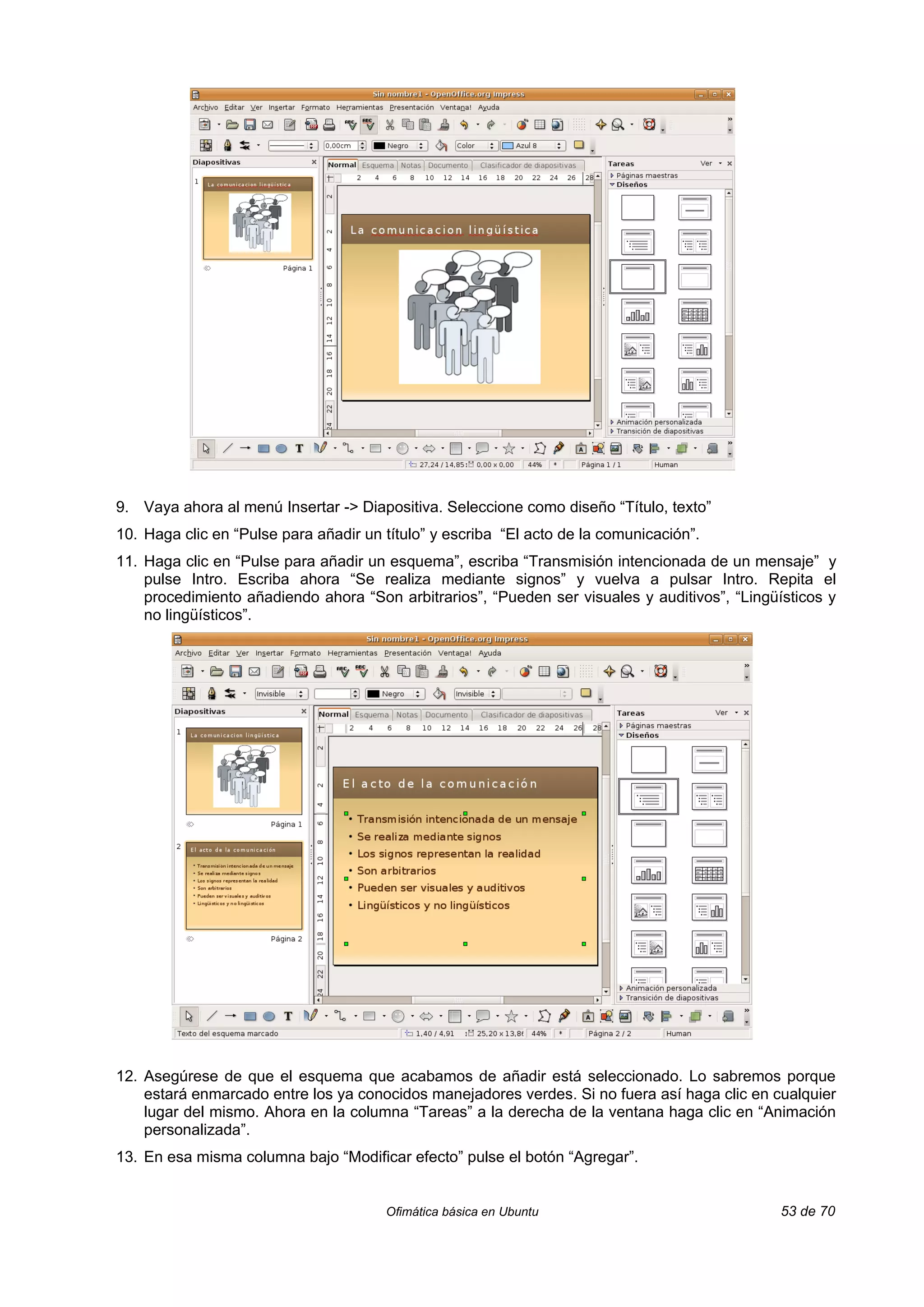 9. Vaya ahora al menú Insertar -> Diapositiva. Seleccione como diseño “Título, texto”
10. Haga clic en “Pulse para añadir un título” y escriba “El acto de la comunicación”.
11. Haga clic en “Pulse para añadir un esquema”, escriba “Transmisión intencionada de un mensaje” y
    pulse Intro. Escriba ahora “Se realiza mediante signos” y vuelva a pulsar Intro. Repita el
    procedimiento añadiendo ahora “Son arbitrarios”, “Pueden ser visuales y auditivos”, “Lingüísticos y
    no lingüísticos”.




12. Asegúrese de que el esquema que acabamos de añadir está seleccionado. Lo sabremos porque
    estará enmarcado entre los ya conocidos manejadores verdes. Si no fuera así haga clic en cualquier
    lugar del mismo. Ahora en la columna “Tareas” a la derecha de la ventana haga clic en “Animación
    personalizada”.
13. En esa misma columna bajo “Modificar efecto” pulse el botón “Agregar”.


                                       Ofimática básica en Ubuntu                              53 de 70
 