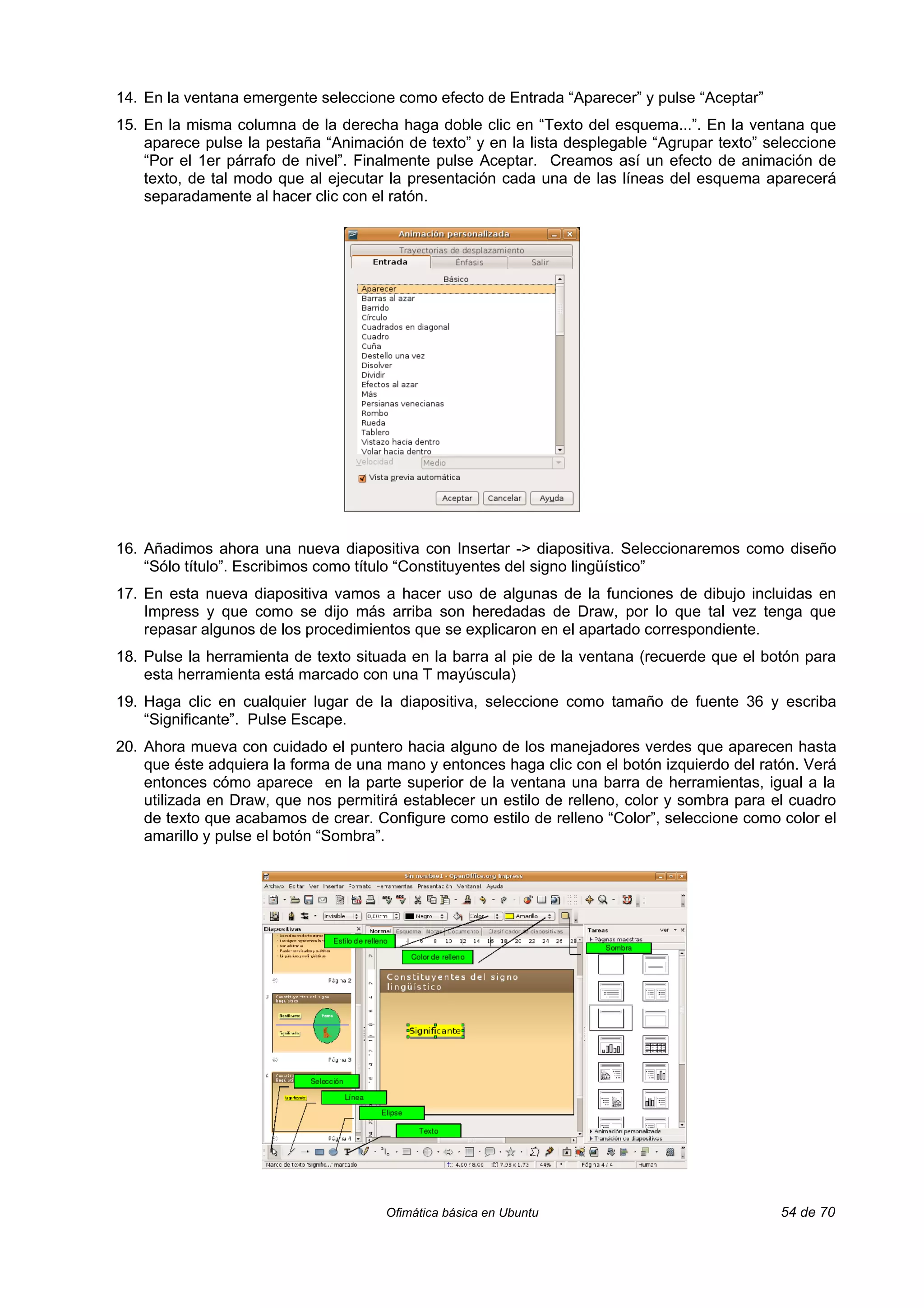 14. En la ventana emergente seleccione como efecto de Entrada “Aparecer” y pulse “Aceptar”
15. En la misma columna de la derecha haga doble clic en “Texto del esquema...”. En la ventana que
    aparece pulse la pestaña “Animación de texto” y en la lista desplegable “Agrupar texto” seleccione
    “Por el 1er párrafo de nivel”. Finalmente pulse Aceptar. Creamos así un efecto de animación de
    texto, de tal modo que al ejecutar la presentación cada una de las líneas del esquema aparecerá
    separadamente al hacer clic con el ratón.




16. Añadimos ahora una nueva diapositiva con Insertar -> diapositiva. Seleccionaremos como diseño
    “Sólo título”. Escribimos como título “Constituyentes del signo lingüístico”
17. En esta nueva diapositiva vamos a hacer uso de algunas de la funciones de dibujo incluidas en
    Impress y que como se dijo más arriba son heredadas de Draw, por lo que tal vez tenga que
    repasar algunos de los procedimientos que se explicaron en el apartado correspondiente.
18. Pulse la herramienta de texto situada en la barra al pie de la ventana (recuerde que el botón para
    esta herramienta está marcado con una T mayúscula)
19. Haga clic en cualquier lugar de la diapositiva, seleccione como tamaño de fuente 36 y escriba
    “Significante”. Pulse Escape.
20. Ahora mueva con cuidado el puntero hacia alguno de los manejadores verdes que aparecen hasta
    que éste adquiera la forma de una mano y entonces haga clic con el botón izquierdo del ratón. Verá
    entonces cómo aparece en la parte superior de la ventana una barra de herramientas, igual a la
    utilizada en Draw, que nos permitirá establecer un estilo de relleno, color y sombra para el cuadro
    de texto que acabamos de crear. Configure como estilo de relleno “Color”, seleccione como color el
    amarillo y pulse el botón “Sombra”.




                                      Ofimática básica en Ubuntu                               54 de 70
 