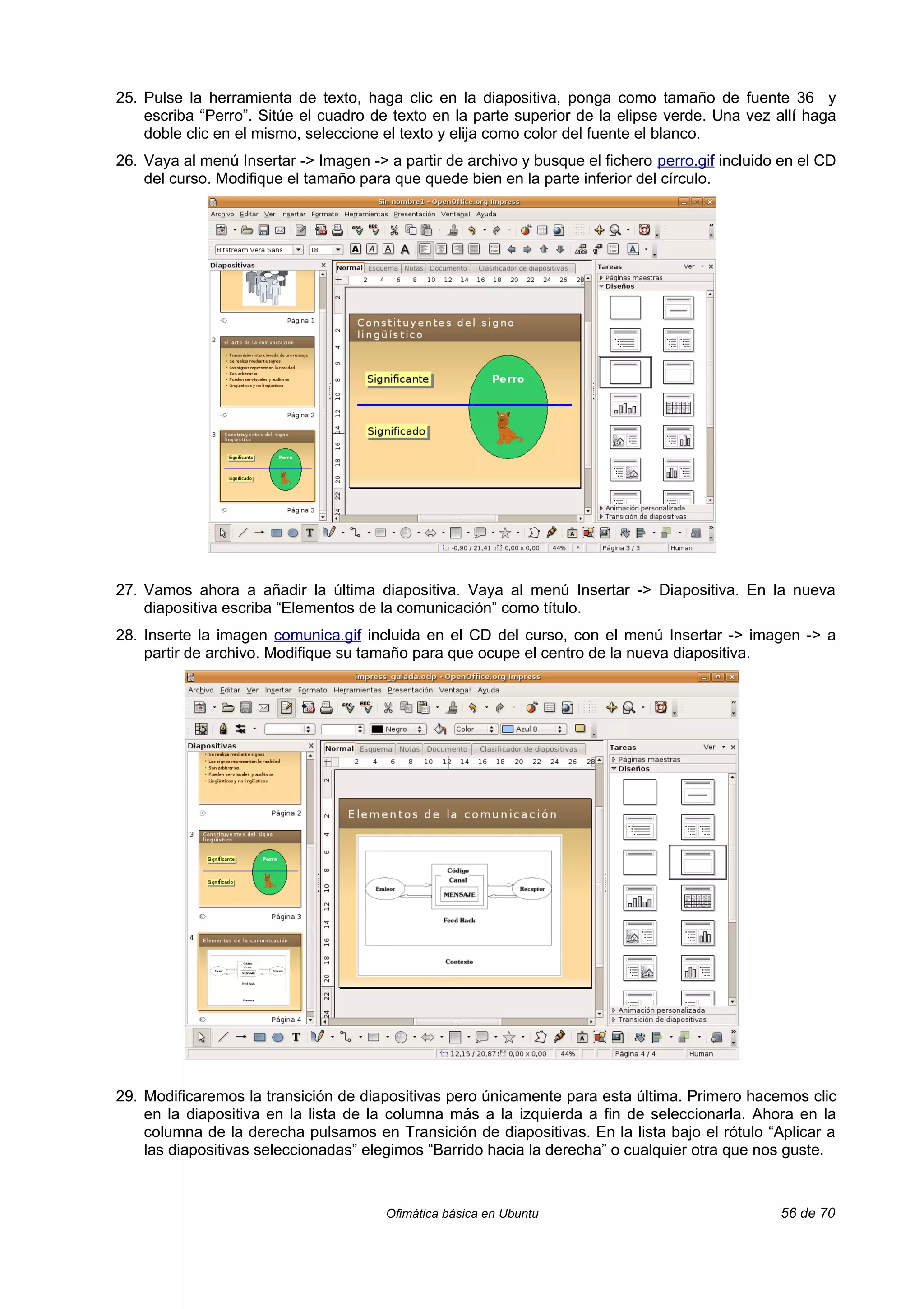 25. Pulse la herramienta de texto, haga clic en la diapositiva, ponga como tamaño de fuente 36 y
    escriba “Perro”. Sitúe el cuadro de texto en la parte superior de la elipse verde. Una vez allí haga
    doble clic en el mismo, seleccione el texto y elija como color del fuente el blanco.
26. Vaya al menú Insertar -> Imagen -> a partir de archivo y busque el fichero perro.gif incluido en el CD
    del curso. Modifique el tamaño para que quede bien en la parte inferior del círculo.




27. Vamos ahora a añadir la última diapositiva. Vaya al menú Insertar -> Diapositiva. En la nueva
    diapositiva escriba “Elementos de la comunicación” como título.
28. Inserte la imagen comunica.gif incluida en el CD del curso, con el menú Insertar -> imagen -> a
    partir de archivo. Modifique su tamaño para que ocupe el centro de la nueva diapositiva.




29. Modificaremos la transición de diapositivas pero únicamente para esta última. Primero hacemos clic
    en la diapositiva en la lista de la columna más a la izquierda a fin de seleccionarla. Ahora en la
    columna de la derecha pulsamos en Transición de diapositivas. En la lista bajo el rótulo “Aplicar a
    las diapositivas seleccionadas” elegimos “Barrido hacia la derecha” o cualquier otra que nos guste.



                                       Ofimática básica en Ubuntu                                56 de 70
 