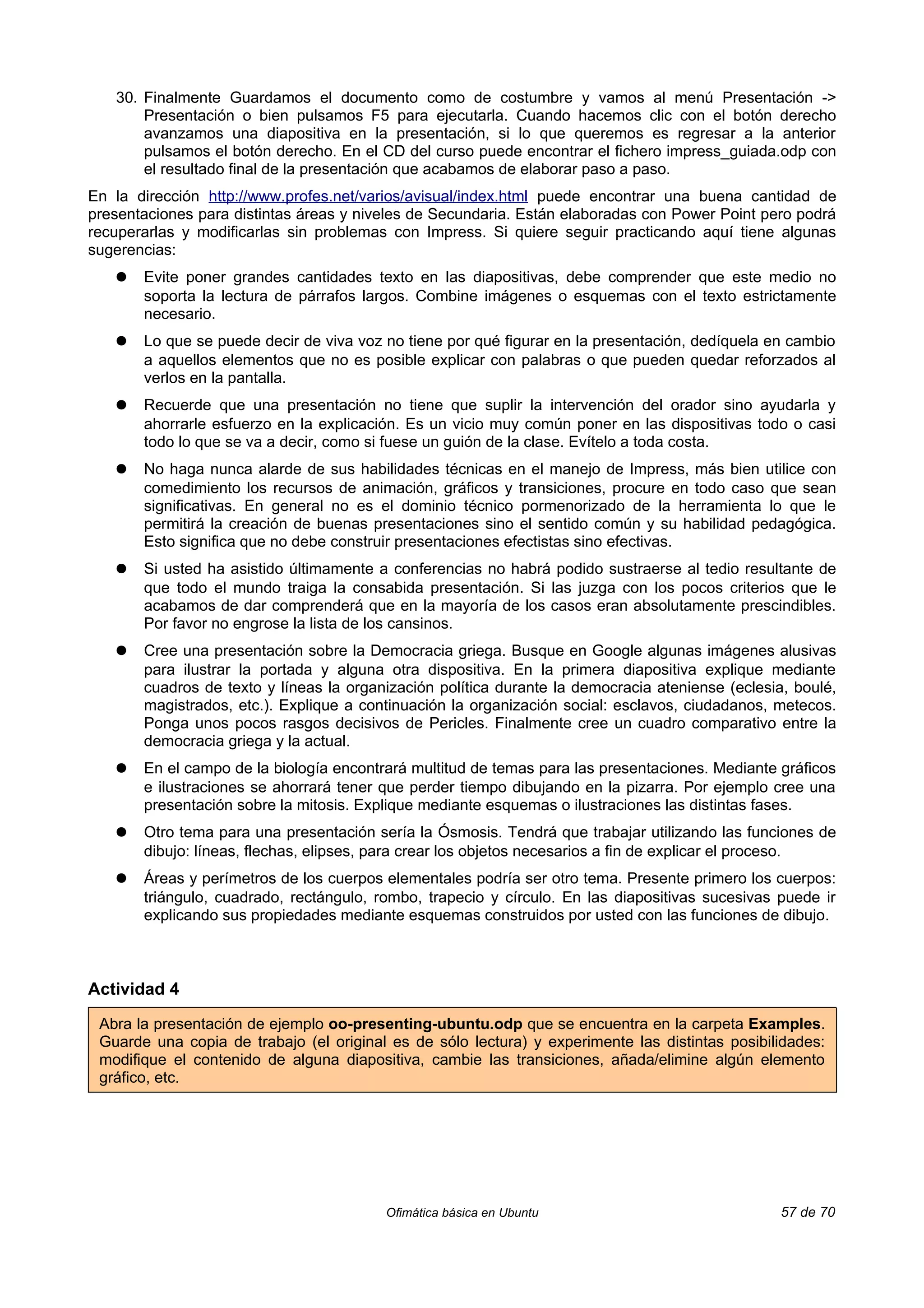 30. Finalmente Guardamos el documento como de costumbre y vamos al menú Presentación ->
       Presentación o bien pulsamos F5 para ejecutarla. Cuando hacemos clic con el botón derecho
       avanzamos una diapositiva en la presentación, si lo que queremos es regresar a la anterior
       pulsamos el botón derecho. En el CD del curso puede encontrar el fichero impress_guiada.odp con
       el resultado final de la presentación que acabamos de elaborar paso a paso.
En la dirección http://www.profes.net/varios/avisual/index.html puede encontrar una buena cantidad de
presentaciones para distintas áreas y niveles de Secundaria. Están elaboradas con Power Point pero podrá
recuperarlas y modificarlas sin problemas con Impress. Si quiere seguir practicando aquí tiene algunas
sugerencias:
   ●   Evite poner grandes cantidades texto en las diapositivas, debe comprender que este medio no
       soporta la lectura de párrafos largos. Combine imágenes o esquemas con el texto estrictamente
       necesario.
   ●   Lo que se puede decir de viva voz no tiene por qué figurar en la presentación, dedíquela en cambio
       a aquellos elementos que no es posible explicar con palabras o que pueden quedar reforzados al
       verlos en la pantalla.
   ●   Recuerde que una presentación no tiene que suplir la intervención del orador sino ayudarla y
       ahorrarle esfuerzo en la explicación. Es un vicio muy común poner en las dispositivas todo o casi
       todo lo que se va a decir, como si fuese un guión de la clase. Evítelo a toda costa.
   ●   No haga nunca alarde de sus habilidades técnicas en el manejo de Impress, más bien utilice con
       comedimiento los recursos de animación, gráficos y transiciones, procure en todo caso que sean
       significativas. En general no es el dominio técnico pormenorizado de la herramienta lo que le
       permitirá la creación de buenas presentaciones sino el sentido común y su habilidad pedagógica.
       Esto significa que no debe construir presentaciones efectistas sino efectivas.
   ●   Si usted ha asistido últimamente a conferencias no habrá podido sustraerse al tedio resultante de
       que todo el mundo traiga la consabida presentación. Si las juzga con los pocos criterios que le
       acabamos de dar comprenderá que en la mayoría de los casos eran absolutamente prescindibles.
       Por favor no engrose la lista de los cansinos.
   ●   Cree una presentación sobre la Democracia griega. Busque en Google algunas imágenes alusivas
       para ilustrar la portada y alguna otra dispositiva. En la primera diapositiva explique mediante
       cuadros de texto y líneas la organización política durante la democracia ateniense (eclesia, boulé,
       magistrados, etc.). Explique a continuación la organización social: esclavos, ciudadanos, metecos.
       Ponga unos pocos rasgos decisivos de Pericles. Finalmente cree un cuadro comparativo entre la
       democracia griega y la actual.
   ●   En el campo de la biología encontrará multitud de temas para las presentaciones. Mediante gráficos
       e ilustraciones se ahorrará tener que perder tiempo dibujando en la pizarra. Por ejemplo cree una
       presentación sobre la mitosis. Explique mediante esquemas o ilustraciones las distintas fases.
   ●   Otro tema para una presentación sería la Ósmosis. Tendrá que trabajar utilizando las funciones de
       dibujo: líneas, flechas, elipses, para crear los objetos necesarios a fin de explicar el proceso.
   ●   Áreas y perímetros de los cuerpos elementales podría ser otro tema. Presente primero los cuerpos:
       triángulo, cuadrado, rectángulo, rombo, trapecio y círculo. En las diapositivas sucesivas puede ir
       explicando sus propiedades mediante esquemas construidos por usted con las funciones de dibujo.



Actividad 4

 Abra la presentación de ejemplo oo-presenting-ubuntu.odp que se encuentra en la carpeta Examples.
 Guarde una copia de trabajo (el original es de sólo lectura) y experimente las distintas posibilidades:
 modifique el contenido de alguna diapositiva, cambie las transiciones, añada/elimine algún elemento
 gráfico, etc.




                                         Ofimática básica en Ubuntu                               57 de 70
 