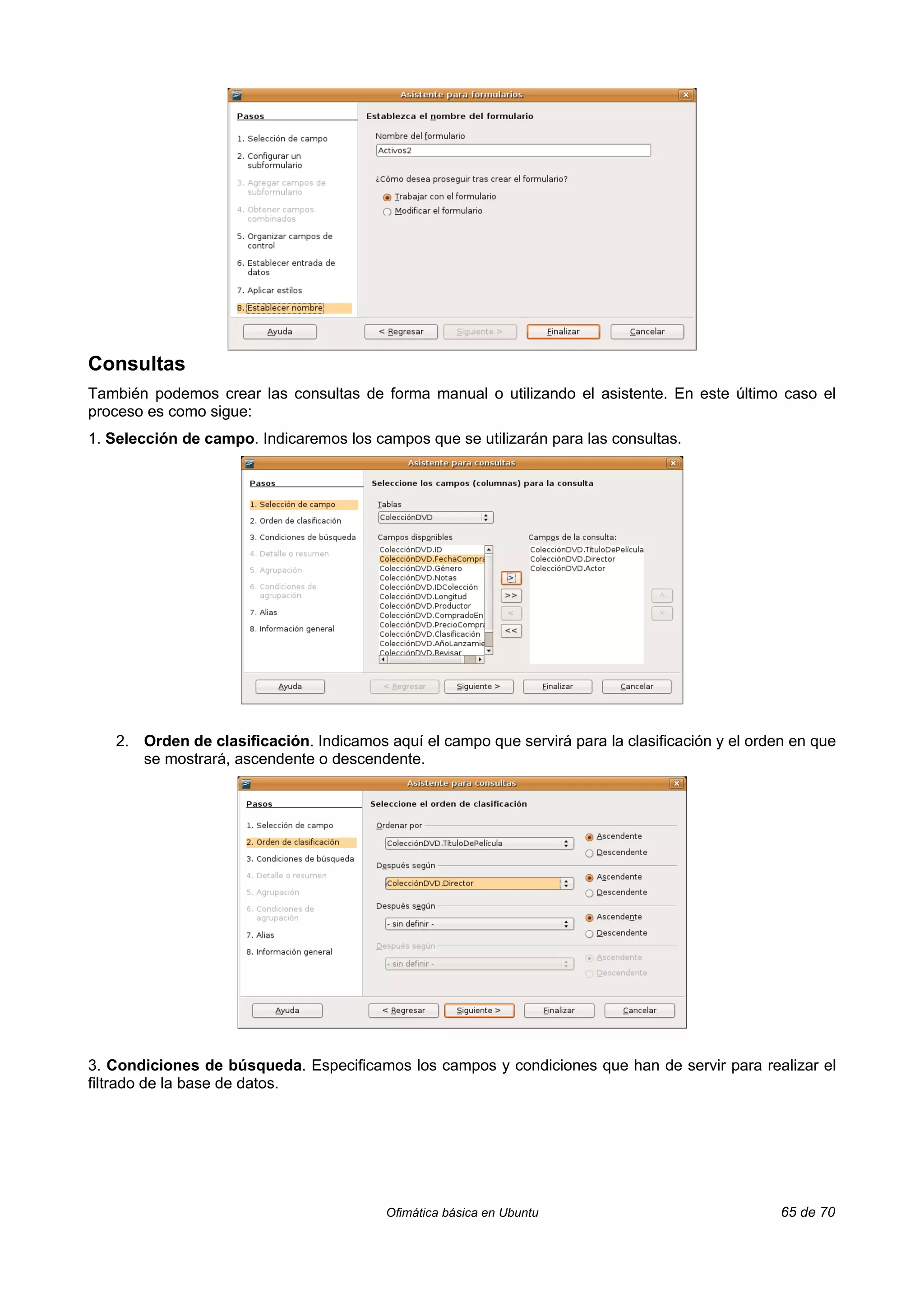 Consultas
También podemos crear las consultas de forma manual o utilizando el asistente. En este último caso el
proceso es como sigue:
1. Selección de campo. Indicaremos los campos que se utilizarán para las consultas.




   2. Orden de clasificación. Indicamos aquí el campo que servirá para la clasificación y el orden en que
      se mostrará, ascendente o descendente.




3. Condiciones de búsqueda. Especificamos los campos y condiciones que han de servir para realizar el
filtrado de la base de datos.




                                         Ofimática básica en Ubuntu                              65 de 70
 