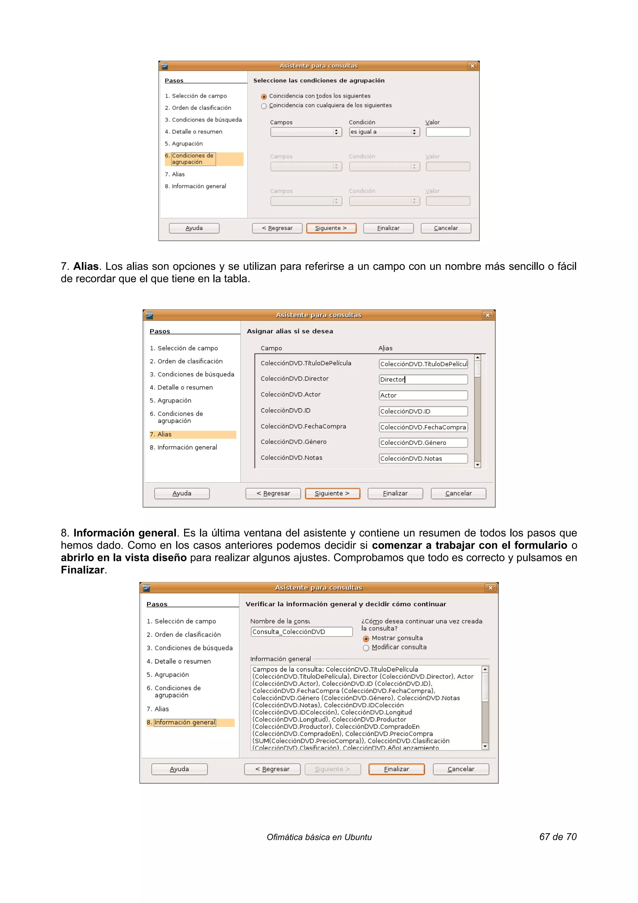 7. Alias. Los alias son opciones y se utilizan para referirse a un campo con un nombre más sencillo o fácil
de recordar que el que tiene en la tabla.




8. Información general. Es la última ventana del asistente y contiene un resumen de todos los pasos que
hemos dado. Como en los casos anteriores podemos decidir si comenzar a trabajar con el formulario o
abrirlo en la vista diseño para realizar algunos ajustes. Comprobamos que todo es correcto y pulsamos en
Finalizar.




                                          Ofimática básica en Ubuntu                               67 de 70
 