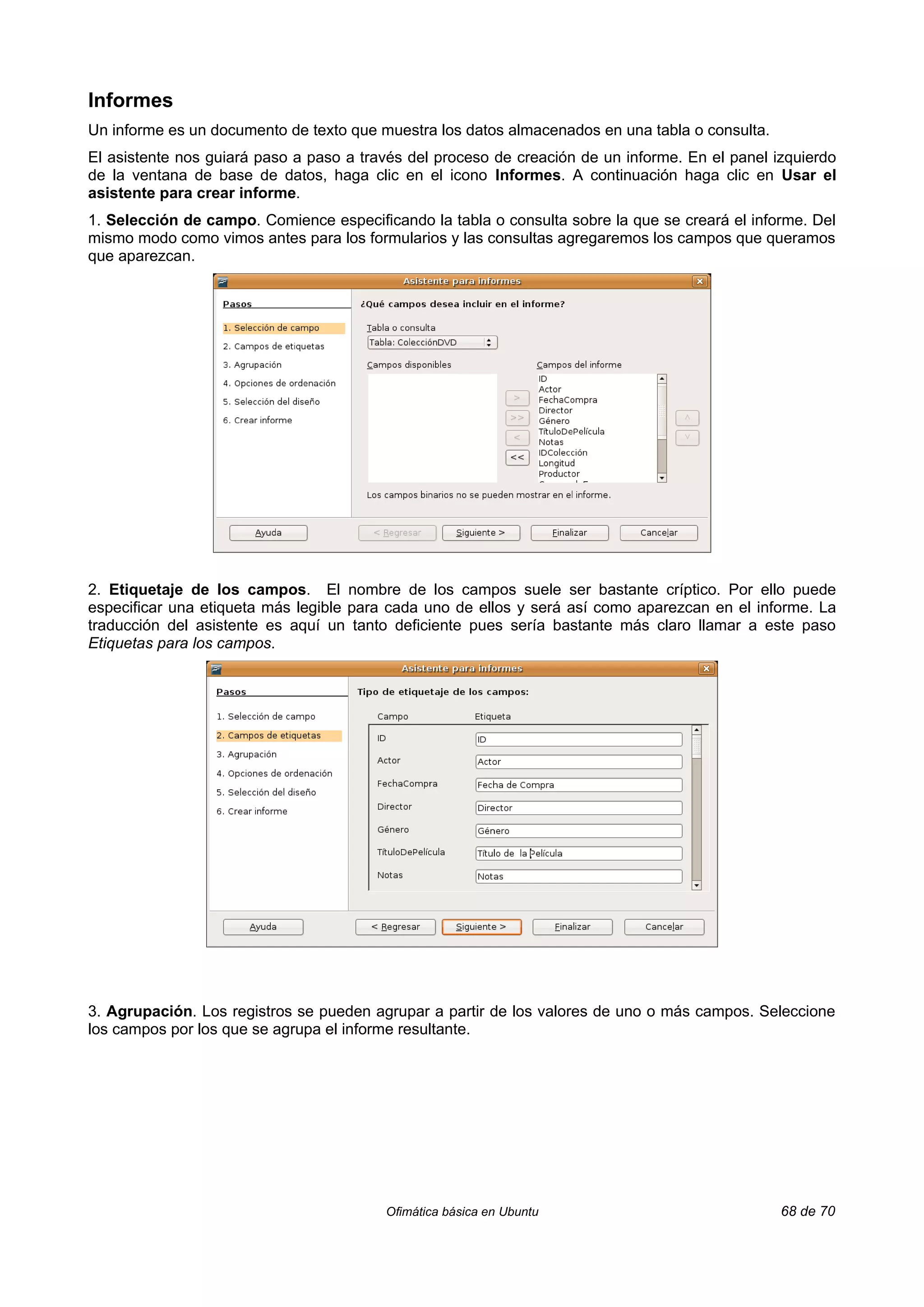 Informes
Un informe es un documento de texto que muestra los datos almacenados en una tabla o consulta.
El asistente nos guiará paso a paso a través del proceso de creación de un informe. En el panel izquierdo
de la ventana de base de datos, haga clic en el icono Informes. A continuación haga clic en Usar el
asistente para crear informe.
1. Selección de campo. Comience especificando la tabla o consulta sobre la que se creará el informe. Del
mismo modo como vimos antes para los formularios y las consultas agregaremos los campos que queramos
que aparezcan.




2. Etiquetaje de los campos. El nombre de los campos suele ser bastante críptico. Por ello puede
especificar una etiqueta más legible para cada uno de ellos y será así como aparezcan en el informe. La
traducción del asistente es aquí un tanto deficiente pues sería bastante más claro llamar a este paso
Etiquetas para los campos.




3. Agrupación. Los registros se pueden agrupar a partir de los valores de uno o más campos. Seleccione
los campos por los que se agrupa el informe resultante.




                                         Ofimática básica en Ubuntu                              68 de 70
 