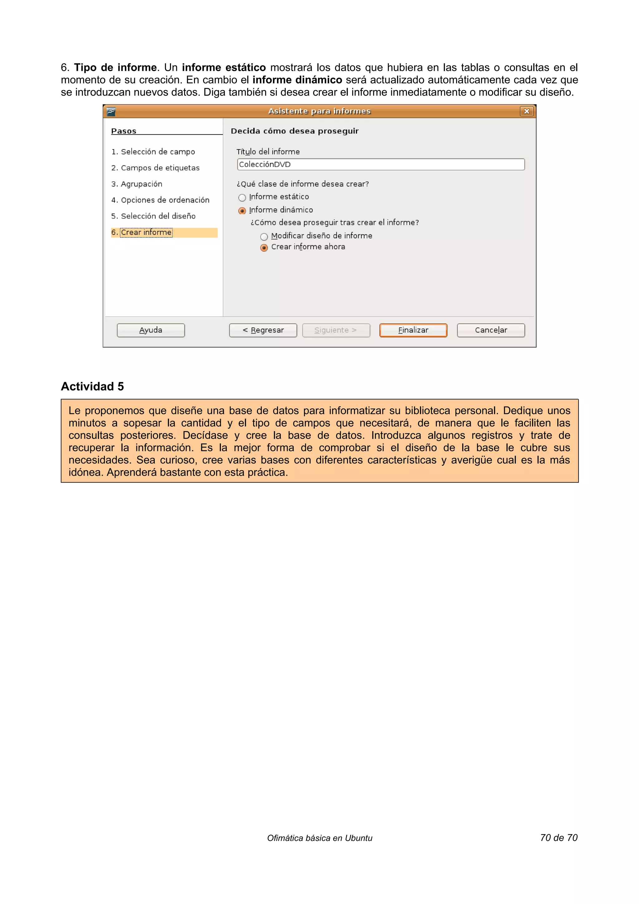 6. Tipo de informe. Un informe estático mostrará los datos que hubiera en las tablas o consultas en el
momento de su creación. En cambio el informe dinámico será actualizado automáticamente cada vez que
se introduzcan nuevos datos. Diga también si desea crear el informe inmediatamente o modificar su diseño.




Actividad 5

 Le proponemos que diseñe una base de datos para informatizar su biblioteca personal. Dedique unos
 minutos a sopesar la cantidad y el tipo de campos que necesitará, de manera que le faciliten las
 consultas posteriores. Decídase y cree la base de datos. Introduzca algunos registros y trate de
 recuperar la información. Es la mejor forma de comprobar si el diseño de la base le cubre sus
 necesidades. Sea curioso, cree varias bases con diferentes características y averigüe cual es la más
 idónea. Aprenderá bastante con esta práctica.




                                         Ofimática básica en Ubuntu                              70 de 70
 