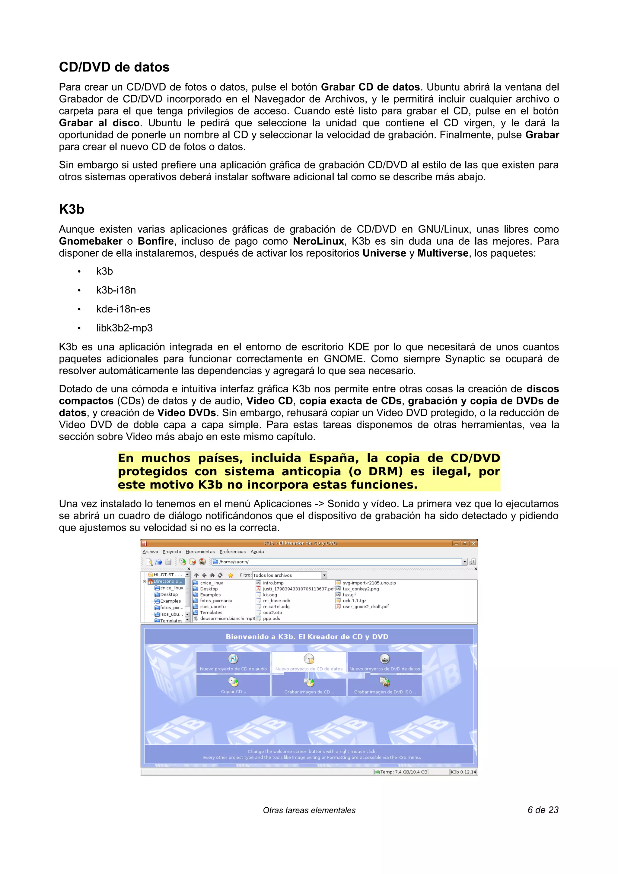 CD/DVD de datos
Para crear un CD/DVD de fotos o datos, pulse el botón Grabar CD de datos. Ubuntu abrirá la ventana del
Grabador de CD/DVD incorporado en el Navegador de Archivos, y le permitirá incluir cualquier archivo o
carpeta para el que tenga privilegios de acceso. Cuando esté listo para grabar el CD, pulse en el botón
Grabar al disco. Ubuntu le pedirá que seleccione la unidad que contiene el CD virgen, y le dará la
oportunidad de ponerle un nombre al CD y seleccionar la velocidad de grabación. Finalmente, pulse Grabar
para crear el nuevo CD de fotos o datos.
Sin embargo si usted prefiere una aplicación gráfica de grabación CD/DVD al estilo de las que existen para
otros sistemas operativos deberá instalar software adicional tal como se describe más abajo.


K3b
Aunque existen varias aplicaciones gráficas de grabación de CD/DVD en GNU/Linux, unas libres como
Gnomebaker o Bonfire, incluso de pago como NeroLinux, K3b es sin duda una de las mejores. Para
disponer de ella instalaremos, después de activar los repositorios Universe y Multiverse, los paquetes:
   •   k3b
   •   k3b-i18n
   •   kde-i18n-es
   •   libk3b2-mp3
K3b es una aplicación integrada en el entorno de escritorio KDE por lo que necesitará de unos cuantos
paquetes adicionales para funcionar correctamente en GNOME. Como siempre Synaptic se ocupará de
resolver automáticamente las dependencias y agregará lo que sea necesario.
Dotado de una cómoda e intuitiva interfaz gráfica K3b nos permite entre otras cosas la creación de discos
compactos (CDs) de datos y de audio, Video CD, copia exacta de CDs, grabación y copia de DVDs de
datos, y creación de Video DVDs. Sin embargo, rehusará copiar un Video DVD protegido, o la reducción de
Video DVD de doble capa a capa simple. Para estas tareas disponemos de otras herramientas, vea la
sección sobre Video más abajo en este mismo capítulo.

             En muchos países, incluida España, la copia de CD/DVD
             protegidos con sistema anticopia (o DRM) es ilegal, por
             este motivo K3b no incorpora estas funciones.
Una vez instalado lo tenemos en el menú Aplicaciones -> Sonido y vídeo. La primera vez que lo ejecutamos
se abrirá un cuadro de diálogo notificándonos que el dispositivo de grabación ha sido detectado y pidiendo
que ajustemos su velocidad si no es la correcta.




                                           Otras tareas elementales                                6 de 23
 