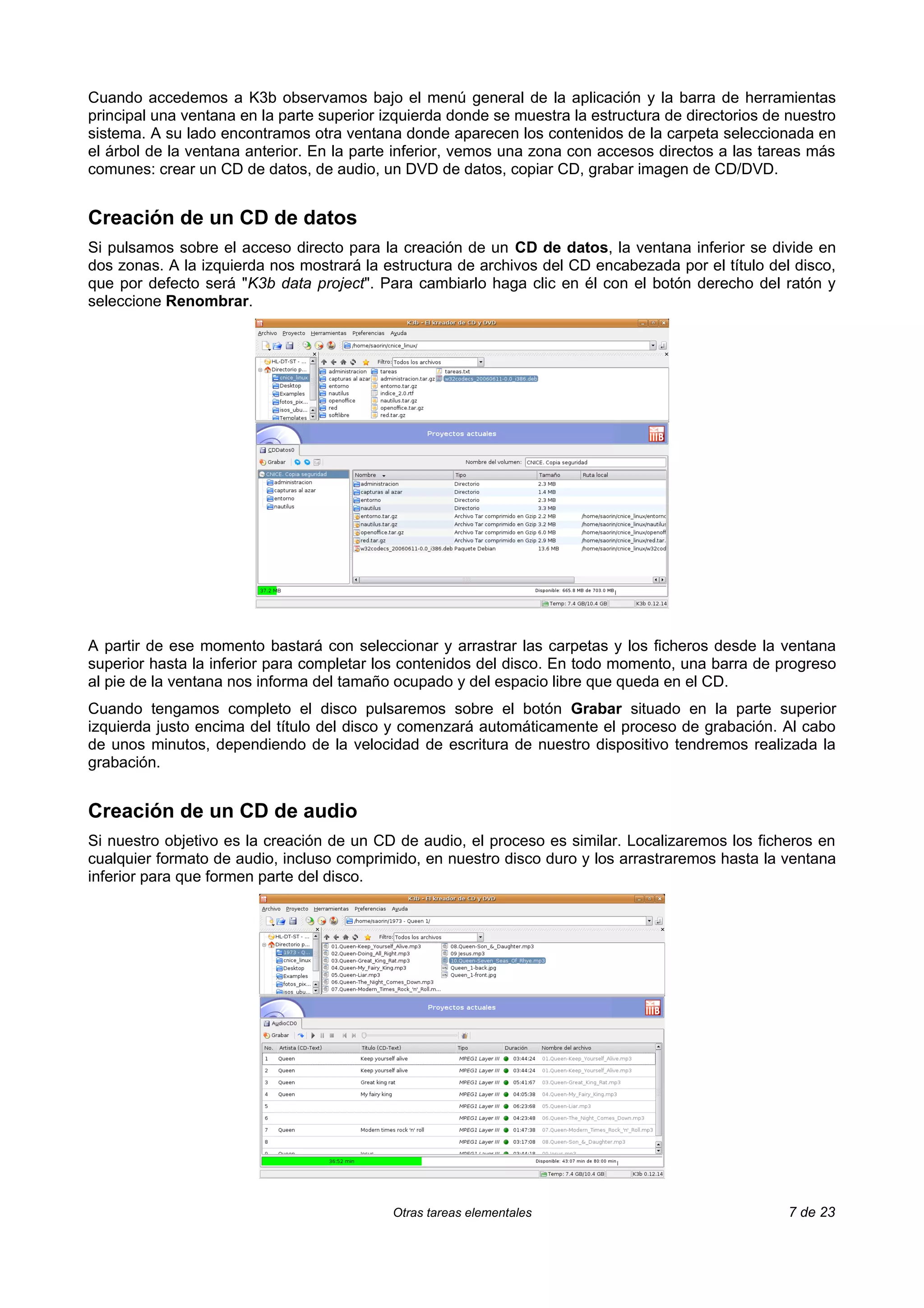 Cuando accedemos a K3b observamos bajo el menú general de la aplicación y la barra de herramientas
principal una ventana en la parte superior izquierda donde se muestra la estructura de directorios de nuestro
sistema. A su lado encontramos otra ventana donde aparecen los contenidos de la carpeta seleccionada en
el árbol de la ventana anterior. En la parte inferior, vemos una zona con accesos directos a las tareas más
comunes: crear un CD de datos, de audio, un DVD de datos, copiar CD, grabar imagen de CD/DVD.


Creación de un CD de datos
Si pulsamos sobre el acceso directo para la creación de un CD de datos, la ventana inferior se divide en
dos zonas. A la izquierda nos mostrará la estructura de archivos del CD encabezada por el título del disco,
que por defecto será "K3b data project". Para cambiarlo haga clic en él con el botón derecho del ratón y
seleccione Renombrar.




A partir de ese momento bastará con seleccionar y arrastrar las carpetas y los ficheros desde la ventana
superior hasta la inferior para completar los contenidos del disco. En todo momento, una barra de progreso
al pie de la ventana nos informa del tamaño ocupado y del espacio libre que queda en el CD.
Cuando tengamos completo el disco pulsaremos sobre el botón Grabar situado en la parte superior
izquierda justo encima del título del disco y comenzará automáticamente el proceso de grabación. Al cabo
de unos minutos, dependiendo de la velocidad de escritura de nuestro dispositivo tendremos realizada la
grabación.


Creación de un CD de audio
Si nuestro objetivo es la creación de un CD de audio, el proceso es similar. Localizaremos los ficheros en
cualquier formato de audio, incluso comprimido, en nuestro disco duro y los arrastraremos hasta la ventana
inferior para que formen parte del disco.




                                            Otras tareas elementales                                  7 de 23
 