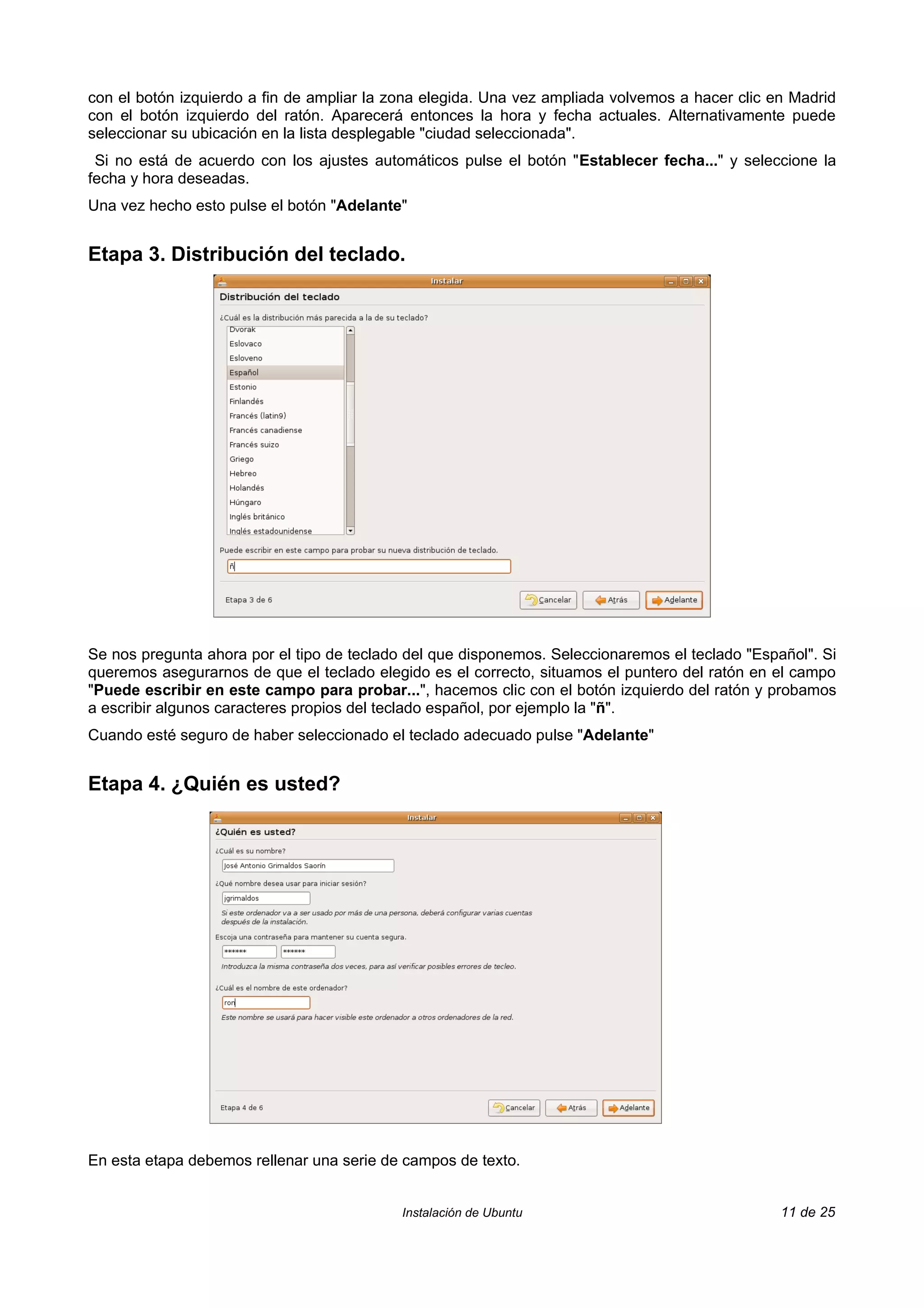 con el botón izquierdo a fin de ampliar la zona elegida. Una vez ampliada volvemos a hacer clic en Madrid
con el botón izquierdo del ratón. Aparecerá entonces la hora y fecha actuales. Alternativamente puede
seleccionar su ubicación en la lista desplegable "ciudad seleccionada".
 Si no está de acuerdo con los ajustes automáticos pulse el botón "Establecer fecha..." y seleccione la
fecha y hora deseadas.
Una vez hecho esto pulse el botón "Adelante"


Etapa 3. Distribución del teclado.




Se nos pregunta ahora por el tipo de teclado del que disponemos. Seleccionaremos el teclado "Español". Si
queremos asegurarnos de que el teclado elegido es el correcto, situamos el puntero del ratón en el campo
"Puede escribir en este campo para probar...", hacemos clic con el botón izquierdo del ratón y probamos
a escribir algunos caracteres propios del teclado español, por ejemplo la "ñ".
Cuando esté seguro de haber seleccionado el teclado adecuado pulse "Adelante"


Etapa 4. ¿Quién es usted?




En esta etapa debemos rellenar una serie de campos de texto.


                                            Instalación de Ubuntu                                11 de 25
 
