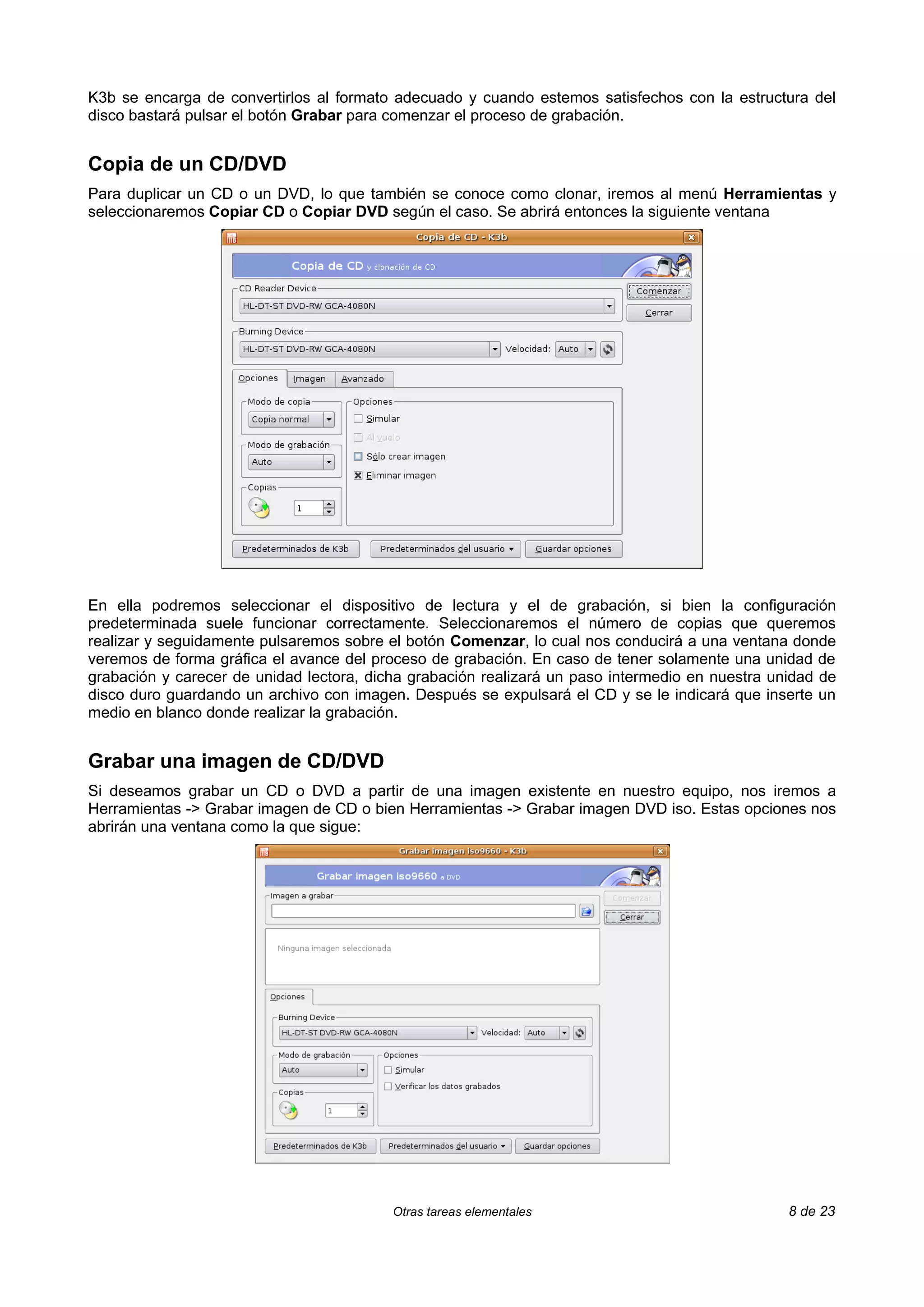 K3b se encarga de convertirlos al formato adecuado y cuando estemos satisfechos con la estructura del
disco bastará pulsar el botón Grabar para comenzar el proceso de grabación.


Copia de un CD/DVD
Para duplicar un CD o un DVD, lo que también se conoce como clonar, iremos al menú Herramientas y
seleccionaremos Copiar CD o Copiar DVD según el caso. Se abrirá entonces la siguiente ventana




En ella podremos seleccionar el dispositivo de lectura y el de grabación, si bien la configuración
predeterminada suele funcionar correctamente. Seleccionaremos el número de copias que queremos
realizar y seguidamente pulsaremos sobre el botón Comenzar, lo cual nos conducirá a una ventana donde
veremos de forma gráfica el avance del proceso de grabación. En caso de tener solamente una unidad de
grabación y carecer de unidad lectora, dicha grabación realizará un paso intermedio en nuestra unidad de
disco duro guardando un archivo con imagen. Después se expulsará el CD y se le indicará que inserte un
medio en blanco donde realizar la grabación.


Grabar una imagen de CD/DVD
Si deseamos grabar un CD o DVD a partir de una imagen existente en nuestro equipo, nos iremos a
Herramientas -> Grabar imagen de CD o bien Herramientas -> Grabar imagen DVD iso. Estas opciones nos
abrirán una ventana como la que sigue:




                                          Otras tareas elementales                               8 de 23
 