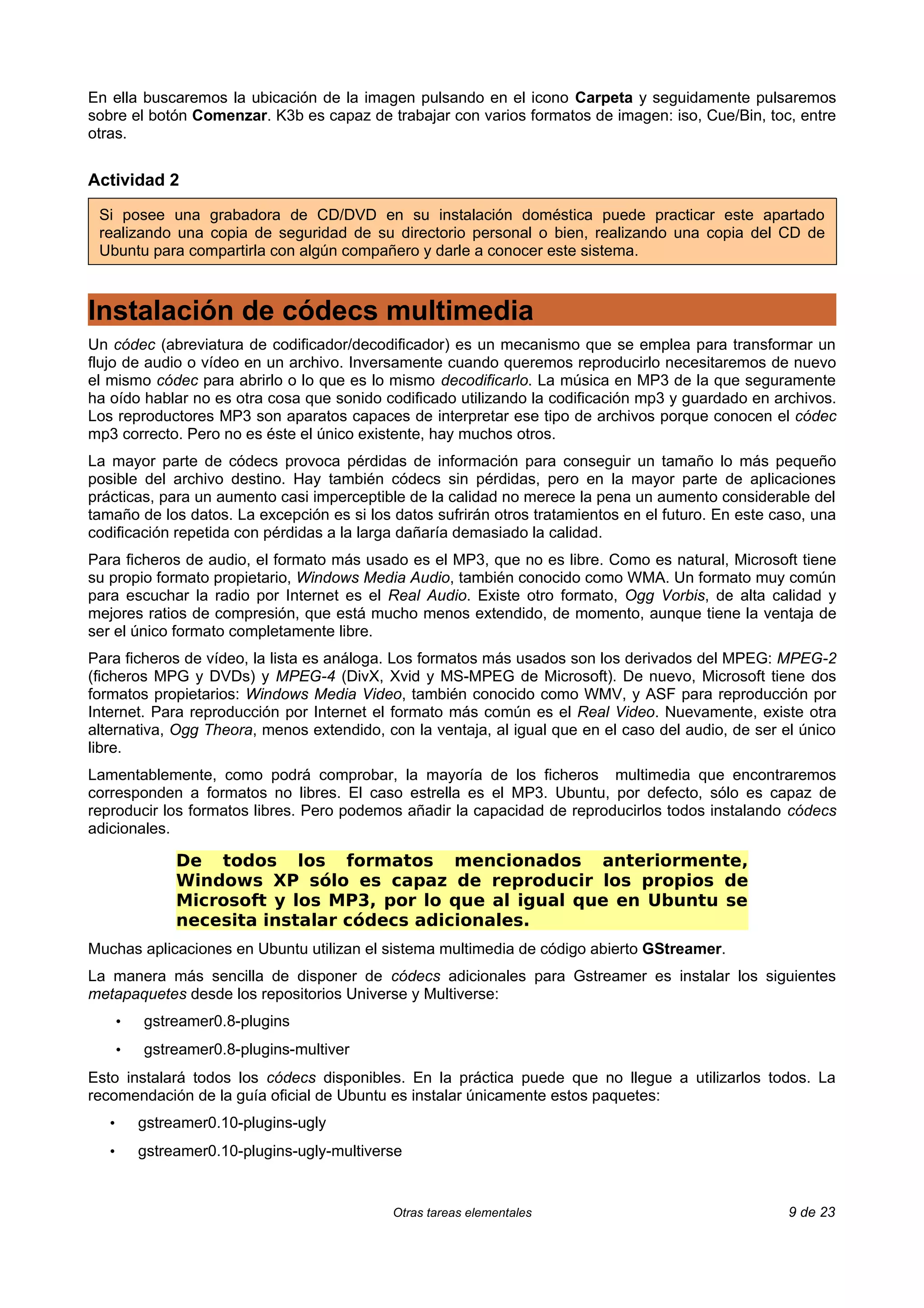 En ella buscaremos la ubicación de la imagen pulsando en el icono Carpeta y seguidamente pulsaremos
sobre el botón Comenzar. K3b es capaz de trabajar con varios formatos de imagen: iso, Cue/Bin, toc, entre
otras.


Actividad 2

 Si posee una grabadora de CD/DVD en su instalación doméstica puede practicar este apartado
 realizando una copia de seguridad de su directorio personal o bien, realizando una copia del CD de
 Ubuntu para compartirla con algún compañero y darle a conocer este sistema.



Instalación de códecs multimedia
Un códec (abreviatura de codificador/decodificador) es un mecanismo que se emplea para transformar un
flujo de audio o vídeo en un archivo. Inversamente cuando queremos reproducirlo necesitaremos de nuevo
el mismo códec para abrirlo o lo que es lo mismo decodificarlo. La música en MP3 de la que seguramente
ha oído hablar no es otra cosa que sonido codificado utilizando la codificación mp3 y guardado en archivos.
Los reproductores MP3 son aparatos capaces de interpretar ese tipo de archivos porque conocen el códec
mp3 correcto. Pero no es éste el único existente, hay muchos otros.
La mayor parte de códecs provoca pérdidas de información para conseguir un tamaño lo más pequeño
posible del archivo destino. Hay también códecs sin pérdidas, pero en la mayor parte de aplicaciones
prácticas, para un aumento casi imperceptible de la calidad no merece la pena un aumento considerable del
tamaño de los datos. La excepción es si los datos sufrirán otros tratamientos en el futuro. En este caso, una
codificación repetida con pérdidas a la larga dañaría demasiado la calidad.
Para ficheros de audio, el formato más usado es el MP3, que no es libre. Como es natural, Microsoft tiene
su propio formato propietario, Windows Media Audio, también conocido como WMA. Un formato muy común
para escuchar la radio por Internet es el Real Audio. Existe otro formato, Ogg Vorbis, de alta calidad y
mejores ratios de compresión, que está mucho menos extendido, de momento, aunque tiene la ventaja de
ser el único formato completamente libre.
Para ficheros de vídeo, la lista es análoga. Los formatos más usados son los derivados del MPEG: MPEG-2
(ficheros MPG y DVDs) y MPEG-4 (DivX, Xvid y MS-MPEG de Microsoft). De nuevo, Microsoft tiene dos
formatos propietarios: Windows Media Video, también conocido como WMV, y ASF para reproducción por
Internet. Para reproducción por Internet el formato más común es el Real Video. Nuevamente, existe otra
alternativa, Ogg Theora, menos extendido, con la ventaja, al igual que en el caso del audio, de ser el único
libre.
Lamentablemente, como podrá comprobar, la mayoría de los ficheros multimedia que encontraremos
corresponden a formatos no libres. El caso estrella es el MP3. Ubuntu, por defecto, sólo es capaz de
reproducir los formatos libres. Pero podemos añadir la capacidad de reproducirlos todos instalando códecs
adicionales.

                De todos los formatos mencionados anteriormente,
                Windows XP sólo es capaz de reproducir los propios de
                Microsoft y los MP3, por lo que al igual que en Ubuntu se
                necesita instalar códecs adicionales.
Muchas aplicaciones en Ubuntu utilizan el sistema multimedia de código abierto GStreamer.
La manera más sencilla de disponer de códecs adicionales para Gstreamer es instalar los siguientes
metapaquetes desde los repositorios Universe y Multiverse:
       •   gstreamer0.8-plugins
       •   gstreamer0.8-plugins-multiver
Esto instalará todos los códecs disponibles. En la práctica puede que no llegue a utilizarlos todos. La
recomendación de la guía oficial de Ubuntu es instalar únicamente estos paquetes:
   •       gstreamer0.10-plugins-ugly
   •       gstreamer0.10-plugins-ugly-multiverse


                                              Otras tareas elementales                                9 de 23
 