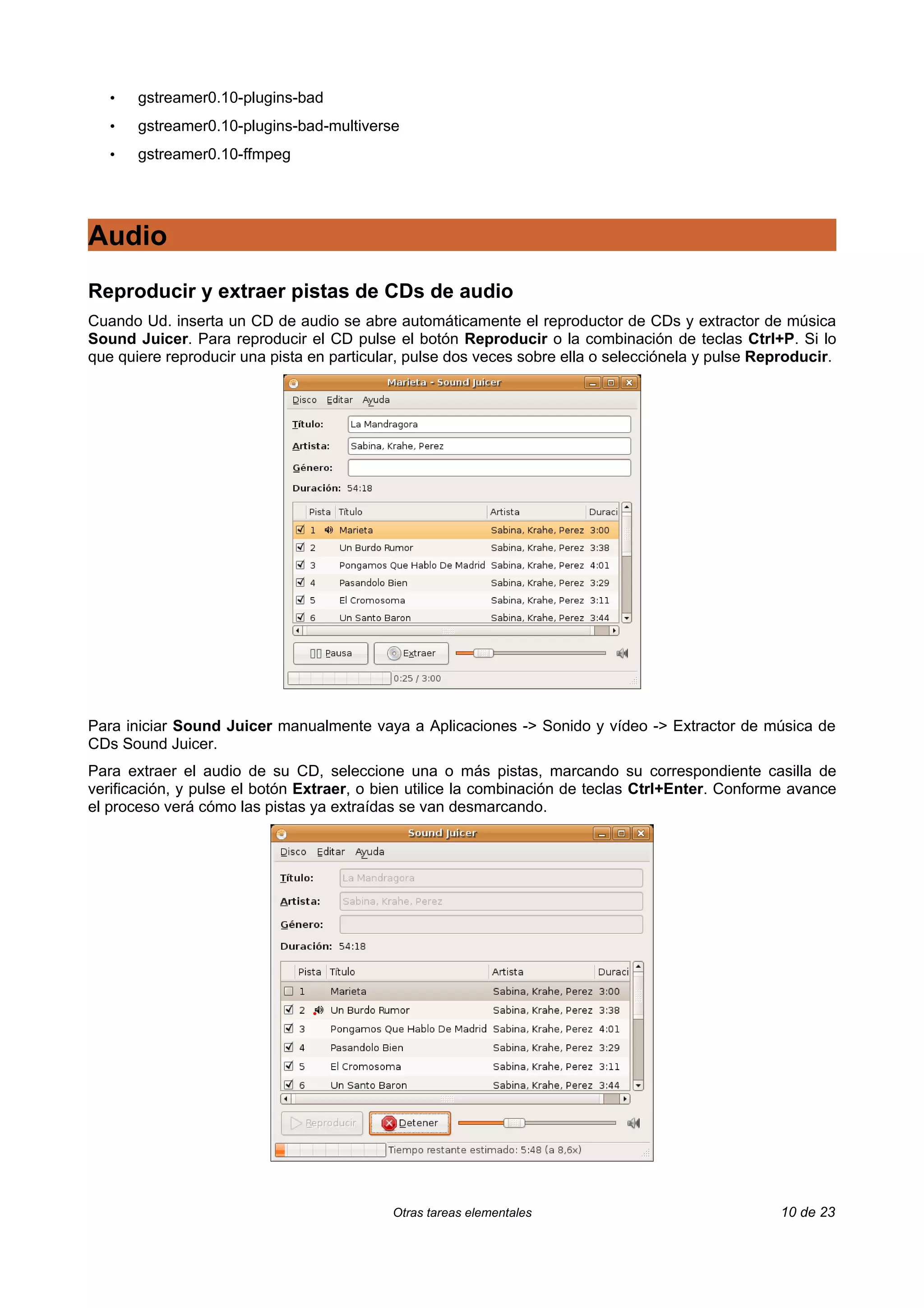 •   gstreamer0.10-plugins-bad
   •   gstreamer0.10-plugins-bad-multiverse
   •   gstreamer0.10-ffmpeg




Audio
Reproducir y extraer pistas de CDs de audio
Cuando Ud. inserta un CD de audio se abre automáticamente el reproductor de CDs y extractor de música
Sound Juicer. Para reproducir el CD pulse el botón Reproducir o la combinación de teclas Ctrl+P. Si lo
que quiere reproducir una pista en particular, pulse dos veces sobre ella o selecciónela y pulse Reproducir.




Para iniciar Sound Juicer manualmente vaya a Aplicaciones -> Sonido y vídeo -> Extractor de música de
CDs Sound Juicer.
Para extraer el audio de su CD, seleccione una o más pistas, marcando su correspondiente casilla de
verificación, y pulse el botón Extraer, o bien utilice la combinación de teclas Ctrl+Enter. Conforme avance
el proceso verá cómo las pistas ya extraídas se van desmarcando.




                                           Otras tareas elementales                                10 de 23
 