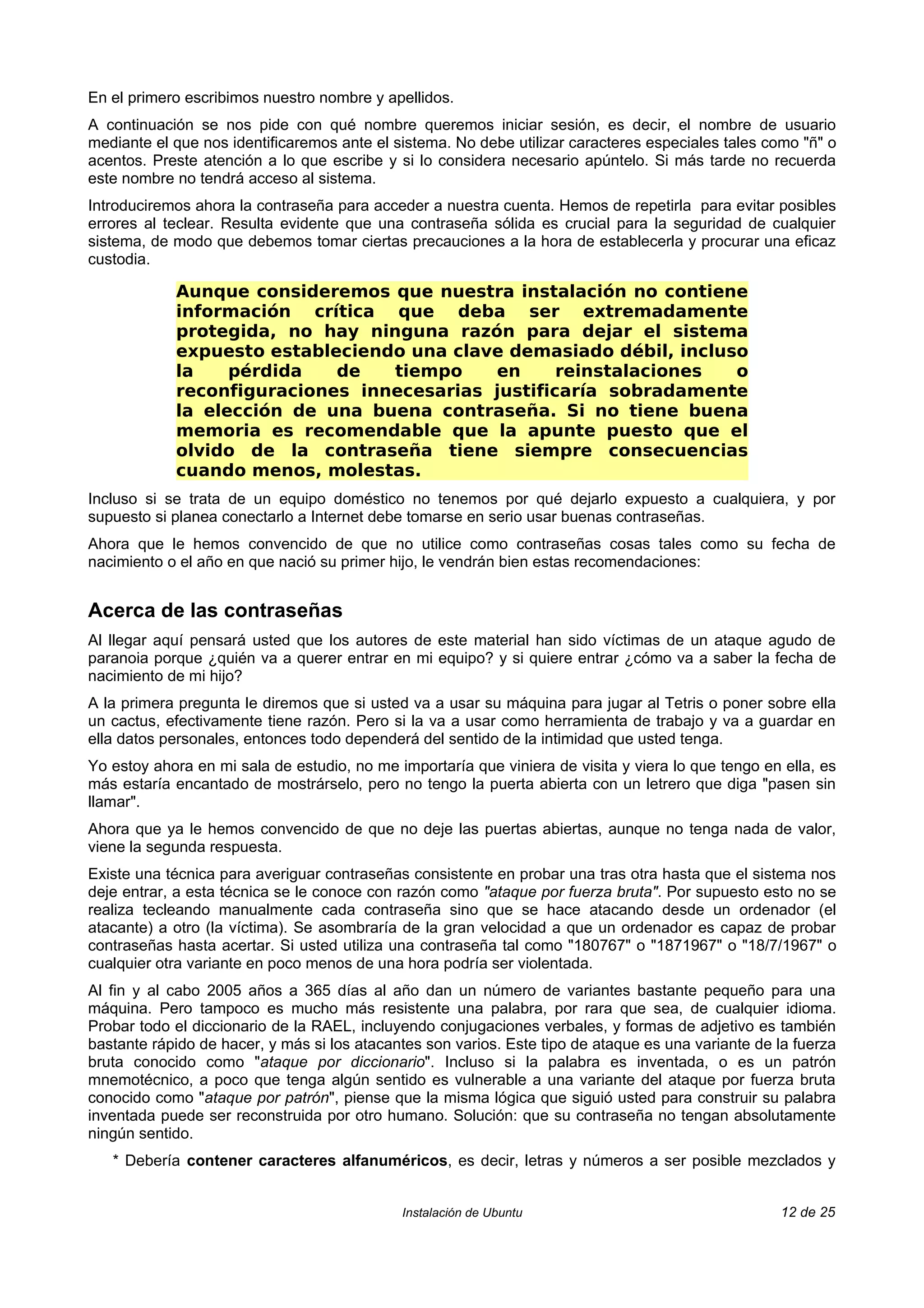 En el primero escribimos nuestro nombre y apellidos.
A continuación se nos pide con qué nombre queremos iniciar sesión, es decir, el nombre de usuario
mediante el que nos identificaremos ante el sistema. No debe utilizar caracteres especiales tales como "ñ" o
acentos. Preste atención a lo que escribe y si lo considera necesario apúntelo. Si más tarde no recuerda
este nombre no tendrá acceso al sistema.
Introduciremos ahora la contraseña para acceder a nuestra cuenta. Hemos de repetirla para evitar posibles
errores al teclear. Resulta evidente que una contraseña sólida es crucial para la seguridad de cualquier
sistema, de modo que debemos tomar ciertas precauciones a la hora de establecerla y procurar una eficaz
custodia.

            Aunque consideremos que nuestra instalación no contiene
            información crítica que deba ser extremadamente
            protegida, no hay ninguna razón para dejar el sistema
            expuesto estableciendo una clave demasiado débil, incluso
            la    pérdida   de   tiempo    en      reinstalaciones  o
            reconfiguraciones innecesarias justificaría sobradamente
            la elección de una buena contraseña. Si no tiene buena
            memoria es recomendable que la apunte puesto que el
            olvido de la contraseña tiene siempre consecuencias
            cuando menos, molestas.
Incluso si se trata de un equipo doméstico no tenemos por qué dejarlo expuesto a cualquiera, y por
supuesto si planea conectarlo a Internet debe tomarse en serio usar buenas contraseñas.
Ahora que le hemos convencido de que no utilice como contraseñas cosas tales como su fecha de
nacimiento o el año en que nació su primer hijo, le vendrán bien estas recomendaciones:


Acerca de las contraseñas
Al llegar aquí pensará usted que los autores de este material han sido víctimas de un ataque agudo de
paranoia porque ¿quién va a querer entrar en mi equipo? y si quiere entrar ¿cómo va a saber la fecha de
nacimiento de mi hijo?
A la primera pregunta le diremos que si usted va a usar su máquina para jugar al Tetris o poner sobre ella
un cactus, efectivamente tiene razón. Pero si la va a usar como herramienta de trabajo y va a guardar en
ella datos personales, entonces todo dependerá del sentido de la intimidad que usted tenga.
Yo estoy ahora en mi sala de estudio, no me importaría que viniera de visita y viera lo que tengo en ella, es
más estaría encantado de mostrárselo, pero no tengo la puerta abierta con un letrero que diga "pasen sin
llamar".
Ahora que ya le hemos convencido de que no deje las puertas abiertas, aunque no tenga nada de valor,
viene la segunda respuesta.
Existe una técnica para averiguar contraseñas consistente en probar una tras otra hasta que el sistema nos
deje entrar, a esta técnica se le conoce con razón como "ataque por fuerza bruta". Por supuesto esto no se
realiza tecleando manualmente cada contraseña sino que se hace atacando desde un ordenador (el
atacante) a otro (la víctima). Se asombraría de la gran velocidad a que un ordenador es capaz de probar
contraseñas hasta acertar. Si usted utiliza una contraseña tal como "180767" o "1871967" o "18/7/1967" o
cualquier otra variante en poco menos de una hora podría ser violentada.
Al fin y al cabo 2005 años a 365 días al año dan un número de variantes bastante pequeño para una
máquina. Pero tampoco es mucho más resistente una palabra, por rara que sea, de cualquier idioma.
Probar todo el diccionario de la RAEL, incluyendo conjugaciones verbales, y formas de adjetivo es también
bastante rápido de hacer, y más si los atacantes son varios. Este tipo de ataque es una variante de la fuerza
bruta conocido como "ataque por diccionario". Incluso si la palabra es inventada, o es un patrón
mnemotécnico, a poco que tenga algún sentido es vulnerable a una variante del ataque por fuerza bruta
conocido como "ataque por patrón", piense que la misma lógica que siguió usted para construir su palabra
inventada puede ser reconstruida por otro humano. Solución: que su contraseña no tengan absolutamente
ningún sentido.
   * Debería contener caracteres alfanuméricos, es decir, letras y números a ser posible mezclados y


                                             Instalación de Ubuntu                                  12 de 25
 