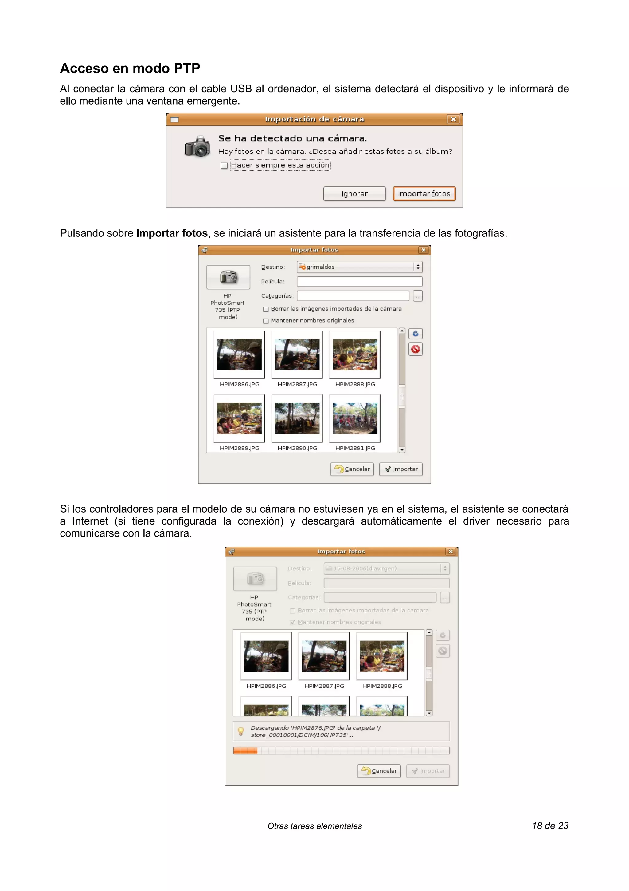 Acceso en modo PTP
Al conectar la cámara con el cable USB al ordenador, el sistema detectará el dispositivo y le informará de
ello mediante una ventana emergente.




Pulsando sobre Importar fotos, se iniciará un asistente para la transferencia de las fotografías.




Si los controladores para el modelo de su cámara no estuviesen ya en el sistema, el asistente se conectará
a Internet (si tiene configurada la conexión) y descargará automáticamente el driver necesario para
comunicarse con la cámara.




                                            Otras tareas elementales                                18 de 23
 