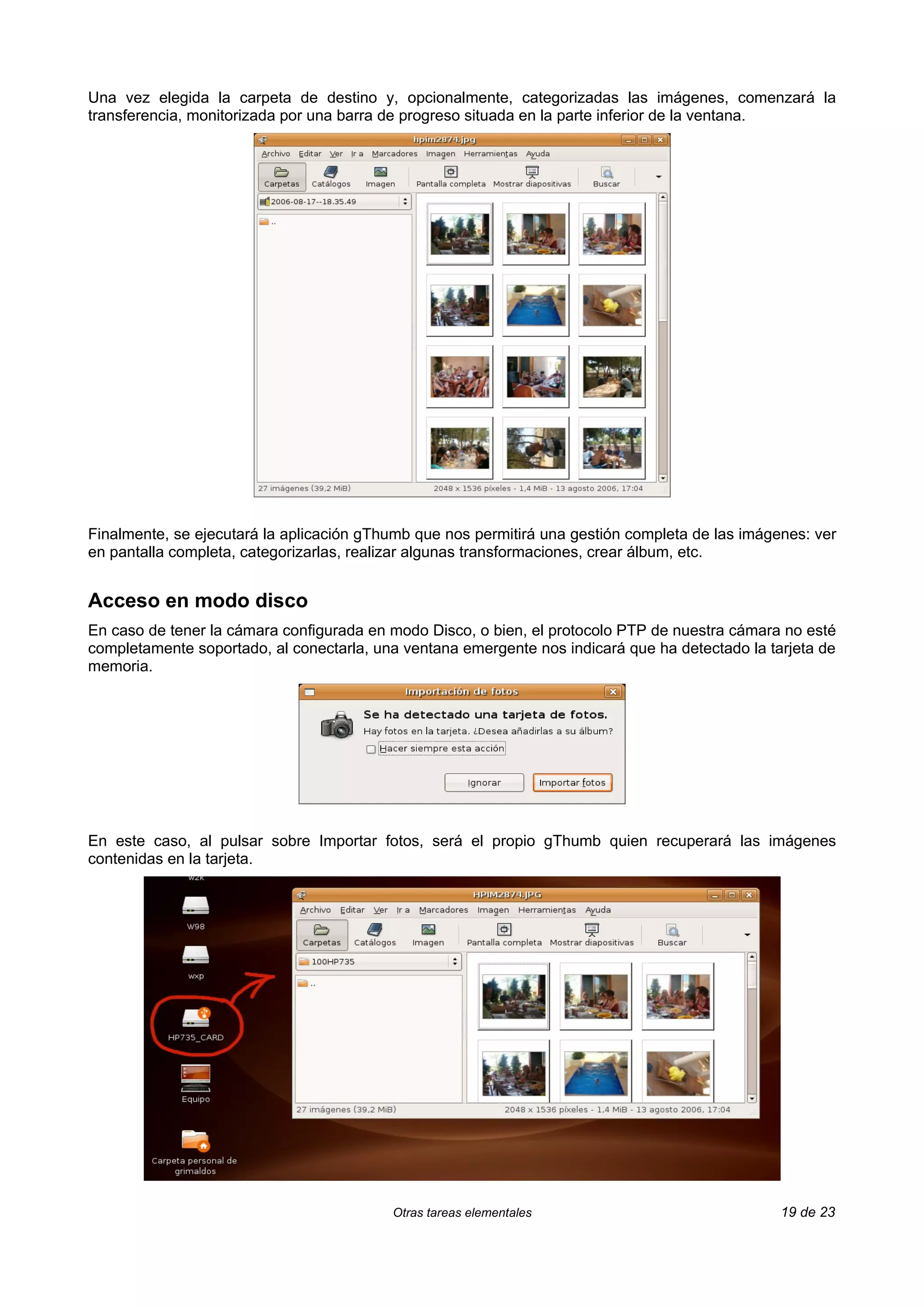 Una vez elegida la carpeta de destino y, opcionalmente, categorizadas las imágenes, comenzará la
transferencia, monitorizada por una barra de progreso situada en la parte inferior de la ventana.




Finalmente, se ejecutará la aplicación gThumb que nos permitirá una gestión completa de las imágenes: ver
en pantalla completa, categorizarlas, realizar algunas transformaciones, crear álbum, etc.


Acceso en modo disco
En caso de tener la cámara configurada en modo Disco, o bien, el protocolo PTP de nuestra cámara no esté
completamente soportado, al conectarla, una ventana emergente nos indicará que ha detectado la tarjeta de
memoria.




En este caso, al pulsar sobre Importar fotos, será el propio gThumb quien recuperará las imágenes
contenidas en la tarjeta.




                                          Otras tareas elementales                               19 de 23
 
