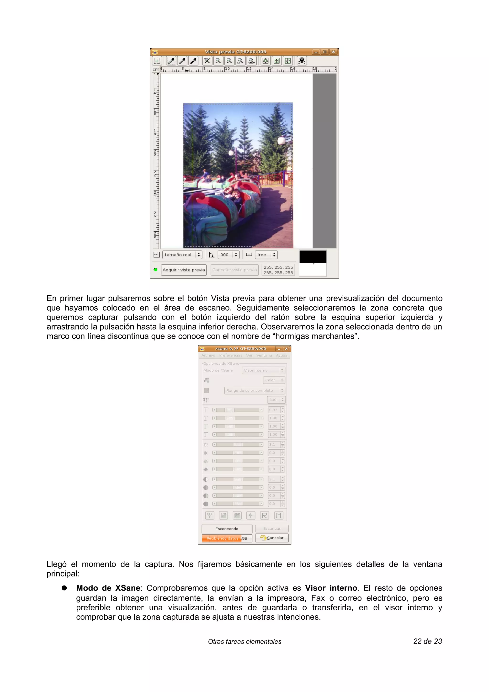 En primer lugar pulsaremos sobre el botón Vista previa para obtener una previsualización del documento
que hayamos colocado en el área de escaneo. Seguidamente seleccionaremos la zona concreta que
queremos capturar pulsando con el botón izquierdo del ratón sobre la esquina superior izquierda y
arrastrando la pulsación hasta la esquina inferior derecha. Observaremos la zona seleccionada dentro de un
marco con línea discontinua que se conoce con el nombre de “hormigas marchantes”.




Llegó el momento de la captura. Nos fijaremos básicamente en los siguientes detalles de la ventana
principal:
   ●   Modo de XSane: Comprobaremos que la opción activa es Visor interno. El resto de opciones
       guardan la imagen directamente, la envían a la impresora, Fax o correo electrónico, pero es
       preferible obtener una visualización, antes de guardarla o transferirla, en el visor interno y
       comprobar que la zona capturada se ajusta a nuestras intenciones.

                                           Otras tareas elementales                               22 de 23
 
