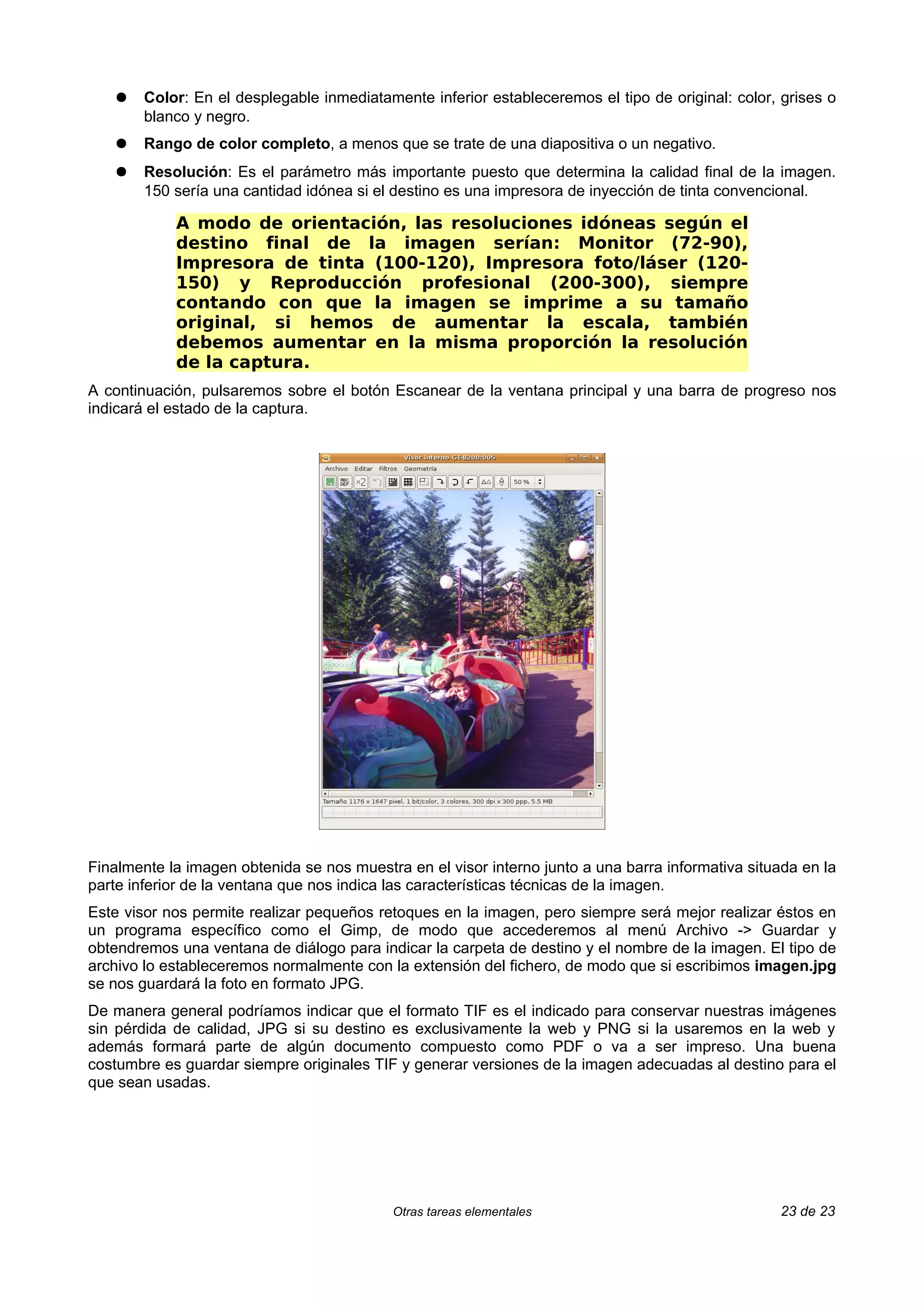 ●   Color: En el desplegable inmediatamente inferior estableceremos el tipo de original: color, grises o
        blanco y negro.
    ●   Rango de color completo, a menos que se trate de una diapositiva o un negativo.
    ●   Resolución: Es el parámetro más importante puesto que determina la calidad final de la imagen.
        150 sería una cantidad idónea si el destino es una impresora de inyección de tinta convencional.

            A modo de orientación, las resoluciones idóneas según el
            destino final de la imagen serían: Monitor (72-90),
            Impresora de tinta (100-120), Impresora foto/láser (120-
            150) y Reproducción profesional (200-300), siempre
            contando con que la imagen se imprime a su tamaño
            original, si hemos de aumentar la escala, también
            debemos aumentar en la misma proporción la resolución
            de la captura.
A continuación, pulsaremos sobre el botón Escanear de la ventana principal y una barra de progreso nos
indicará el estado de la captura.




Finalmente la imagen obtenida se nos muestra en el visor interno junto a una barra informativa situada en la
parte inferior de la ventana que nos indica las características técnicas de la imagen.
Este visor nos permite realizar pequeños retoques en la imagen, pero siempre será mejor realizar éstos en
un programa específico como el Gimp, de modo que accederemos al menú Archivo -> Guardar y
obtendremos una ventana de diálogo para indicar la carpeta de destino y el nombre de la imagen. El tipo de
archivo lo estableceremos normalmente con la extensión del fichero, de modo que si escribimos imagen.jpg
se nos guardará la foto en formato JPG.
De manera general podríamos indicar que el formato TIF es el indicado para conservar nuestras imágenes
sin pérdida de calidad, JPG si su destino es exclusivamente la web y PNG si la usaremos en la web y
además formará parte de algún documento compuesto como PDF o va a ser impreso. Una buena
costumbre es guardar siempre originales TIF y generar versiones de la imagen adecuadas al destino para el
que sean usadas.




                                           Otras tareas elementales                                23 de 23
 