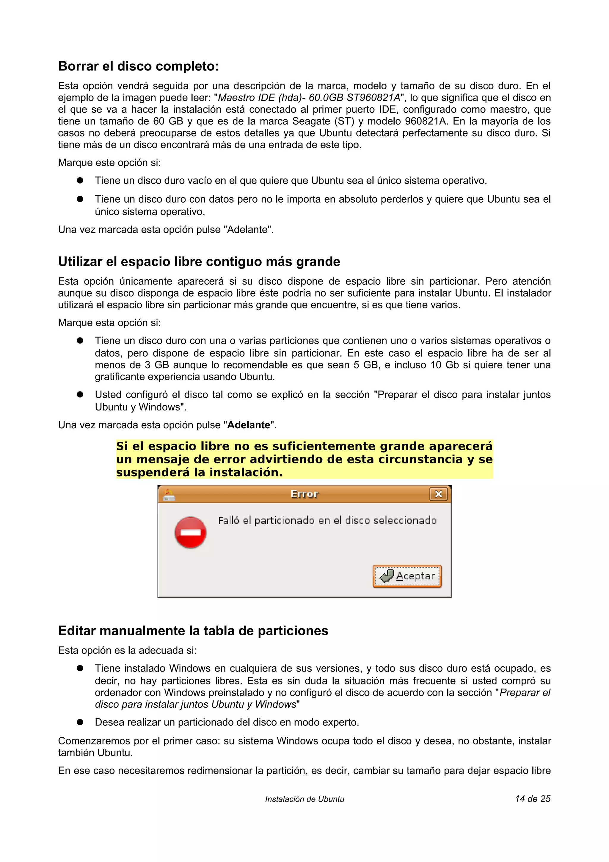 Borrar el disco completo:
Esta opción vendrá seguida por una descripción de la marca, modelo y tamaño de su disco duro. En el
ejemplo de la imagen puede leer: "Maestro IDE (hda)- 60.0GB ST960821A", lo que significa que el disco en
el que se va a hacer la instalación está conectado al primer puerto IDE, configurado como maestro, que
tiene un tamaño de 60 GB y que es de la marca Seagate (ST) y modelo 960821A. En la mayoría de los
casos no deberá preocuparse de estos detalles ya que Ubuntu detectará perfectamente su disco duro. Si
tiene más de un disco encontrará más de una entrada de este tipo.
Marque este opción si:
   ●   Tiene un disco duro vacío en el que quiere que Ubuntu sea el único sistema operativo.
   ●   Tiene un disco duro con datos pero no le importa en absoluto perderlos y quiere que Ubuntu sea el
       único sistema operativo.
Una vez marcada esta opción pulse "Adelante".


Utilizar el espacio libre contiguo más grande
Esta opción únicamente aparecerá si su disco dispone de espacio libre sin particionar. Pero atención
aunque su disco disponga de espacio libre éste podría no ser suficiente para instalar Ubuntu. El instalador
utilizará el espacio libre sin particionar más grande que encuentre, si es que tiene varios.
Marque esta opción si:
   ●   Tiene un disco duro con una o varias particiones que contienen uno o varios sistemas operativos o
       datos, pero dispone de espacio libre sin particionar. En este caso el espacio libre ha de ser al
       menos de 3 GB aunque lo recomendable es que sean 5 GB, e incluso 10 Gb si quiere tener una
       gratificante experiencia usando Ubuntu.
   ●   Usted configuró el disco tal como se explicó en la sección "Preparar el disco para instalar juntos
       Ubuntu y Windows".
Una vez marcada esta opción pulse "Adelante".

            Si el espacio libre no es suficientemente grande aparecerá
            un mensaje de error advirtiendo de esta circunstancia y se
            suspenderá la instalación.




Editar manualmente la tabla de particiones
Esta opción es la adecuada si:
   ●   Tiene instalado Windows en cualquiera de sus versiones, y todo sus disco duro está ocupado, es
       decir, no hay particiones libres. Esta es sin duda la situación más frecuente si usted compró su
       ordenador con Windows preinstalado y no configuró el disco de acuerdo con la sección "Preparar el
       disco para instalar juntos Ubuntu y Windows"
   ●   Desea realizar un particionado del disco en modo experto.
Comenzaremos por el primer caso: su sistema Windows ocupa todo el disco y desea, no obstante, instalar
también Ubuntu.
En ese caso necesitaremos redimensionar la partición, es decir, cambiar su tamaño para dejar espacio libre

                                            Instalación de Ubuntu                                  14 de 25
 