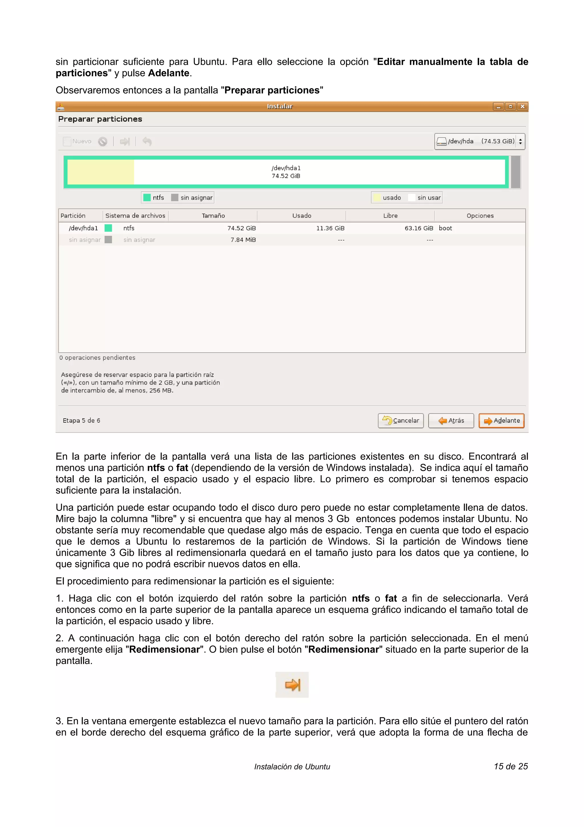 sin particionar suficiente para Ubuntu. Para ello seleccione la opción "Editar manualmente la tabla de
particiones" y pulse Adelante.
Observaremos entonces a la pantalla "Preparar particiones"




En la parte inferior de la pantalla verá una lista de las particiones existentes en su disco. Encontrará al
menos una partición ntfs o fat (dependiendo de la versión de Windows instalada). Se indica aquí el tamaño
total de la partición, el espacio usado y el espacio libre. Lo primero es comprobar si tenemos espacio
suficiente para la instalación.
Una partición puede estar ocupando todo el disco duro pero puede no estar completamente llena de datos.
Mire bajo la columna "libre" y si encuentra que hay al menos 3 Gb entonces podemos instalar Ubuntu. No
obstante sería muy recomendable que quedase algo más de espacio. Tenga en cuenta que todo el espacio
que le demos a Ubuntu lo restaremos de la partición de Windows. Si la partición de Windows tiene
únicamente 3 Gib libres al redimensionarla quedará en el tamaño justo para los datos que ya contiene, lo
que significa que no podrá escribir nuevos datos en ella.
El procedimiento para redimensionar la partición es el siguiente:
1. Haga clic con el botón izquierdo del ratón sobre la partición ntfs o fat a fin de seleccionarla. Verá
entonces como en la parte superior de la pantalla aparece un esquema gráfico indicando el tamaño total de
la partición, el espacio usado y libre.
2. A continuación haga clic con el botón derecho del ratón sobre la partición seleccionada. En el menú
emergente elija "Redimensionar". O bien pulse el botón "Redimensionar" situado en la parte superior de la
pantalla.




3. En la ventana emergente establezca el nuevo tamaño para la partición. Para ello sitúe el puntero del ratón
en el borde derecho del esquema gráfico de la parte superior, verá que adopta la forma de una flecha de


                                              Instalación de Ubuntu                                 15 de 25
 