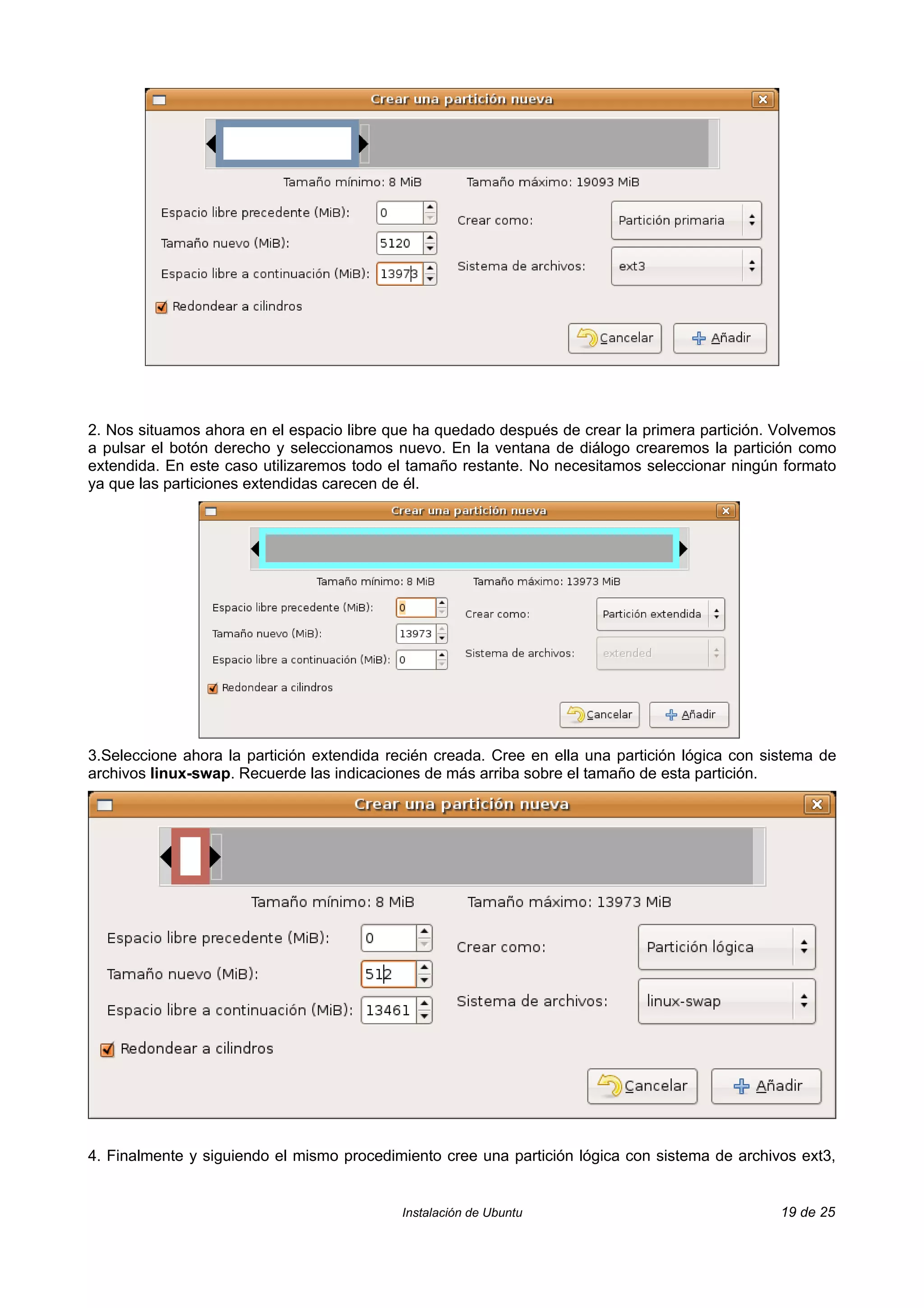 2. Nos situamos ahora en el espacio libre que ha quedado después de crear la primera partición. Volvemos
a pulsar el botón derecho y seleccionamos nuevo. En la ventana de diálogo crearemos la partición como
extendida. En este caso utilizaremos todo el tamaño restante. No necesitamos seleccionar ningún formato
ya que las particiones extendidas carecen de él.




3.Seleccione ahora la partición extendida recién creada. Cree en ella una partición lógica con sistema de
archivos linux-swap. Recuerde las indicaciones de más arriba sobre el tamaño de esta partición.




4. Finalmente y siguiendo el mismo procedimiento cree una partición lógica con sistema de archivos ext3,


                                            Instalación de Ubuntu                                19 de 25
 
