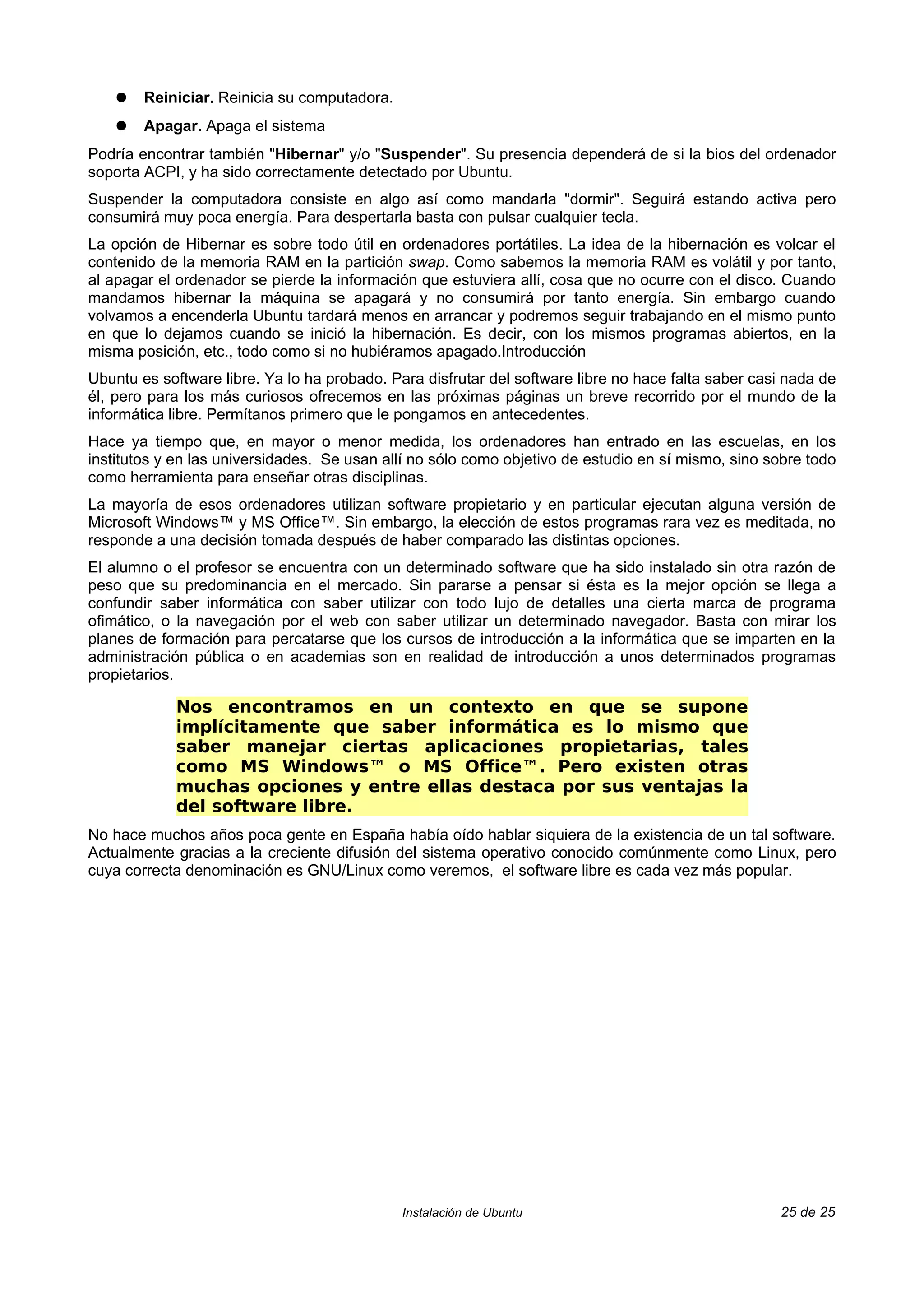 ●   Reiniciar. Reinicia su computadora.
    ●   Apagar. Apaga el sistema
Podría encontrar también "Hibernar" y/o "Suspender". Su presencia dependerá de si la bios del ordenador
soporta ACPI, y ha sido correctamente detectado por Ubuntu.
Suspender la computadora consiste en algo así como mandarla "dormir". Seguirá estando activa pero
consumirá muy poca energía. Para despertarla basta con pulsar cualquier tecla.
La opción de Hibernar es sobre todo útil en ordenadores portátiles. La idea de la hibernación es volcar el
contenido de la memoria RAM en la partición swap. Como sabemos la memoria RAM es volátil y por tanto,
al apagar el ordenador se pierde la información que estuviera allí, cosa que no ocurre con el disco. Cuando
mandamos hibernar la máquina se apagará y no consumirá por tanto energía. Sin embargo cuando
volvamos a encenderla Ubuntu tardará menos en arrancar y podremos seguir trabajando en el mismo punto
en que lo dejamos cuando se inició la hibernación. Es decir, con los mismos programas abiertos, en la
misma posición, etc., todo como si no hubiéramos apagado.Introducción
Ubuntu es software libre. Ya lo ha probado. Para disfrutar del software libre no hace falta saber casi nada de
él, pero para los más curiosos ofrecemos en las próximas páginas un breve recorrido por el mundo de la
informática libre. Permítanos primero que le pongamos en antecedentes.
Hace ya tiempo que, en mayor o menor medida, los ordenadores han entrado en las escuelas, en los
institutos y en las universidades. Se usan allí no sólo como objetivo de estudio en sí mismo, sino sobre todo
como herramienta para enseñar otras disciplinas.
La mayoría de esos ordenadores utilizan software propietario y en particular ejecutan alguna versión de
Microsoft Windows™ y MS Office™. Sin embargo, la elección de estos programas rara vez es meditada, no
responde a una decisión tomada después de haber comparado las distintas opciones.
El alumno o el profesor se encuentra con un determinado software que ha sido instalado sin otra razón de
peso que su predominancia en el mercado. Sin pararse a pensar si ésta es la mejor opción se llega a
confundir saber informática con saber utilizar con todo lujo de detalles una cierta marca de programa
ofimático, o la navegación por el web con saber utilizar un determinado navegador. Basta con mirar los
planes de formación para percatarse que los cursos de introducción a la informática que se imparten en la
administración pública o en academias son en realidad de introducción a unos determinados programas
propietarios.

            Nos encontramos en un contexto en que se supone
            implícitamente que saber informática es lo mismo que
            saber manejar ciertas aplicaciones propietarias, tales
            como MS Windows™ o MS Office™. Pero existen otras
            muchas opciones y entre ellas destaca por sus ventajas la
            del software libre.
No hace muchos años poca gente en España había oído hablar siquiera de la existencia de un tal software.
Actualmente gracias a la creciente difusión del sistema operativo conocido comúnmente como Linux, pero
cuya correcta denominación es GNU/Linux como veremos, el software libre es cada vez más popular.




                                              Instalación de Ubuntu                                  25 de 25
 
