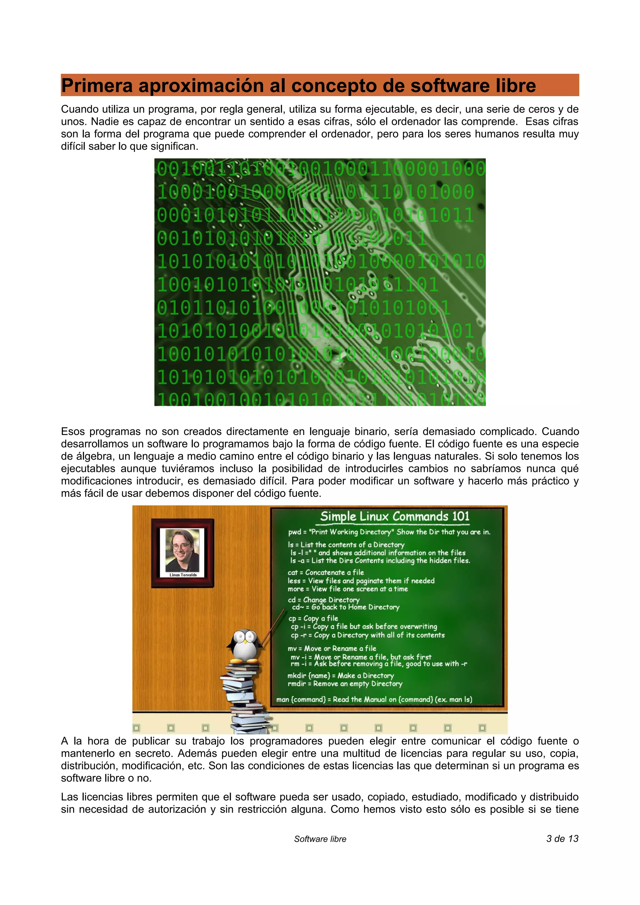 Primera aproximación al concepto de software libre
Cuando utiliza un programa, por regla general, utiliza su forma ejecutable, es decir, una serie de ceros y de
unos. Nadie es capaz de encontrar un sentido a esas cifras, sólo el ordenador las comprende. Esas cifras
son la forma del programa que puede comprender el ordenador, pero para los seres humanos resulta muy
difícil saber lo que significan.




Esos programas no son creados directamente en lenguaje binario, sería demasiado complicado. Cuando
desarrollamos un software lo programamos bajo la forma de código fuente. El código fuente es una especie
de álgebra, un lenguaje a medio camino entre el código binario y las lenguas naturales. Si solo tenemos los
ejecutables aunque tuviéramos incluso la posibilidad de introducirles cambios no sabríamos nunca qué
modificaciones introducir, es demasiado difícil. Para poder modificar un software y hacerlo más práctico y
más fácil de usar debemos disponer del código fuente.




A la hora de publicar su trabajo los programadores pueden elegir entre comunicar el código fuente o
mantenerlo en secreto. Además pueden elegir entre una multitud de licencias para regular su uso, copia,
distribución, modificación, etc. Son las condiciones de estas licencias las que determinan si un programa es
software libre o no.
Las licencias libres permiten que el software pueda ser usado, copiado, estudiado, modificado y distribuido
sin necesidad de autorización y sin restricción alguna. Como hemos visto esto sólo es posible si se tiene

                                                 Software libre                                       3 de 13
 
