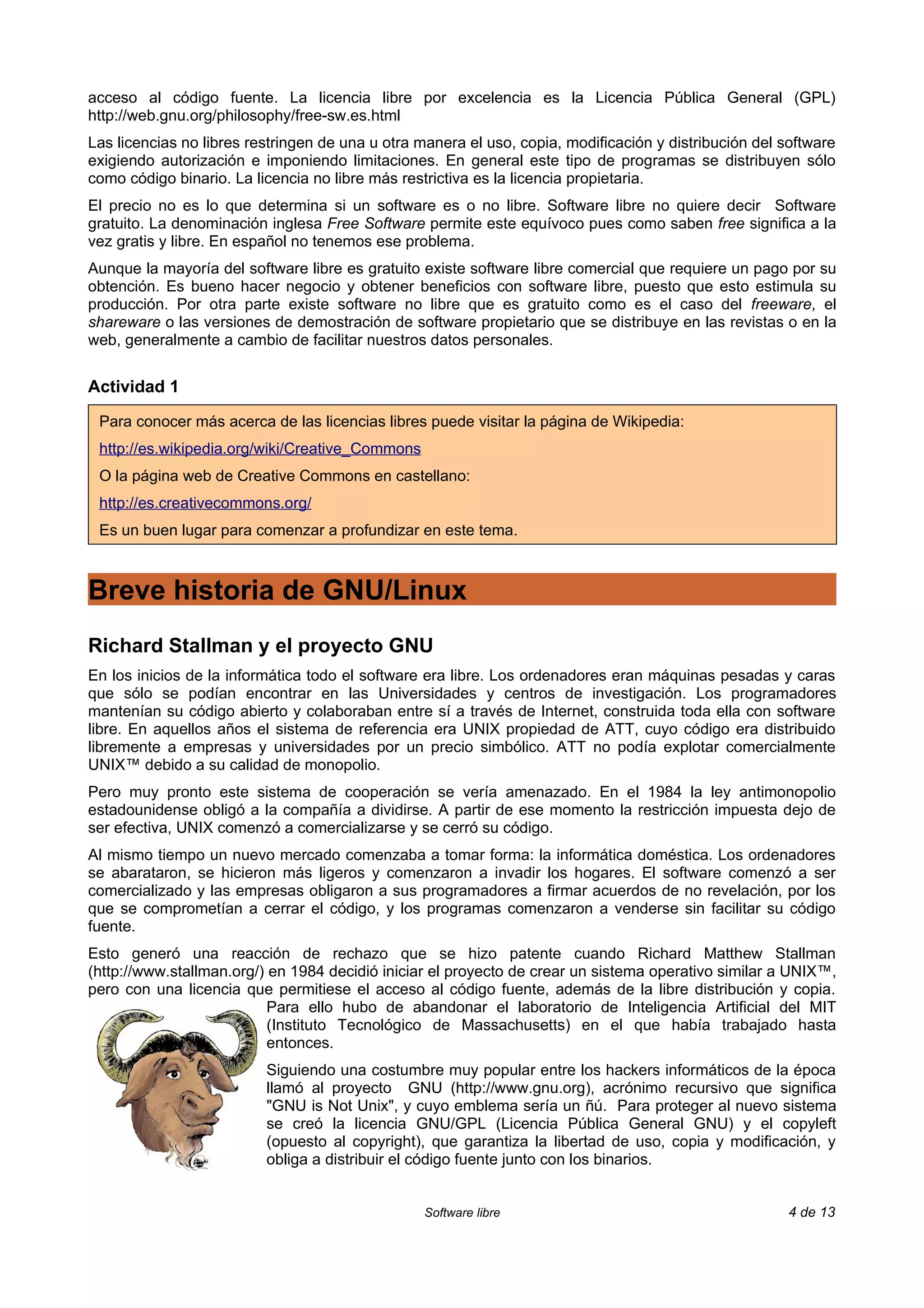acceso al código fuente. La licencia libre por excelencia es la Licencia Pública General (GPL)
http://web.gnu.org/philosophy/free-sw.es.html
Las licencias no libres restringen de una u otra manera el uso, copia, modificación y distribución del software
exigiendo autorización e imponiendo limitaciones. En general este tipo de programas se distribuyen sólo
como código binario. La licencia no libre más restrictiva es la licencia propietaria.
El precio no es lo que determina si un software es o no libre. Software libre no quiere decir Software
gratuito. La denominación inglesa Free Software permite este equívoco pues como saben free significa a la
vez gratis y libre. En español no tenemos ese problema.
Aunque la mayoría del software libre es gratuito existe software libre comercial que requiere un pago por su
obtención. Es bueno hacer negocio y obtener beneficios con software libre, puesto que esto estimula su
producción. Por otra parte existe software no libre que es gratuito como es el caso del freeware, el
shareware o las versiones de demostración de software propietario que se distribuye en las revistas o en la
web, generalmente a cambio de facilitar nuestros datos personales.


Actividad 1

 Para conocer más acerca de las licencias libres puede visitar la página de Wikipedia:
 http://es.wikipedia.org/wiki/Creative_Commons
 O la página web de Creative Commons en castellano:
 http://es.creativecommons.org/
 Es un buen lugar para comenzar a profundizar en este tema.



Breve historia de GNU/Linux
Richard Stallman y el proyecto GNU
En los inicios de la informática todo el software era libre. Los ordenadores eran máquinas pesadas y caras
que sólo se podían encontrar en las Universidades y centros de investigación. Los programadores
mantenían su código abierto y colaboraban entre sí a través de Internet, construida toda ella con software
libre. En aquellos años el sistema de referencia era UNIX propiedad de ATT, cuyo código era distribuido
libremente a empresas y universidades por un precio simbólico. ATT no podía explotar comercialmente
UNIX™ debido a su calidad de monopolio.
Pero muy pronto este sistema de cooperación se vería amenazado. En el 1984 la ley antimonopolio
estadounidense obligó a la compañía a dividirse. A partir de ese momento la restricción impuesta dejo de
ser efectiva, UNIX comenzó a comercializarse y se cerró su código.
Al mismo tiempo un nuevo mercado comenzaba a tomar forma: la informática doméstica. Los ordenadores
se abarataron, se hicieron más ligeros y comenzaron a invadir los hogares. El software comenzó a ser
comercializado y las empresas obligaron a sus programadores a firmar acuerdos de no revelación, por los
que se comprometían a cerrar el código, y los programas comenzaron a venderse sin facilitar su código
fuente.
Esto generó una reacción de rechazo que se hizo patente cuando Richard Matthew Stallman
(http://www.stallman.org/) en 1984 decidió iniciar el proyecto de crear un sistema operativo similar a UNIX™,
pero con una licencia que permitiese el acceso al código fuente, además de la libre distribución y copia.
                           Para ello hubo de abandonar el laboratorio de Inteligencia Artificial del MIT
                           (Instituto Tecnológico de Massachusetts) en el que había trabajado hasta
                           entonces.
                          Siguiendo una costumbre muy popular entre los hackers informáticos de la época
                          llamó al proyecto GNU (http://www.gnu.org), acrónimo recursivo que significa
                          "GNU is Not Unix", y cuyo emblema sería un ñú. Para proteger al nuevo sistema
                          se creó la licencia GNU/GPL (Licencia Pública General GNU) y el copyleft
                          (opuesto al copyright), que garantiza la libertad de uso, copia y modificación, y
                          obliga a distribuir el código fuente junto con los binarios.


                                                 Software libre                                        4 de 13
 