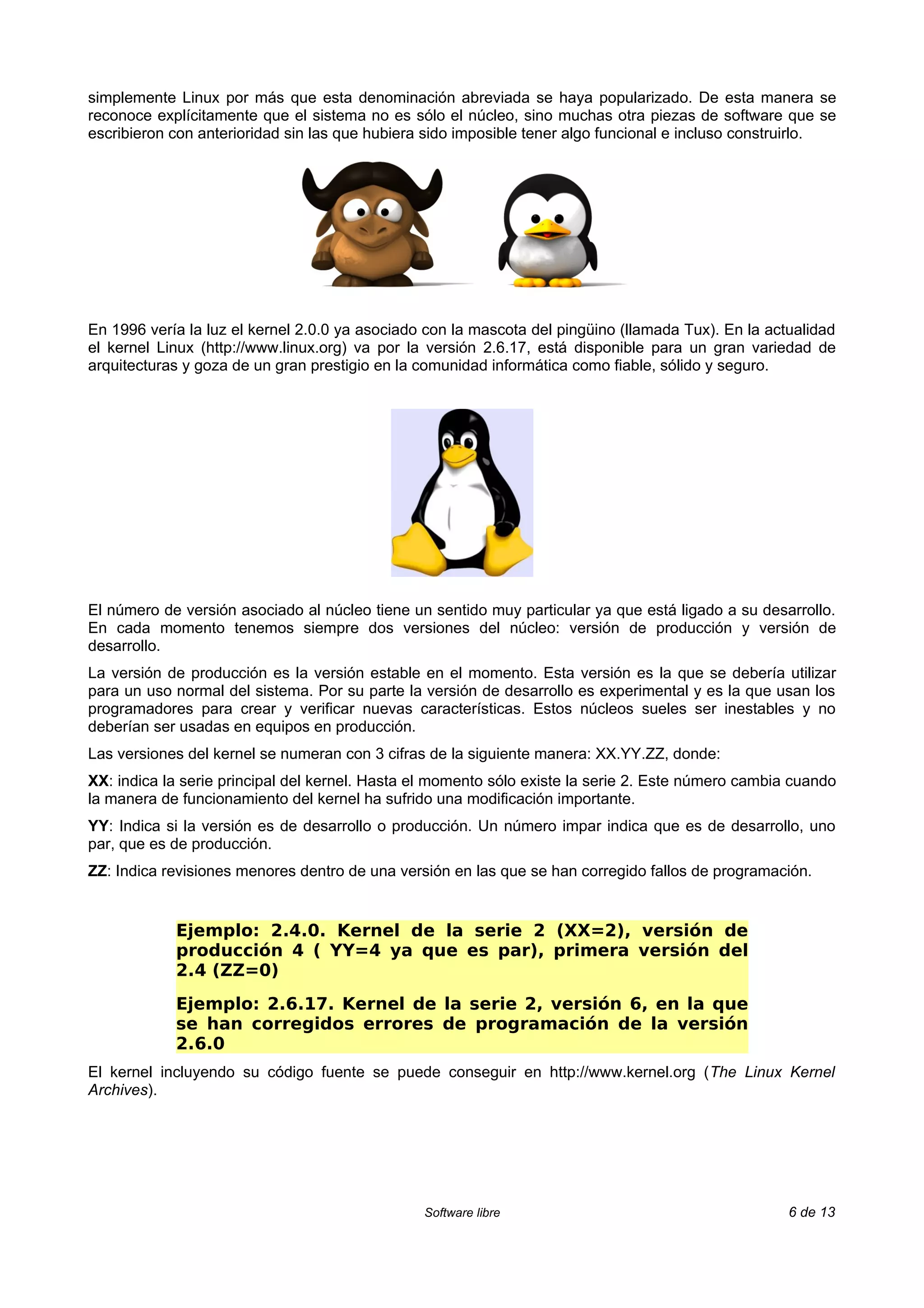simplemente Linux por más que esta denominación abreviada se haya popularizado. De esta manera se
reconoce explícitamente que el sistema no es sólo el núcleo, sino muchas otra piezas de software que se
escribieron con anterioridad sin las que hubiera sido imposible tener algo funcional e incluso construirlo.




En 1996 vería la luz el kernel 2.0.0 ya asociado con la mascota del pingüino (llamada Tux). En la actualidad
el kernel Linux (http://www.linux.org) va por la versión 2.6.17, está disponible para un gran variedad de
arquitecturas y goza de un gran prestigio en la comunidad informática como fiable, sólido y seguro.




El número de versión asociado al núcleo tiene un sentido muy particular ya que está ligado a su desarrollo.
En cada momento tenemos siempre dos versiones del núcleo: versión de producción y versión de
desarrollo.
La versión de producción es la versión estable en el momento. Esta versión es la que se debería utilizar
para un uso normal del sistema. Por su parte la versión de desarrollo es experimental y es la que usan los
programadores para crear y verificar nuevas características. Estos núcleos sueles ser inestables y no
deberían ser usadas en equipos en producción.
Las versiones del kernel se numeran con 3 cifras de la siguiente manera: XX.YY.ZZ, donde:
XX: indica la serie principal del kernel. Hasta el momento sólo existe la serie 2. Este número cambia cuando
la manera de funcionamiento del kernel ha sufrido una modificación importante.
YY: Indica si la versión es de desarrollo o producción. Un número impar indica que es de desarrollo, uno
par, que es de producción.
ZZ: Indica revisiones menores dentro de una versión en las que se han corregido fallos de programación.


            Ejemplo: 2.4.0. Kernel de la serie 2 (XX=2), versión de
            producción 4 ( YY=4 ya que es par), primera versión del
            2.4 (ZZ=0)
            Ejemplo: 2.6.17. Kernel de la serie 2, versión 6, en la que
            se han corregidos errores de programación de la versión
            2.6.0
El kernel incluyendo su código fuente se puede conseguir en http://www.kernel.org (The Linux Kernel
Archives).




                                                Software libre                                       6 de 13
 