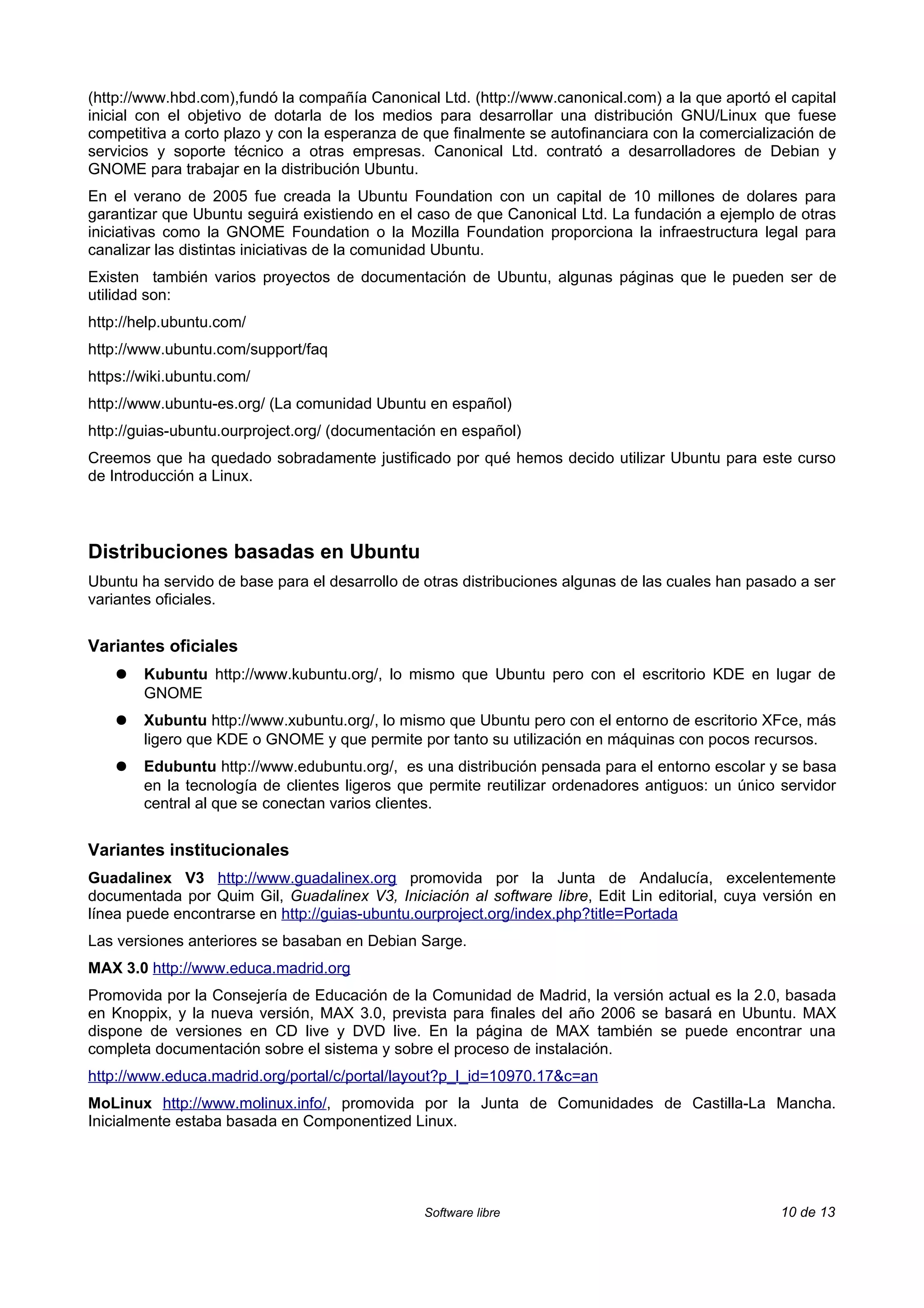 (http://www.hbd.com),fundó la compañía Canonical Ltd. (http://www.canonical.com) a la que aportó el capital
inicial con el objetivo de dotarla de los medios para desarrollar una distribución GNU/Linux que fuese
competitiva a corto plazo y con la esperanza de que finalmente se autofinanciara con la comercialización de
servicios y soporte técnico a otras empresas. Canonical Ltd. contrató a desarrolladores de Debian y
GNOME para trabajar en la distribución Ubuntu.
En el verano de 2005 fue creada la Ubuntu Foundation con un capital de 10 millones de dolares para
garantizar que Ubuntu seguirá existiendo en el caso de que Canonical Ltd. La fundación a ejemplo de otras
iniciativas como la GNOME Foundation o la Mozilla Foundation proporciona la infraestructura legal para
canalizar las distintas iniciativas de la comunidad Ubuntu.
Existen también varios proyectos de documentación de Ubuntu, algunas páginas que le pueden ser de
utilidad son:
http://help.ubuntu.com/
http://www.ubuntu.com/support/faq
https://wiki.ubuntu.com/
http://www.ubuntu-es.org/ (La comunidad Ubuntu en español)
http://guias-ubuntu.ourproject.org/ (documentación en español)
Creemos que ha quedado sobradamente justificado por qué hemos decido utilizar Ubuntu para este curso
de Introducción a Linux.



Distribuciones basadas en Ubuntu
Ubuntu ha servido de base para el desarrollo de otras distribuciones algunas de las cuales han pasado a ser
variantes oficiales.


Variantes oficiales
    ●   Kubuntu http://www.kubuntu.org/, lo mismo que Ubuntu pero con el escritorio KDE en lugar de
        GNOME
    ●   Xubuntu http://www.xubuntu.org/, lo mismo que Ubuntu pero con el entorno de escritorio XFce, más
        ligero que KDE o GNOME y que permite por tanto su utilización en máquinas con pocos recursos.
    ●   Edubuntu http://www.edubuntu.org/, es una distribución pensada para el entorno escolar y se basa
        en la tecnología de clientes ligeros que permite reutilizar ordenadores antiguos: un único servidor
        central al que se conectan varios clientes.


Variantes institucionales
Guadalinex V3 http://www.guadalinex.org promovida por la Junta de Andalucía, excelentemente
documentada por Quim Gil, Guadalinex V3, Iniciación al software libre, Edit Lin editorial, cuya versión en
línea puede encontrarse en http://guias-ubuntu.ourproject.org/index.php?title=Portada
Las versiones anteriores se basaban en Debian Sarge.
MAX 3.0 http://www.educa.madrid.org
Promovida por la Consejería de Educación de la Comunidad de Madrid, la versión actual es la 2.0, basada
en Knoppix, y la nueva versión, MAX 3.0, prevista para finales del año 2006 se basará en Ubuntu. MAX
dispone de versiones en CD live y DVD live. En la página de MAX también se puede encontrar una
completa documentación sobre el sistema y sobre el proceso de instalación.
http://www.educa.madrid.org/portal/c/portal/layout?p_l_id=10970.17&c=an
MoLinux http://www.molinux.info/, promovida por la Junta de Comunidades de Castilla-La Mancha.
Inicialmente estaba basada en Componentized Linux.




                                                Software libre                                     10 de 13
 
