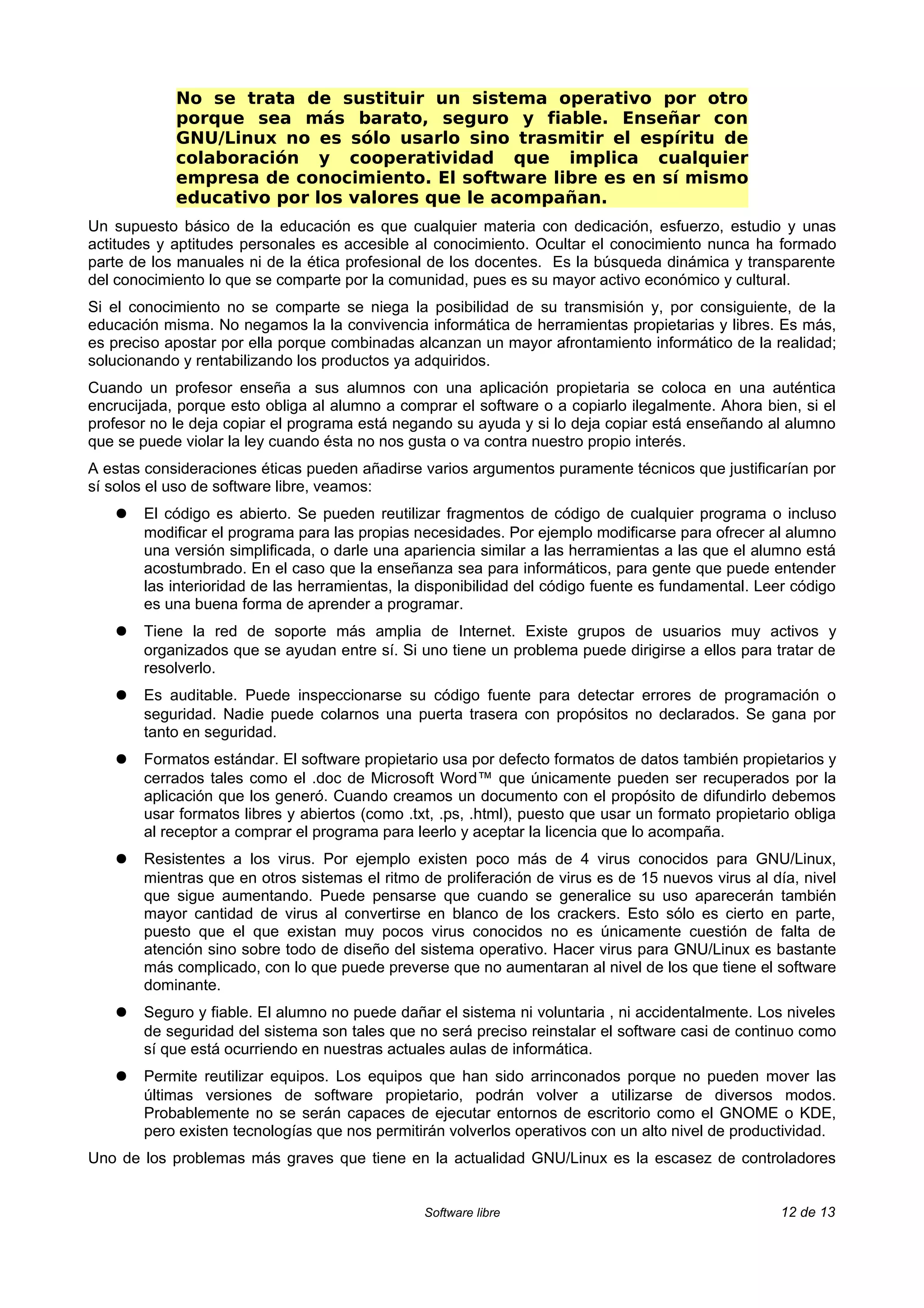 No se trata de sustituir un sistema operativo por otro
            porque sea más barato, seguro y fiable. Enseñar con
            GNU/Linux no es sólo usarlo sino trasmitir el espíritu de
            colaboración y cooperatividad que implica cualquier
            empresa de conocimiento. El software libre es en sí mismo
            educativo por los valores que le acompañan.
Un supuesto básico de la educación es que cualquier materia con dedicación, esfuerzo, estudio y unas
actitudes y aptitudes personales es accesible al conocimiento. Ocultar el conocimiento nunca ha formado
parte de los manuales ni de la ética profesional de los docentes. Es la búsqueda dinámica y transparente
del conocimiento lo que se comparte por la comunidad, pues es su mayor activo económico y cultural.
Si el conocimiento no se comparte se niega la posibilidad de su transmisión y, por consiguiente, de la
educación misma. No negamos la la convivencia informática de herramientas propietarias y libres. Es más,
es preciso apostar por ella porque combinadas alcanzan un mayor afrontamiento informático de la realidad;
solucionando y rentabilizando los productos ya adquiridos.
Cuando un profesor enseña a sus alumnos con una aplicación propietaria se coloca en una auténtica
encrucijada, porque esto obliga al alumno a comprar el software o a copiarlo ilegalmente. Ahora bien, si el
profesor no le deja copiar el programa está negando su ayuda y si lo deja copiar está enseñando al alumno
que se puede violar la ley cuando ésta no nos gusta o va contra nuestro propio interés.
A estas consideraciones éticas pueden añadirse varios argumentos puramente técnicos que justificarían por
sí solos el uso de software libre, veamos:
   ●   El código es abierto. Se pueden reutilizar fragmentos de código de cualquier programa o incluso
       modificar el programa para las propias necesidades. Por ejemplo modificarse para ofrecer al alumno
       una versión simplificada, o darle una apariencia similar a las herramientas a las que el alumno está
       acostumbrado. En el caso que la enseñanza sea para informáticos, para gente que puede entender
       las interioridad de las herramientas, la disponibilidad del código fuente es fundamental. Leer código
       es una buena forma de aprender a programar.
   ●   Tiene la red de soporte más amplia de Internet. Existe grupos de usuarios muy activos y
       organizados que se ayudan entre sí. Si uno tiene un problema puede dirigirse a ellos para tratar de
       resolverlo.
   ●   Es auditable. Puede inspeccionarse su código fuente para detectar errores de programación o
       seguridad. Nadie puede colarnos una puerta trasera con propósitos no declarados. Se gana por
       tanto en seguridad.
   ●   Formatos estándar. El software propietario usa por defecto formatos de datos también propietarios y
       cerrados tales como el .doc de Microsoft Word™ que únicamente pueden ser recuperados por la
       aplicación que los generó. Cuando creamos un documento con el propósito de difundirlo debemos
       usar formatos libres y abiertos (como .txt, .ps, .html), puesto que usar un formato propietario obliga
       al receptor a comprar el programa para leerlo y aceptar la licencia que lo acompaña.
   ●   Resistentes a los virus. Por ejemplo existen poco más de 4 virus conocidos para GNU/Linux,
       mientras que en otros sistemas el ritmo de proliferación de virus es de 15 nuevos virus al día, nivel
       que sigue aumentando. Puede pensarse que cuando se generalice su uso aparecerán también
       mayor cantidad de virus al convertirse en blanco de los crackers. Esto sólo es cierto en parte,
       puesto que el que existan muy pocos virus conocidos no es únicamente cuestión de falta de
       atención sino sobre todo de diseño del sistema operativo. Hacer virus para GNU/Linux es bastante
       más complicado, con lo que puede preverse que no aumentaran al nivel de los que tiene el software
       dominante.
   ●   Seguro y fiable. El alumno no puede dañar el sistema ni voluntaria , ni accidentalmente. Los niveles
       de seguridad del sistema son tales que no será preciso reinstalar el software casi de continuo como
       sí que está ocurriendo en nuestras actuales aulas de informática.
   ●   Permite reutilizar equipos. Los equipos que han sido arrinconados porque no pueden mover las
       últimas versiones de software propietario, podrán volver a utilizarse de diversos modos.
       Probablemente no se serán capaces de ejecutar entornos de escritorio como el GNOME o KDE,
       pero existen tecnologías que nos permitirán volverlos operativos con un alto nivel de productividad.
Uno de los problemas más graves que tiene en la actualidad GNU/Linux es la escasez de controladores


                                                Software libre                                      12 de 13
 