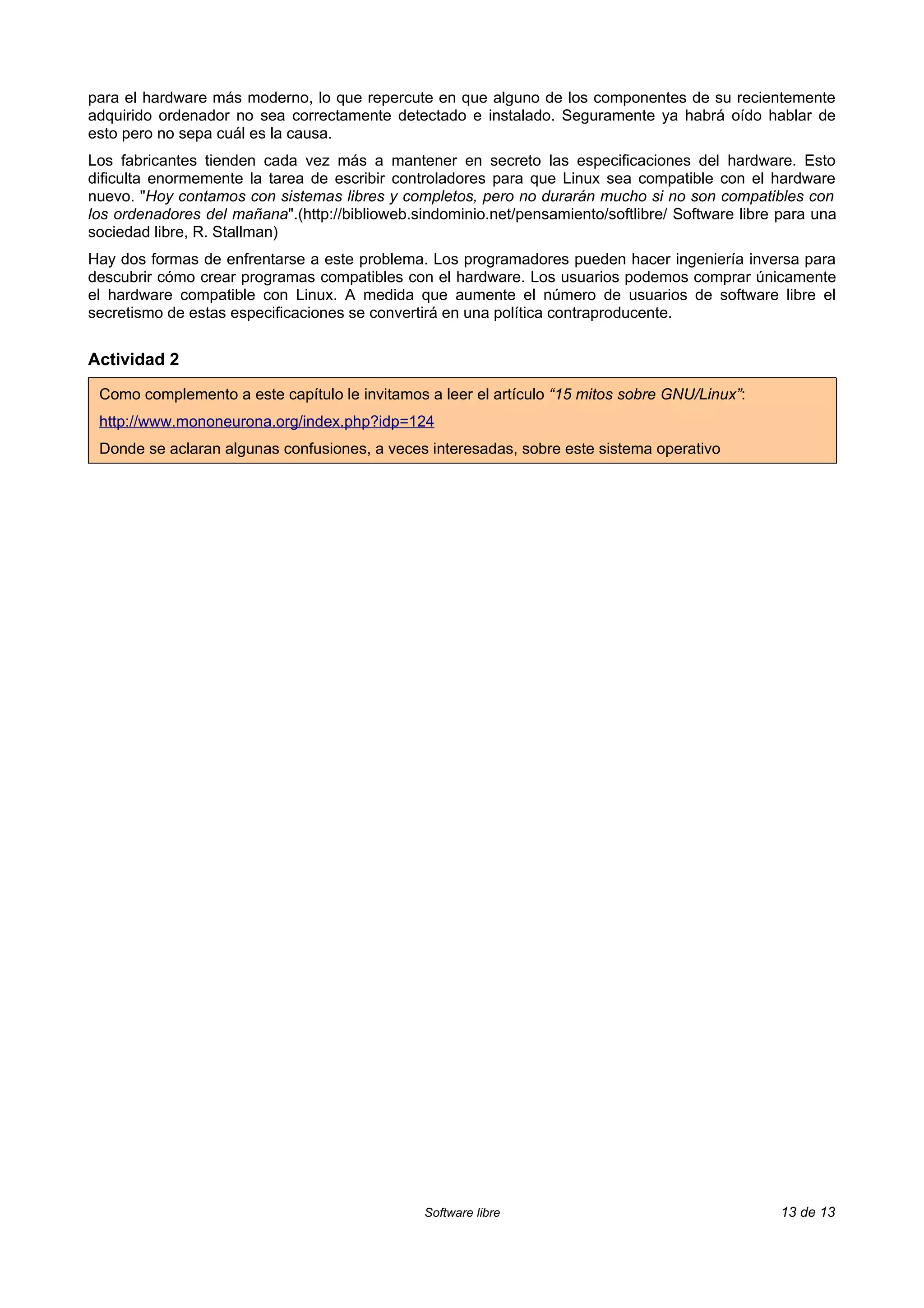 para el hardware más moderno, lo que repercute en que alguno de los componentes de su recientemente
adquirido ordenador no sea correctamente detectado e instalado. Seguramente ya habrá oído hablar de
esto pero no sepa cuál es la causa.
Los fabricantes tienden cada vez más a mantener en secreto las especificaciones del hardware. Esto
dificulta enormemente la tarea de escribir controladores para que Linux sea compatible con el hardware
nuevo. "Hoy contamos con sistemas libres y completos, pero no durarán mucho si no son compatibles con
los ordenadores del mañana".(http://biblioweb.sindominio.net/pensamiento/softlibre/ Software libre para una
sociedad libre, R. Stallman)
Hay dos formas de enfrentarse a este problema. Los programadores pueden hacer ingeniería inversa para
descubrir cómo crear programas compatibles con el hardware. Los usuarios podemos comprar únicamente
el hardware compatible con Linux. A medida que aumente el número de usuarios de software libre el
secretismo de estas especificaciones se convertirá en una política contraproducente.


Actividad 2

 Como complemento a este capítulo le invitamos a leer el artículo “15 mitos sobre GNU/Linux”:
 http://www.mononeurona.org/index.php?idp=124
 Donde se aclaran algunas confusiones, a veces interesadas, sobre este sistema operativo




                                                Software libre                                     13 de 13
 
