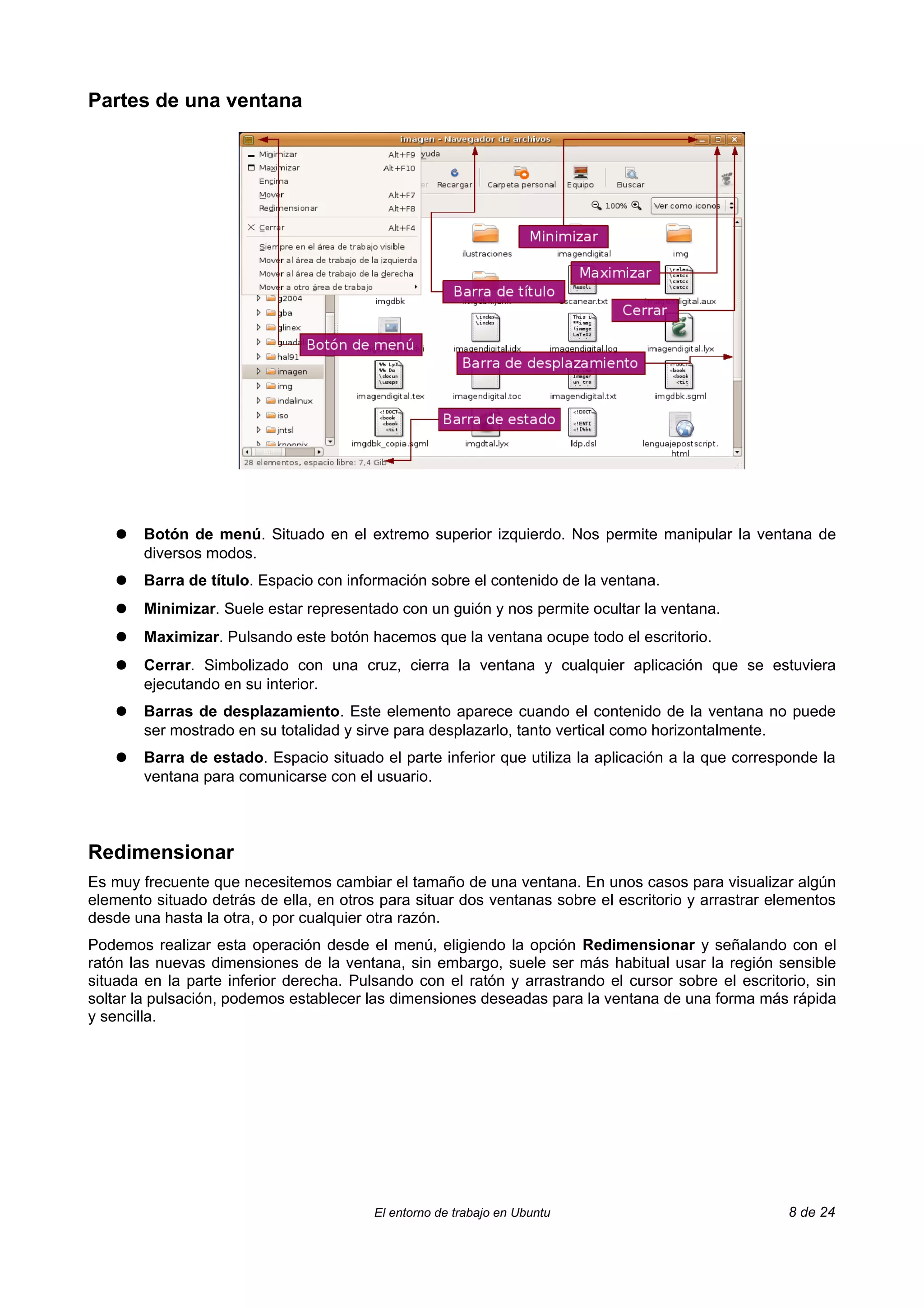 Partes de una ventana




    ●   Botón de menú. Situado en el extremo superior izquierdo. Nos permite manipular la ventana de
        diversos modos.
    ●   Barra de título. Espacio con información sobre el contenido de la ventana.
    ●   Minimizar. Suele estar representado con un guión y nos permite ocultar la ventana.
    ●   Maximizar. Pulsando este botón hacemos que la ventana ocupe todo el escritorio.
    ●   Cerrar. Simbolizado con una cruz, cierra la ventana y cualquier aplicación que se estuviera
        ejecutando en su interior.
    ●   Barras de desplazamiento. Este elemento aparece cuando el contenido de la ventana no puede
        ser mostrado en su totalidad y sirve para desplazarlo, tanto vertical como horizontalmente.
    ●   Barra de estado. Espacio situado el parte inferior que utiliza la aplicación a la que corresponde la
        ventana para comunicarse con el usuario.



Redimensionar
Es muy frecuente que necesitemos cambiar el tamaño de una ventana. En unos casos para visualizar algún
elemento situado detrás de ella, en otros para situar dos ventanas sobre el escritorio y arrastrar elementos
desde una hasta la otra, o por cualquier otra razón.
Podemos realizar esta operación desde el menú, eligiendo la opción Redimensionar y señalando con el
ratón las nuevas dimensiones de la ventana, sin embargo, suele ser más habitual usar la región sensible
situada en la parte inferior derecha. Pulsando con el ratón y arrastrando el cursor sobre el escritorio, sin
soltar la pulsación, podemos establecer las dimensiones deseadas para la ventana de una forma más rápida
y sencilla.




                                         El entorno de trabajo en Ubuntu                             8 de 24
 