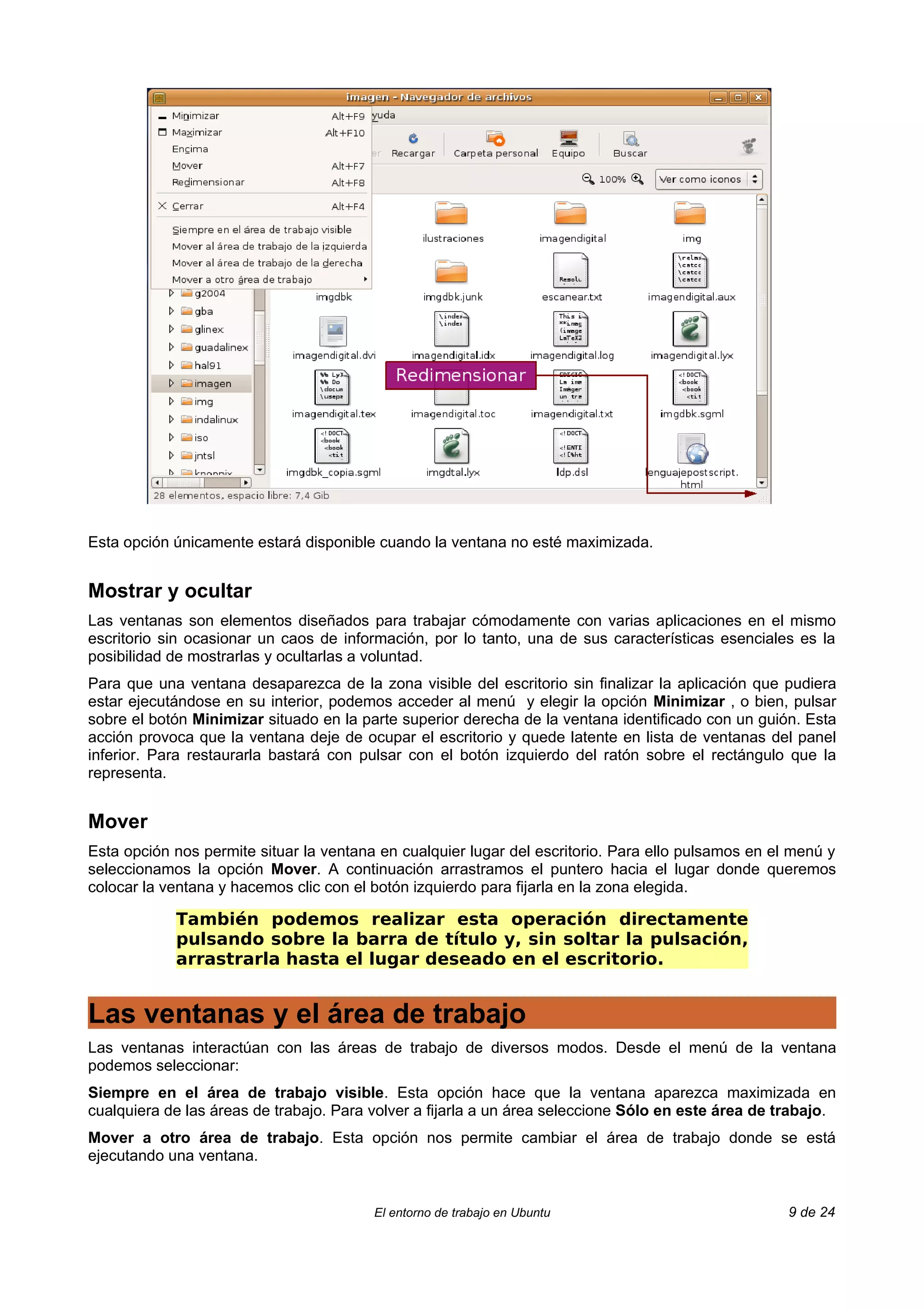 Esta opción únicamente estará disponible cuando la ventana no esté maximizada.


Mostrar y ocultar
Las ventanas son elementos diseñados para trabajar cómodamente con varias aplicaciones en el mismo
escritorio sin ocasionar un caos de información, por lo tanto, una de sus características esenciales es la
posibilidad de mostrarlas y ocultarlas a voluntad.
Para que una ventana desaparezca de la zona visible del escritorio sin finalizar la aplicación que pudiera
estar ejecutándose en su interior, podemos acceder al menú y elegir la opción Minimizar , o bien, pulsar
sobre el botón Minimizar situado en la parte superior derecha de la ventana identificado con un guión. Esta
acción provoca que la ventana deje de ocupar el escritorio y quede latente en lista de ventanas del panel
inferior. Para restaurarla bastará con pulsar con el botón izquierdo del ratón sobre el rectángulo que la
representa.


Mover
Esta opción nos permite situar la ventana en cualquier lugar del escritorio. Para ello pulsamos en el menú y
seleccionamos la opción Mover. A continuación arrastramos el puntero hacia el lugar donde queremos
colocar la ventana y hacemos clic con el botón izquierdo para fijarla en la zona elegida.

            También podemos realizar esta operación directamente
            pulsando sobre la barra de título y, sin soltar la pulsación,
            arrastrarla hasta el lugar deseado en el escritorio.


Las ventanas y el área de trabajo
Las ventanas interactúan con las áreas de trabajo de diversos modos. Desde el menú de la ventana
podemos seleccionar:
Siempre en el área de trabajo visible. Esta opción hace que la ventana aparezca maximizada en
cualquiera de las áreas de trabajo. Para volver a fijarla a un área seleccione Sólo en este área de trabajo.
Mover a otro área de trabajo. Esta opción nos permite cambiar el área de trabajo donde se está
ejecutando una ventana.


                                         El entorno de trabajo en Ubuntu                             9 de 24
 