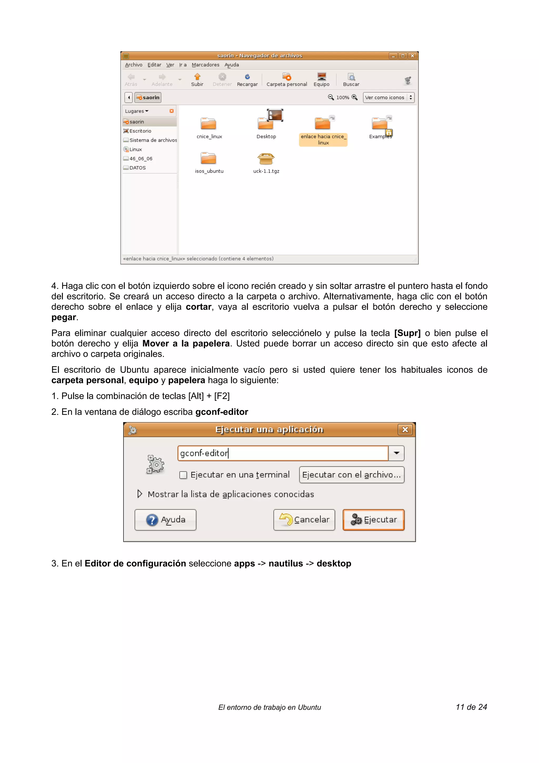 4. Haga clic con el botón izquierdo sobre el icono recién creado y sin soltar arrastre el puntero hasta el fondo
del escritorio. Se creará un acceso directo a la carpeta o archivo. Alternativamente, haga clic con el botón
derecho sobre el enlace y elija cortar, vaya al escritorio vuelva a pulsar el botón derecho y seleccione
pegar.
Para eliminar cualquier acceso directo del escritorio selecciónelo y pulse la tecla [Supr] o bien pulse el
botón derecho y elija Mover a la papelera. Usted puede borrar un acceso directo sin que esto afecte al
archivo o carpeta originales.
El escritorio de Ubuntu aparece inicialmente vacío pero si usted quiere tener los habituales iconos de
carpeta personal, equipo y papelera haga lo siguiente:
1. Pulse la combinación de teclas [Alt] + [F2]
2. En la ventana de diálogo escriba gconf-editor




3. En el Editor de configuración seleccione apps -> nautilus -> desktop




                                           El entorno de trabajo en Ubuntu                             11 de 24
 