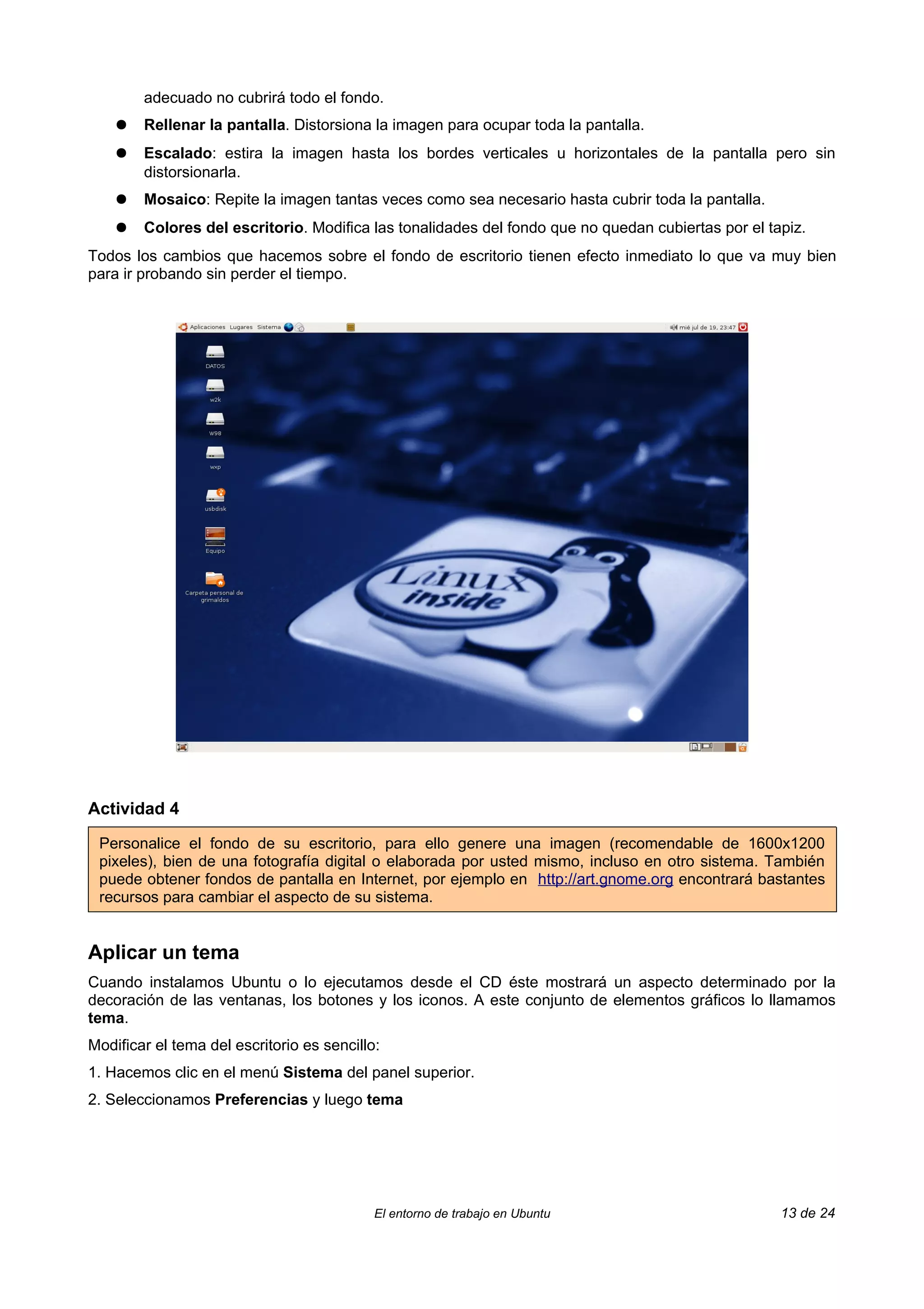 adecuado no cubrirá todo el fondo.
    ●   Rellenar la pantalla. Distorsiona la imagen para ocupar toda la pantalla.
    ●   Escalado: estira la imagen hasta los bordes verticales u horizontales de la pantalla pero sin
        distorsionarla.
    ●   Mosaico: Repite la imagen tantas veces como sea necesario hasta cubrir toda la pantalla.
    ●   Colores del escritorio. Modifica las tonalidades del fondo que no quedan cubiertas por el tapiz.
Todos los cambios que hacemos sobre el fondo de escritorio tienen efecto inmediato lo que va muy bien
para ir probando sin perder el tiempo.




Actividad 4

 Personalice el fondo de su escritorio, para ello genere una imagen (recomendable de 1600x1200
 pixeles), bien de una fotografía digital o elaborada por usted mismo, incluso en otro sistema. También
 puede obtener fondos de pantalla en Internet, por ejemplo en http://art.gnome.org encontrará bastantes
 recursos para cambiar el aspecto de su sistema.


Aplicar un tema
Cuando instalamos Ubuntu o lo ejecutamos desde el CD éste mostrará un aspecto determinado por la
decoración de las ventanas, los botones y los iconos. A este conjunto de elementos gráficos lo llamamos
tema.
Modificar el tema del escritorio es sencillo:
1. Hacemos clic en el menú Sistema del panel superior.
2. Seleccionamos Preferencias y luego tema




                                            El entorno de trabajo en Ubuntu                         13 de 24
 