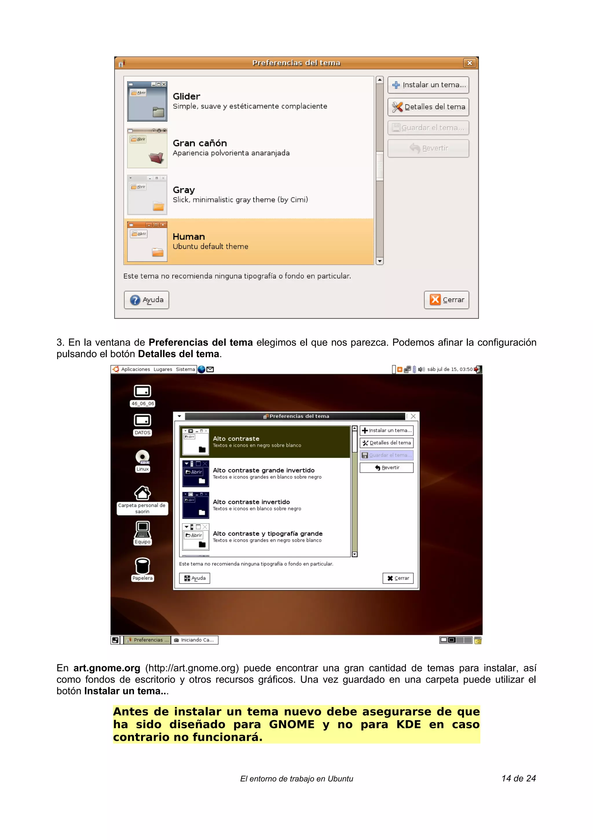 3. En la ventana de Preferencias del tema elegimos el que nos parezca. Podemos afinar la configuración
pulsando el botón Detalles del tema.




En art.gnome.org (http://art.gnome.org) puede encontrar una gran cantidad de temas para instalar, así
como fondos de escritorio y otros recursos gráficos. Una vez guardado en una carpeta puede utilizar el
botón Instalar un tema...

            Antes de instalar un tema nuevo debe asegurarse de que
            ha sido diseñado para GNOME y no para KDE en caso
            contrario no funcionará.


                                      El entorno de trabajo en Ubuntu                         14 de 24
 