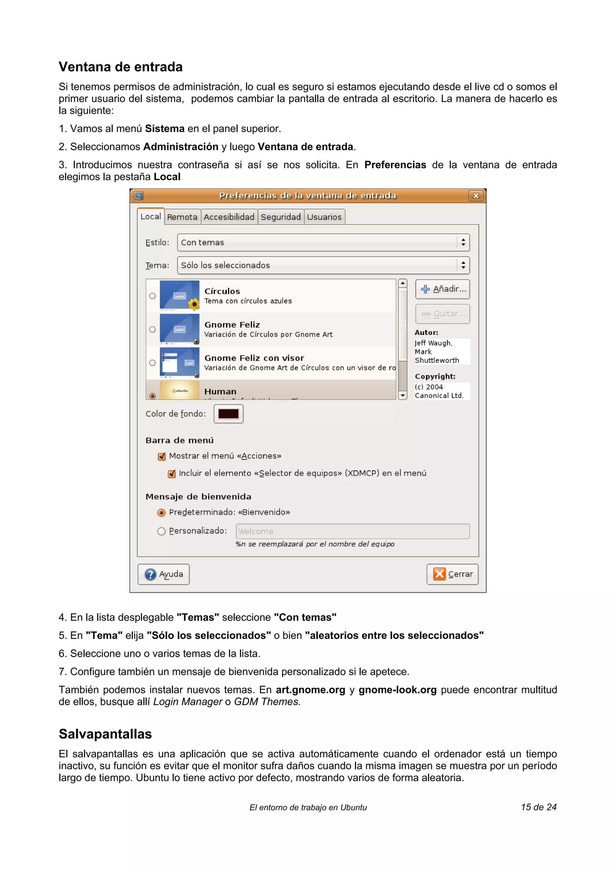 Ventana de entrada
Si tenemos permisos de administración, lo cual es seguro si estamos ejecutando desde el live cd o somos el
primer usuario del sistema, podemos cambiar la pantalla de entrada al escritorio. La manera de hacerlo es
la siguiente:
1. Vamos al menú Sistema en el panel superior.
2. Seleccionamos Administración y luego Ventana de entrada.
3. Introducimos nuestra contraseña si así se nos solicita. En Preferencias de la ventana de entrada
elegimos la pestaña Local




4. En la lista desplegable "Temas" seleccione "Con temas"
5. En "Tema" elija "Sólo los seleccionados" o bien "aleatorios entre los seleccionados"
6. Seleccione uno o varios temas de la lista.
7. Configure también un mensaje de bienvenida personalizado si le apetece.
También podemos instalar nuevos temas. En art.gnome.org y gnome-look.org puede encontrar multitud
de ellos, busque allí Login Manager o GDM Themes.


Salvapantallas
El salvapantallas es una aplicación que se activa automáticamente cuando el ordenador está un tiempo
inactivo, su función es evitar que el monitor sufra daños cuando la misma imagen se muestra por un período
largo de tiempo. Ubuntu lo tiene activo por defecto, mostrando varios de forma aleatoria.

                                          El entorno de trabajo en Ubuntu                         15 de 24
 