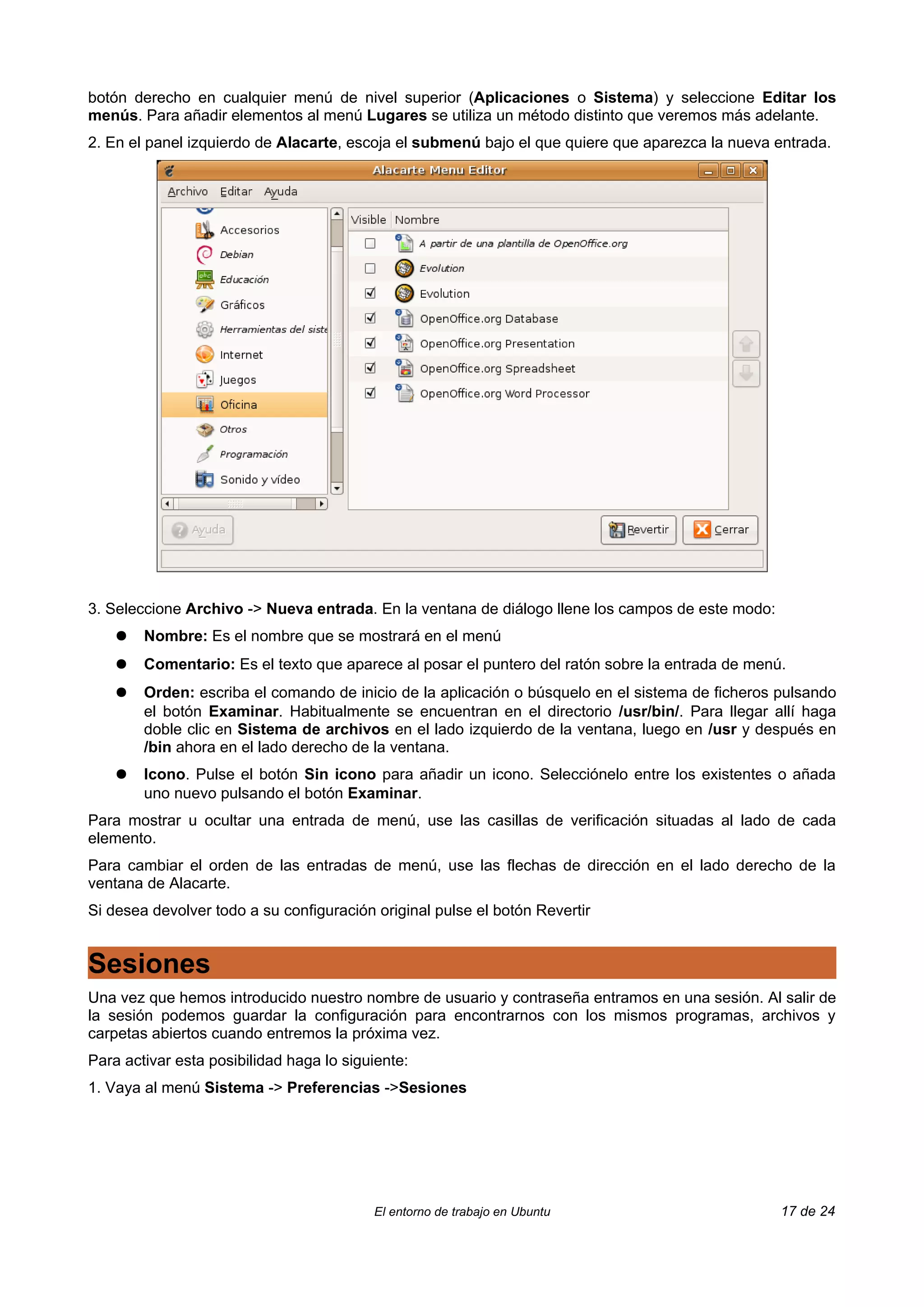 botón derecho en cualquier menú de nivel superior (Aplicaciones o Sistema) y seleccione Editar los
menús. Para añadir elementos al menú Lugares se utiliza un método distinto que veremos más adelante.
2. En el panel izquierdo de Alacarte, escoja el submenú bajo el que quiere que aparezca la nueva entrada.




3. Seleccione Archivo -> Nueva entrada. En la ventana de diálogo llene los campos de este modo:
    ●   Nombre: Es el nombre que se mostrará en el menú
    ●   Comentario: Es el texto que aparece al posar el puntero del ratón sobre la entrada de menú.
    ●   Orden: escriba el comando de inicio de la aplicación o búsquelo en el sistema de ficheros pulsando
        el botón Examinar. Habitualmente se encuentran en el directorio /usr/bin/. Para llegar allí haga
        doble clic en Sistema de archivos en el lado izquierdo de la ventana, luego en /usr y después en
        /bin ahora en el lado derecho de la ventana.
    ●   Icono. Pulse el botón Sin icono para añadir un icono. Selecciónelo entre los existentes o añada
        uno nuevo pulsando el botón Examinar.
Para mostrar u ocultar una entrada de menú, use las casillas de verificación situadas al lado de cada
elemento.
Para cambiar el orden de las entradas de menú, use las flechas de dirección en el lado derecho de la
ventana de Alacarte.
Si desea devolver todo a su configuración original pulse el botón Revertir


Sesiones
Una vez que hemos introducido nuestro nombre de usuario y contraseña entramos en una sesión. Al salir de
la sesión podemos guardar la configuración para encontrarnos con los mismos programas, archivos y
carpetas abiertos cuando entremos la próxima vez.
Para activar esta posibilidad haga lo siguiente:
1. Vaya al menú Sistema -> Preferencias ->Sesiones




                                          El entorno de trabajo en Ubuntu                         17 de 24
 
