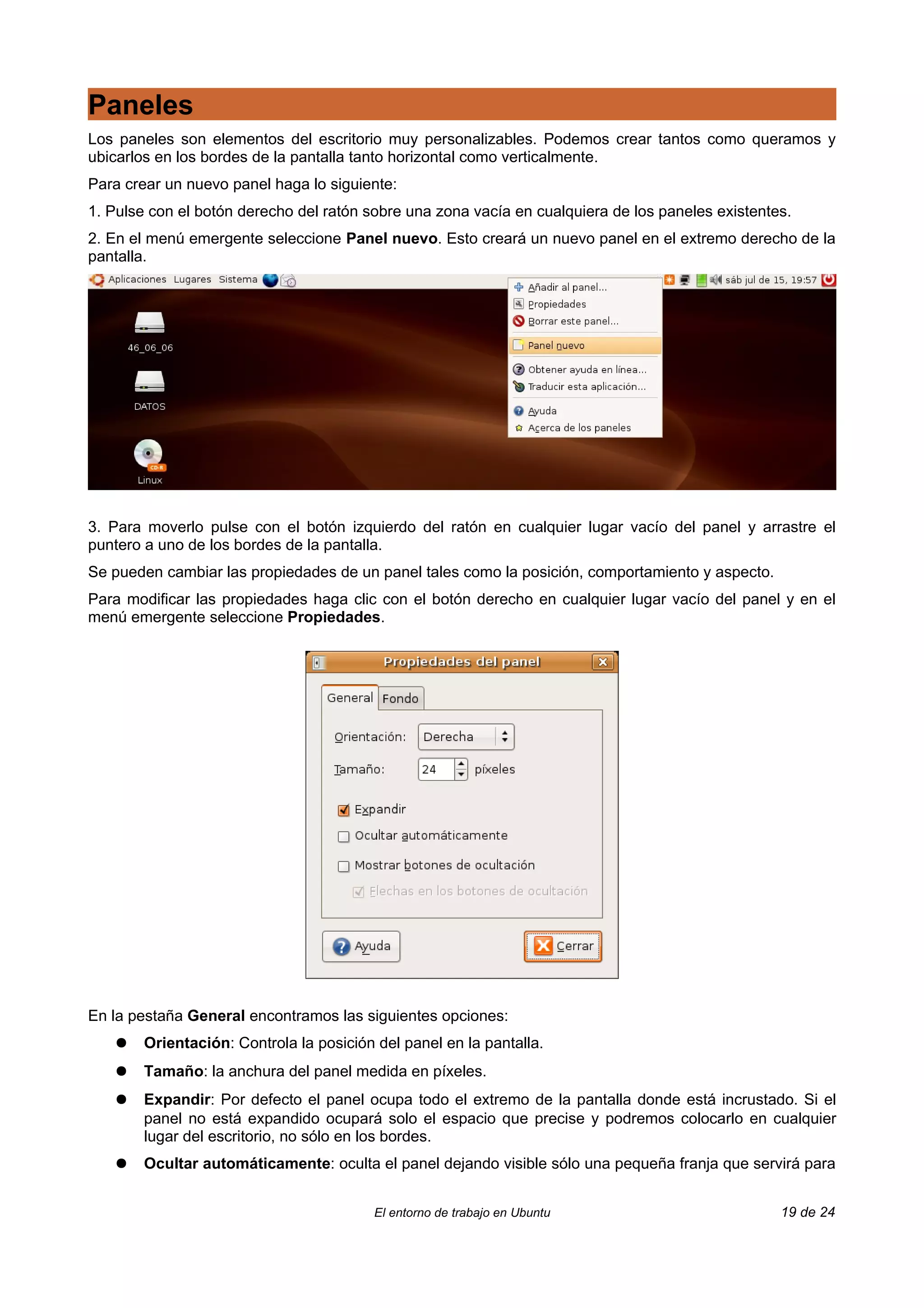 Paneles
Los paneles son elementos del escritorio muy personalizables. Podemos crear tantos como queramos y
ubicarlos en los bordes de la pantalla tanto horizontal como verticalmente.
Para crear un nuevo panel haga lo siguiente:
1. Pulse con el botón derecho del ratón sobre una zona vacía en cualquiera de los paneles existentes.
2. En el menú emergente seleccione Panel nuevo. Esto creará un nuevo panel en el extremo derecho de la
pantalla.




3. Para moverlo pulse con el botón izquierdo del ratón en cualquier lugar vacío del panel y arrastre el
puntero a uno de los bordes de la pantalla.
Se pueden cambiar las propiedades de un panel tales como la posición, comportamiento y aspecto.
Para modificar las propiedades haga clic con el botón derecho en cualquier lugar vacío del panel y en el
menú emergente seleccione Propiedades.




En la pestaña General encontramos las siguientes opciones:
    ●   Orientación: Controla la posición del panel en la pantalla.
    ●   Tamaño: la anchura del panel medida en píxeles.
    ●   Expandir: Por defecto el panel ocupa todo el extremo de la pantalla donde está incrustado. Si el
        panel no está expandido ocupará solo el espacio que precise y podremos colocarlo en cualquier
        lugar del escritorio, no sólo en los bordes.
    ●   Ocultar automáticamente: oculta el panel dejando visible sólo una pequeña franja que servirá para


                                         El entorno de trabajo en Ubuntu                           19 de 24
 