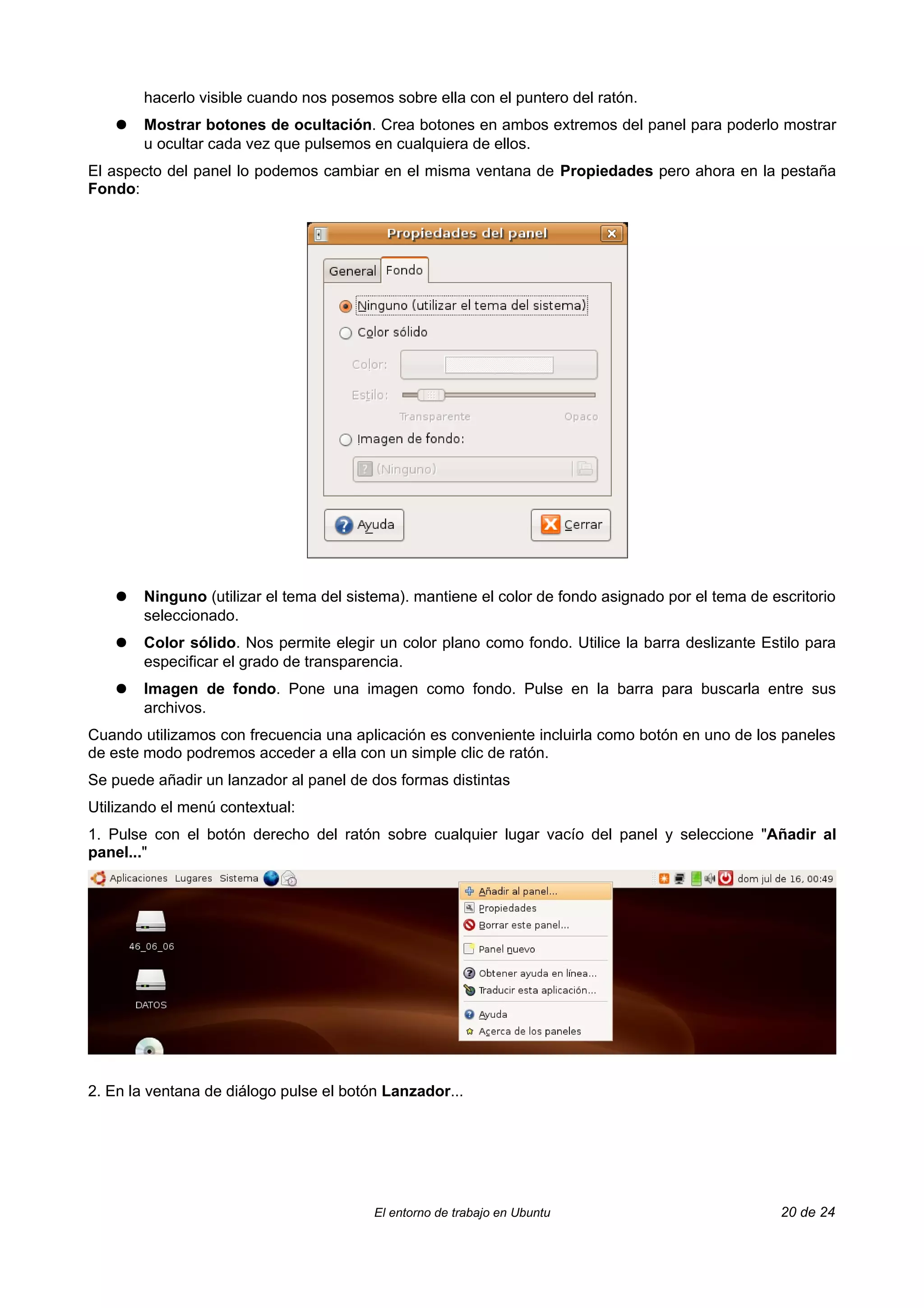 hacerlo visible cuando nos posemos sobre ella con el puntero del ratón.
    ●   Mostrar botones de ocultación. Crea botones en ambos extremos del panel para poderlo mostrar
        u ocultar cada vez que pulsemos en cualquiera de ellos.
El aspecto del panel lo podemos cambiar en el misma ventana de Propiedades pero ahora en la pestaña
Fondo:




    ●   Ninguno (utilizar el tema del sistema). mantiene el color de fondo asignado por el tema de escritorio
        seleccionado.
    ●   Color sólido. Nos permite elegir un color plano como fondo. Utilice la barra deslizante Estilo para
        especificar el grado de transparencia.
    ●   Imagen de fondo. Pone una imagen como fondo. Pulse en la barra para buscarla entre sus
        archivos.
Cuando utilizamos con frecuencia una aplicación es conveniente incluirla como botón en uno de los paneles
de este modo podremos acceder a ella con un simple clic de ratón.
Se puede añadir un lanzador al panel de dos formas distintas
Utilizando el menú contextual:
1. Pulse con el botón derecho del ratón sobre cualquier lugar vacío del panel y seleccione "Añadir al
panel..."




2. En la ventana de diálogo pulse el botón Lanzador...




                                         El entorno de trabajo en Ubuntu                            20 de 24
 
