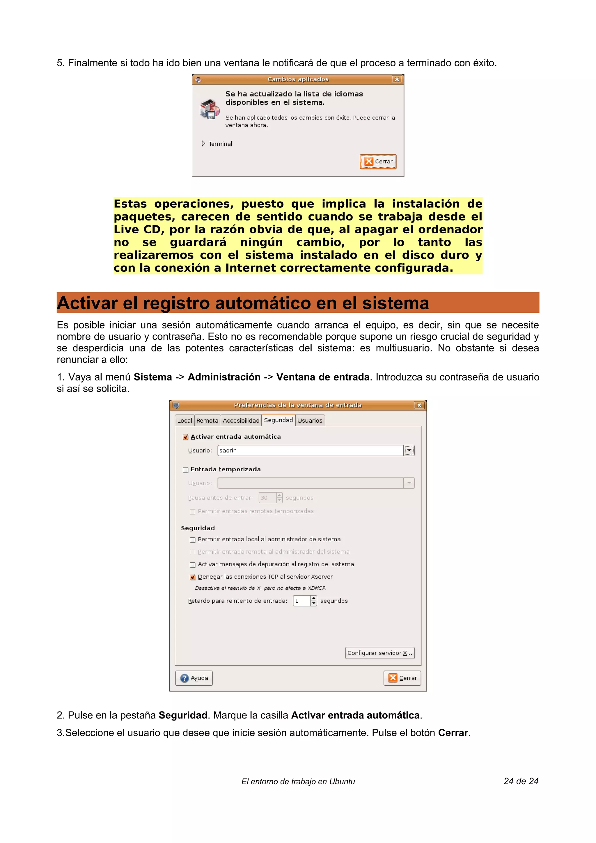 5. Finalmente si todo ha ido bien una ventana le notificará de que el proceso a terminado con éxito.




            Estas operaciones, puesto que implica la instalación de
            paquetes, carecen de sentido cuando se trabaja desde el
            Live CD, por la razón obvia de que, al apagar el ordenador
            no se guardará ningún cambio, por lo tanto las
            realizaremos con el sistema instalado en el disco duro y
            con la conexión a Internet correctamente configurada.


Activar el registro automático en el sistema
Es posible iniciar una sesión automáticamente cuando arranca el equipo, es decir, sin que se necesite
nombre de usuario y contraseña. Esto no es recomendable porque supone un riesgo crucial de seguridad y
se desperdicia una de las potentes características del sistema: es multiusuario. No obstante si desea
renunciar a ello:
1. Vaya al menú Sistema -> Administración -> Ventana de entrada. Introduzca su contraseña de usuario
si así se solicita.




2. Pulse en la pestaña Seguridad. Marque la casilla Activar entrada automática.
3.Seleccione el usuario que desee que inicie sesión automáticamente. Pulse el botón Cerrar.



                                         El entorno de trabajo en Ubuntu                               24 de 24
 