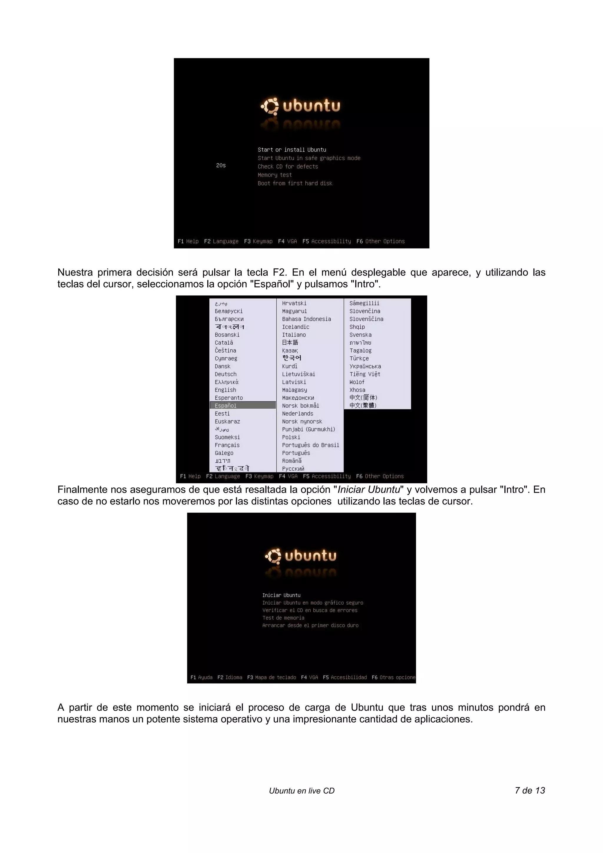 Nuestra primera decisión será pulsar la tecla F2. En el menú desplegable que aparece, y utilizando las
teclas del cursor, seleccionamos la opción "Español" y pulsamos "Intro".




Finalmente nos aseguramos de que está resaltada la opción "Iniciar Ubuntu" y volvemos a pulsar "Intro". En
caso de no estarlo nos moveremos por las distintas opciones utilizando las teclas de cursor.




A partir de este momento se iniciará el proceso de carga de Ubuntu que tras unos minutos pondrá en
nuestras manos un potente sistema operativo y una impresionante cantidad de aplicaciones.




                                             Ubuntu en live CD                                     7 de 13
 