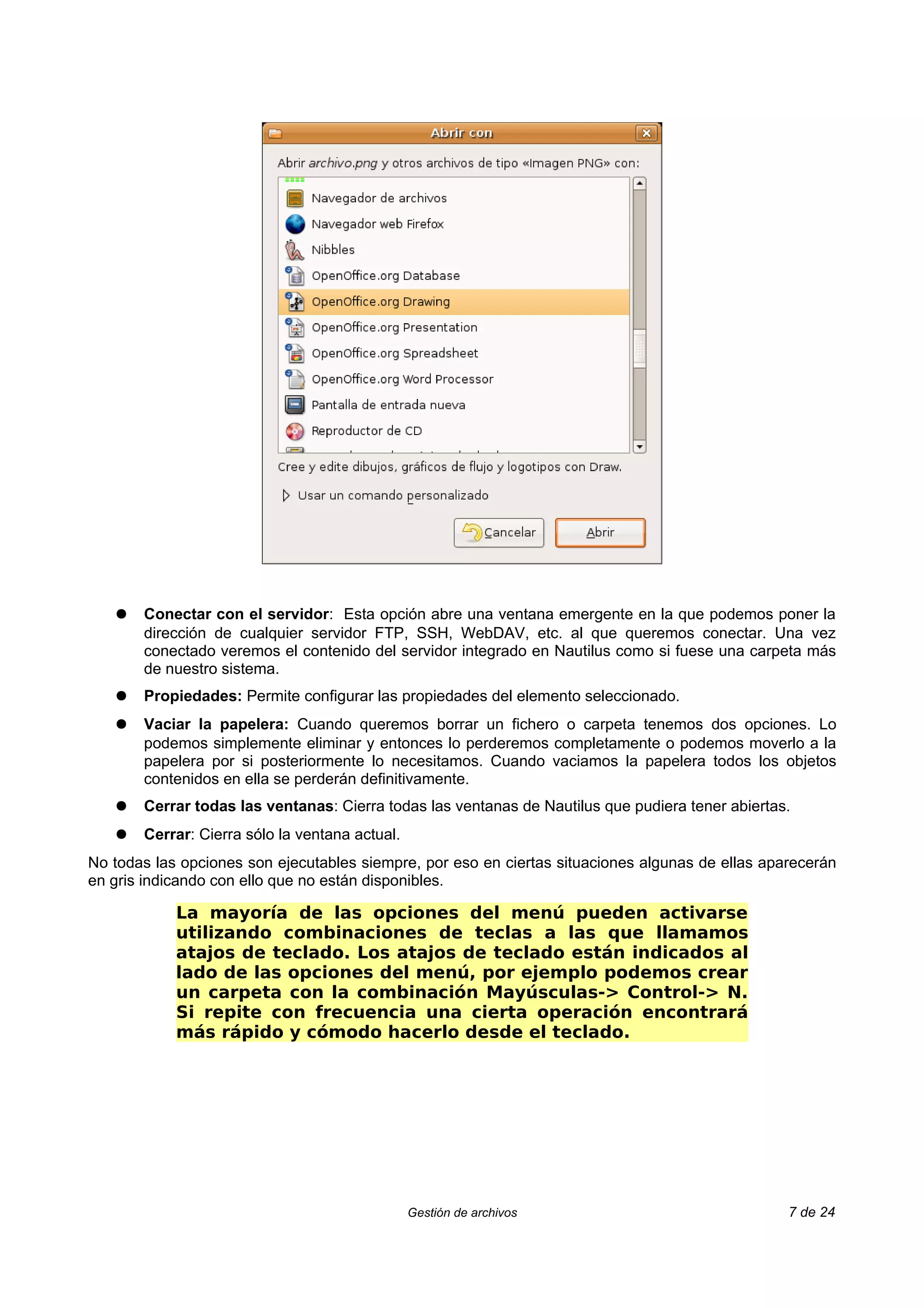 ●   Conectar con el servidor: Esta opción abre una ventana emergente en la que podemos poner la
       dirección de cualquier servidor FTP, SSH, WebDAV, etc. al que queremos conectar. Una vez
       conectado veremos el contenido del servidor integrado en Nautilus como si fuese una carpeta más
       de nuestro sistema.
   ●   Propiedades: Permite configurar las propiedades del elemento seleccionado.
   ●   Vaciar la papelera: Cuando queremos borrar un fichero o carpeta tenemos dos opciones. Lo
       podemos simplemente eliminar y entonces lo perderemos completamente o podemos moverlo a la
       papelera por si posteriormente lo necesitamos. Cuando vaciamos la papelera todos los objetos
       contenidos en ella se perderán definitivamente.
   ●   Cerrar todas las ventanas: Cierra todas las ventanas de Nautilus que pudiera tener abiertas.
   ●   Cerrar: Cierra sólo la ventana actual.
No todas las opciones son ejecutables siempre, por eso en ciertas situaciones algunas de ellas aparecerán
en gris indicando con ello que no están disponibles.

            La mayoría de las opciones del menú pueden activarse
            utilizando combinaciones de teclas a las que llamamos
            atajos de teclado. Los atajos de teclado están indicados al
            lado de las opciones del menú, por ejemplo podemos crear
            un carpeta con la combinación Mayúsculas-> Control-> N.
            Si repite con frecuencia una cierta operación encontrará
            más rápido y cómodo hacerlo desde el teclado.




                                                Gestión de archivos                               7 de 24
 