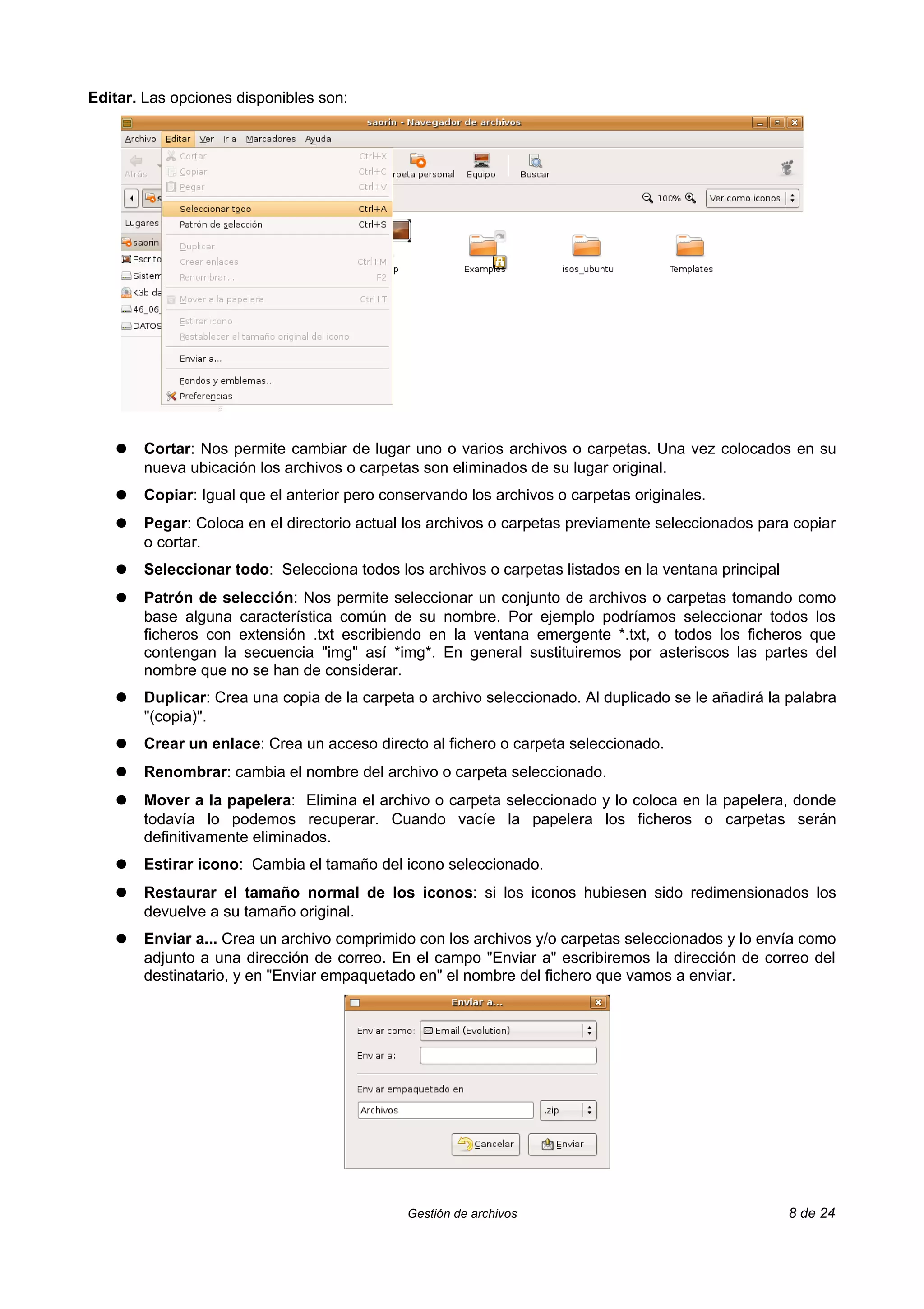 Editar. Las opciones disponibles son:




   ●   Cortar: Nos permite cambiar de lugar uno o varios archivos o carpetas. Una vez colocados en su
       nueva ubicación los archivos o carpetas son eliminados de su lugar original.
   ●   Copiar: Igual que el anterior pero conservando los archivos o carpetas originales.
   ●   Pegar: Coloca en el directorio actual los archivos o carpetas previamente seleccionados para copiar
       o cortar.
   ●   Seleccionar todo: Selecciona todos los archivos o carpetas listados en la ventana principal
   ●   Patrón de selección: Nos permite seleccionar un conjunto de archivos o carpetas tomando como
       base alguna característica común de su nombre. Por ejemplo podríamos seleccionar todos los
       ficheros con extensión .txt escribiendo en la ventana emergente *.txt, o todos los ficheros que
       contengan la secuencia "img" así *img*. En general sustituiremos por asteriscos las partes del
       nombre que no se han de considerar.
   ●   Duplicar: Crea una copia de la carpeta o archivo seleccionado. Al duplicado se le añadirá la palabra
       "(copia)".
   ●   Crear un enlace: Crea un acceso directo al fichero o carpeta seleccionado.
   ●   Renombrar: cambia el nombre del archivo o carpeta seleccionado.
   ●   Mover a la papelera: Elimina el archivo o carpeta seleccionado y lo coloca en la papelera, donde
       todavía lo podemos recuperar. Cuando vacíe la papelera los ficheros o carpetas serán
       definitivamente eliminados.
   ●   Estirar icono: Cambia el tamaño del icono seleccionado.
   ●   Restaurar el tamaño normal de los iconos: si los iconos hubiesen sido redimensionados los
       devuelve a su tamaño original.
   ●   Enviar a... Crea un archivo comprimido con los archivos y/o carpetas seleccionados y lo envía como
       adjunto a una dirección de correo. En el campo "Enviar a" escribiremos la dirección de correo del
       destinatario, y en "Enviar empaquetado en" el nombre del fichero que vamos a enviar.




                                             Gestión de archivos                                     8 de 24
 