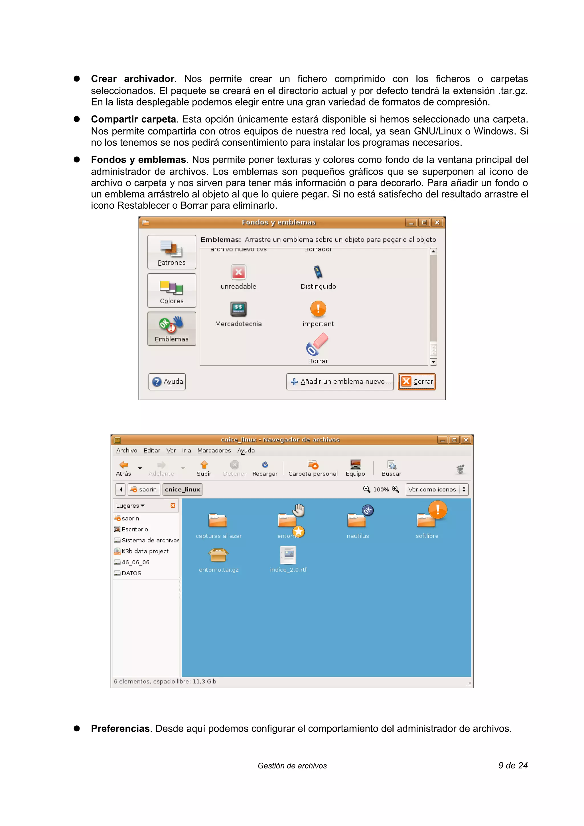 ●   Crear archivador. Nos permite crear un fichero comprimido con los ficheros o carpetas
    seleccionados. El paquete se creará en el directorio actual y por defecto tendrá la extensión .tar.gz.
    En la lista desplegable podemos elegir entre una gran variedad de formatos de compresión.
●   Compartir carpeta. Esta opción únicamente estará disponible si hemos seleccionado una carpeta.
    Nos permite compartirla con otros equipos de nuestra red local, ya sean GNU/Linux o Windows. Si
    no los tenemos se nos pedirá consentimiento para instalar los programas necesarios.
●   Fondos y emblemas. Nos permite poner texturas y colores como fondo de la ventana principal del
    administrador de archivos. Los emblemas son pequeños gráficos que se superponen al icono de
    archivo o carpeta y nos sirven para tener más información o para decorarlo. Para añadir un fondo o
    un emblema arrástrelo al objeto al que lo quiere pegar. Si no está satisfecho del resultado arrastre el
    icono Restablecer o Borrar para eliminarlo.




●   Preferencias. Desde aquí podemos configurar el comportamiento del administrador de archivos.


                                           Gestión de archivos                                     9 de 24
 