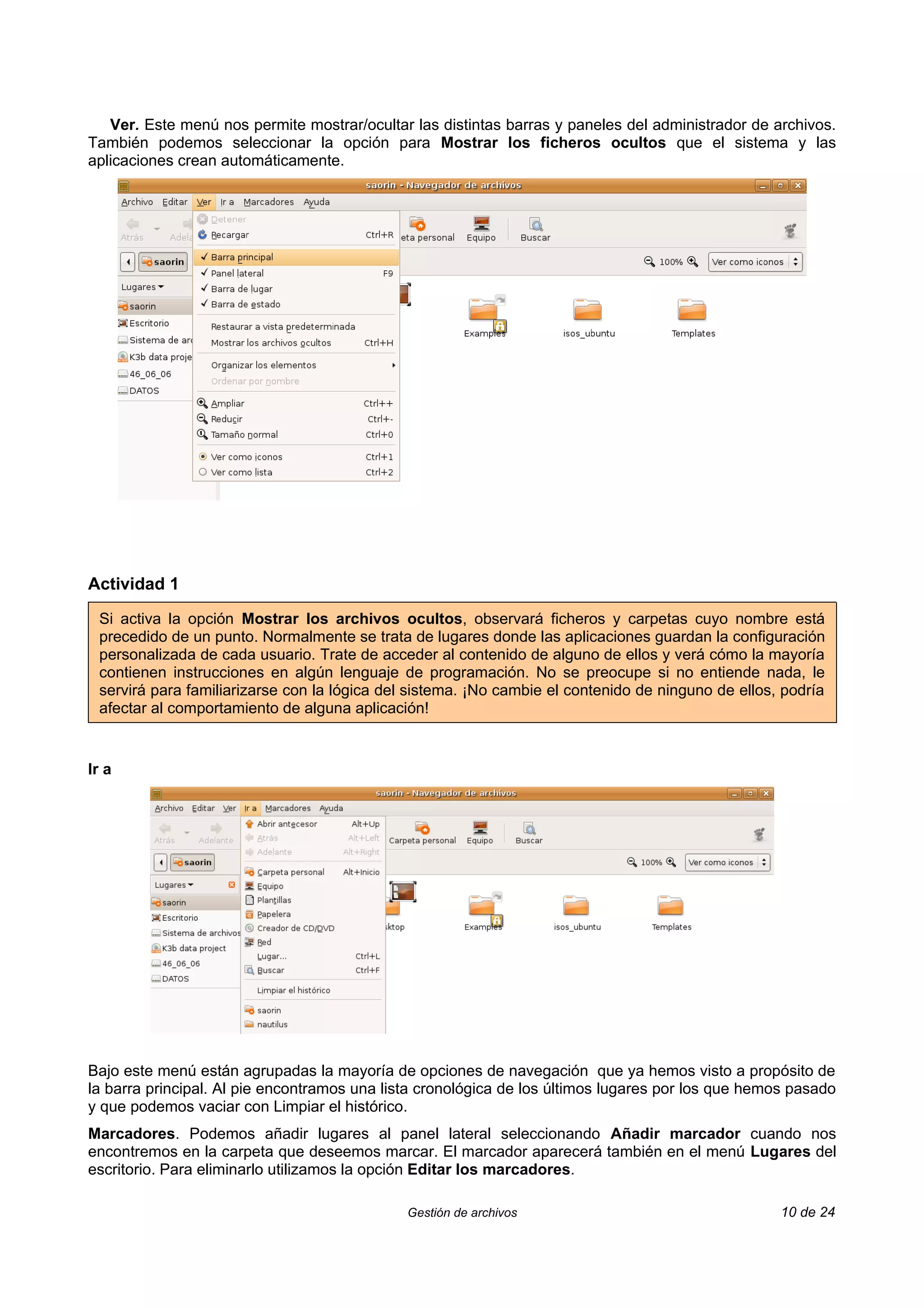 Ver. Este menú nos permite mostrar/ocultar las distintas barras y paneles del administrador de archivos.
También podemos seleccionar la opción para Mostrar los ficheros ocultos que el sistema y las
aplicaciones crean automáticamente.




Actividad 1

 Si activa la opción Mostrar los archivos ocultos, observará ficheros y carpetas cuyo nombre está
 precedido de un punto. Normalmente se trata de lugares donde las aplicaciones guardan la configuración
 personalizada de cada usuario. Trate de acceder al contenido de alguno de ellos y verá cómo la mayoría
 contienen instrucciones en algún lenguaje de programación. No se preocupe si no entiende nada, le
 servirá para familiarizarse con la lógica del sistema. ¡No cambie el contenido de ninguno de ellos, podría
 afectar al comportamiento de alguna aplicación!


Ir a




Bajo este menú están agrupadas la mayoría de opciones de navegación que ya hemos visto a propósito de
la barra principal. Al pie encontramos una lista cronológica de los últimos lugares por los que hemos pasado
y que podemos vaciar con Limpiar el histórico.
Marcadores. Podemos añadir lugares al panel lateral seleccionando Añadir marcador cuando nos
encontremos en la carpeta que deseemos marcar. El marcador aparecerá también en el menú Lugares del
escritorio. Para eliminarlo utilizamos la opción Editar los marcadores.

                                              Gestión de archivos                                   10 de 24
 