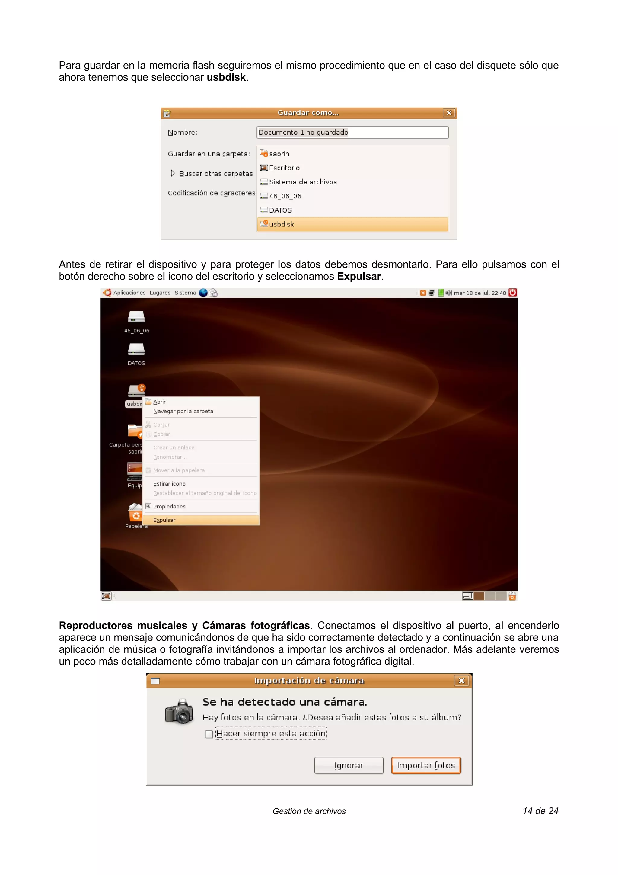 Para guardar en la memoria flash seguiremos el mismo procedimiento que en el caso del disquete sólo que
ahora tenemos que seleccionar usbdisk.




Antes de retirar el dispositivo y para proteger los datos debemos desmontarlo. Para ello pulsamos con el
botón derecho sobre el icono del escritorio y seleccionamos Expulsar.




Reproductores musicales y Cámaras fotográficas. Conectamos el dispositivo al puerto, al encenderlo
aparece un mensaje comunicándonos de que ha sido correctamente detectado y a continuación se abre una
aplicación de música o fotografía invitándonos a importar los archivos al ordenador. Más adelante veremos
un poco más detalladamente cómo trabajar con un cámara fotográfica digital.




                                            Gestión de archivos                                  14 de 24
 
