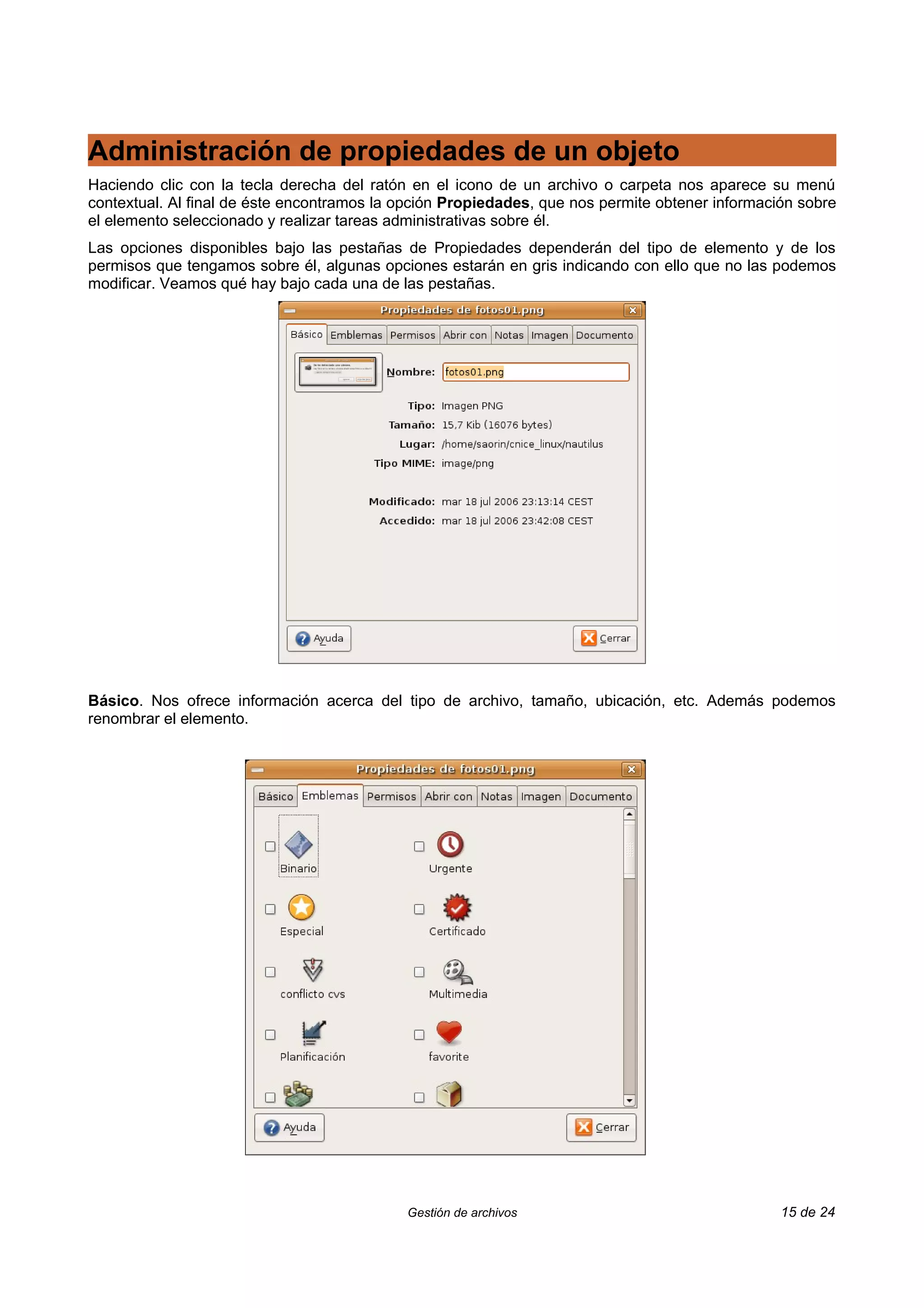 Administración de propiedades de un objeto
Haciendo clic con la tecla derecha del ratón en el icono de un archivo o carpeta nos aparece su menú
contextual. Al final de éste encontramos la opción Propiedades, que nos permite obtener información sobre
el elemento seleccionado y realizar tareas administrativas sobre él.
Las opciones disponibles bajo las pestañas de Propiedades dependerán del tipo de elemento y de los
permisos que tengamos sobre él, algunas opciones estarán en gris indicando con ello que no las podemos
modificar. Veamos qué hay bajo cada una de las pestañas.




Básico. Nos ofrece información acerca del tipo de archivo, tamaño, ubicación, etc. Además podemos
renombrar el elemento.




                                            Gestión de archivos                                  15 de 24
 